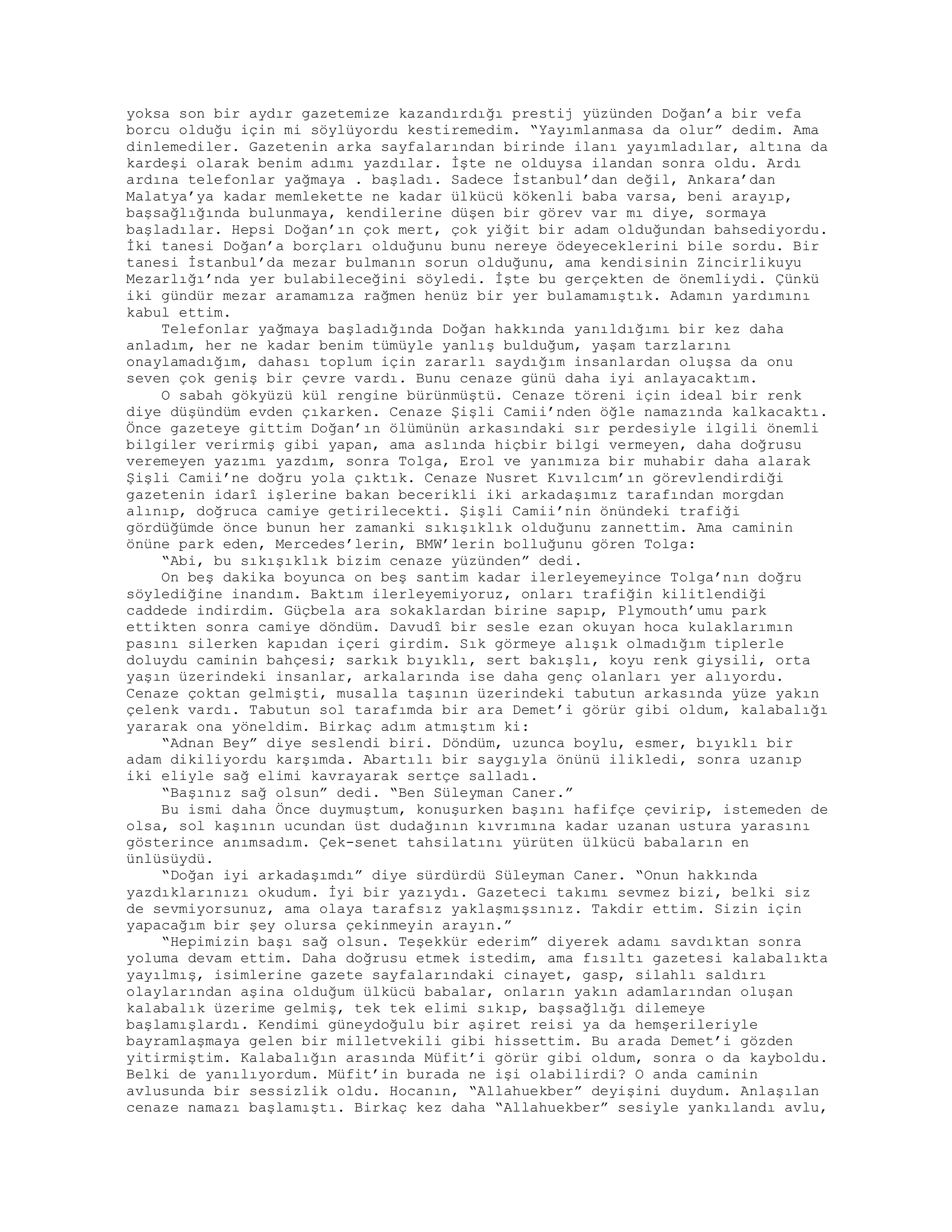 yoksa son bir aydır gazetemize kazandırdığı prestij yüzünden Doğan’a bir vefa
borcu olduğu için mi söylüyordu kestiremedim. “Yayımlanmasa da olur” dedim. Ama
dinlemediler. Gazetenin arka sayfalarından birinde ilanı yayımladılar, altına da
kardeşi olarak benim adımı yazdılar. İşte ne olduysa ilandan sonra oldu. Ardı
ardına telefonlar yağmaya . başladı. Sadece İstanbul’dan değil, Ankara’dan
Malatya’ya kadar memlekette ne kadar ülkücü kökenli baba varsa, beni arayıp,
başsağlığında bulunmaya, kendilerine düşen bir görev var mı diye, sormaya
başladılar. Hepsi Doğan’ın çok mert, çok yiğit bir adam olduğundan bahsediyordu.
İki tanesi Doğan’a borçları olduğunu bunu nereye ödeyeceklerini bile sordu. Bir
tanesi İstanbul’da mezar bulmanın sorun olduğunu, ama kendisinin Zincirlikuyu
Mezarlığı’nda yer bulabileceğini söyledi. İşte bu gerçekten de önemliydi. Çünkü
iki gündür mezar aramamıza rağmen henüz bir yer bulamamıştık. Adamın yardımını
kabul ettim.
Telefonlar yağmaya başladığında Doğan hakkında yanıldığımı bir kez daha
anladım, her ne kadar benim tümüyle yanlış bulduğum, yaşam tarzlarını
onaylamadığım, dahası toplum için zararlı saydığım insanlardan oluşsa da onu
seven çok geniş bir çevre vardı. Bunu cenaze günü daha iyi anlayacaktım.
O sabah gökyüzü kül rengine bürünmüştü. Cenaze töreni için ideal bir renk
diye düşündüm evden çıkarken. Cenaze Şişli Camii’nden öğle namazında kalkacaktı.
Önce gazeteye gittim Doğan’ın ölümünün arkasındaki sır perdesiyle ilgili önemli
bilgiler verirmiş gibi yapan, ama aslında hiçbir bilgi vermeyen, daha doğrusu
veremeyen yazımı yazdım, sonra Tolga, Erol ve yanımıza bir muhabir daha alarak
Şişli Camii’ne doğru yola çıktık. Cenaze Nusret Kıvılcım’ın görevlendirdiği
gazetenin idarî işlerine bakan becerikli iki arkadaşımız tarafından morgdan
alınıp, doğruca camiye getirilecekti. Şişli Camii’nin önündeki trafiği
gördüğümde önce bunun her zamanki sıkışıklık olduğunu zannettim. Ama caminin
önüne park eden, Mercedes’lerin, BMW’lerin bolluğunu gören Tolga:
“Abi, bu sıkışıklık bizim cenaze yüzünden” dedi.
On beş dakika boyunca on beş santim kadar ilerleyemeyince Tolga’nın doğru
söylediğine inandım. Baktım ilerleyemiyoruz, onları trafiğin kilitlendiği
caddede indirdim. Güçbela ara sokaklardan birine sapıp, Plymouth’umu park
ettikten sonra camiye döndüm. Davudî bir sesle ezan okuyan hoca kulaklarımın
pasını silerken kapıdan içeri girdim. Sık görmeye alışık olmadığım tiplerle
doluydu caminin bahçesi; sarkık bıyıklı, sert bakışlı, koyu renk giysili, orta
yaşın üzerindeki insanlar, arkalarında ise daha genç olanları yer alıyordu.
Cenaze çoktan gelmişti, musalla taşının üzerindeki tabutun arkasında yüze yakın
çelenk vardı. Tabutun sol tarafımda bir ara Demet’i görür gibi oldum, kalabalığı
yararak ona yöneldim. Birkaç adım atmıştım ki:
“Adnan Bey” diye seslendi biri. Döndüm, uzunca boylu, esmer, bıyıklı bir
adam dikiliyordu karşımda. Abartılı bir saygıyla önünü ilikledi, sonra uzanıp
iki eliyle sağ elimi kavrayarak sertçe salladı.
“Başınız sağ olsun” dedi. “Ben Süleyman Caner.”
Bu ismi daha Önce duymuştum, konuşurken başını hafifçe çevirip, istemeden de
olsa, sol kaşının ucundan üst dudağının kıvrımına kadar uzanan ustura yarasını
gösterince anımsadım. Çek-senet tahsilatını yürüten ülkücü babaların en
ünlüsüydü.
“Doğan iyi arkadaşımdı” diye sürdürdü Süleyman Caner. “Onun hakkında
yazdıklarınızı okudum. İyi bir yazıydı. Gazeteci takımı sevmez bizi, belki siz
de sevmiyorsunuz, ama olaya tarafsız yaklaşmışsınız. Takdir ettim. Sizin için
yapacağım bir şey olursa çekinmeyin arayın.”
“Hepimizin başı sağ olsun. Teşekkür ederim” diyerek adamı savdıktan sonra
yoluma devam ettim. Daha doğrusu etmek istedim, ama fısıltı gazetesi kalabalıkta
yayılmış, isimlerine gazete sayfalarındaki cinayet, gasp, silahlı saldırı
olaylarından aşina olduğum ülkücü babalar, onların yakın adamlarından oluşan
kalabalık üzerime gelmiş, tek tek elimi sıkıp, başsağlığı dilemeye
başlamışlardı. Kendimi güneydoğulu bir aşiret reisi ya da hemşerileriyle
bayramlaşmaya gelen bir milletvekili gibi hissettim. Bu arada Demet’i gözden
yitirmiştim. Kalabalığın arasında Müfit’i görür gibi oldum, sonra o da kayboldu.
Belki de yanılıyordum. Müfit’in burada ne işi olabilirdi? O anda caminin
avlusunda bir sessizlik oldu. Hocanın, “Allahuekber” deyişini duydum. Anlaşılan
cenaze namazı başlamıştı. Birkaç kez daha “Allahuekber” sesiyle yankılandı avlu,
 