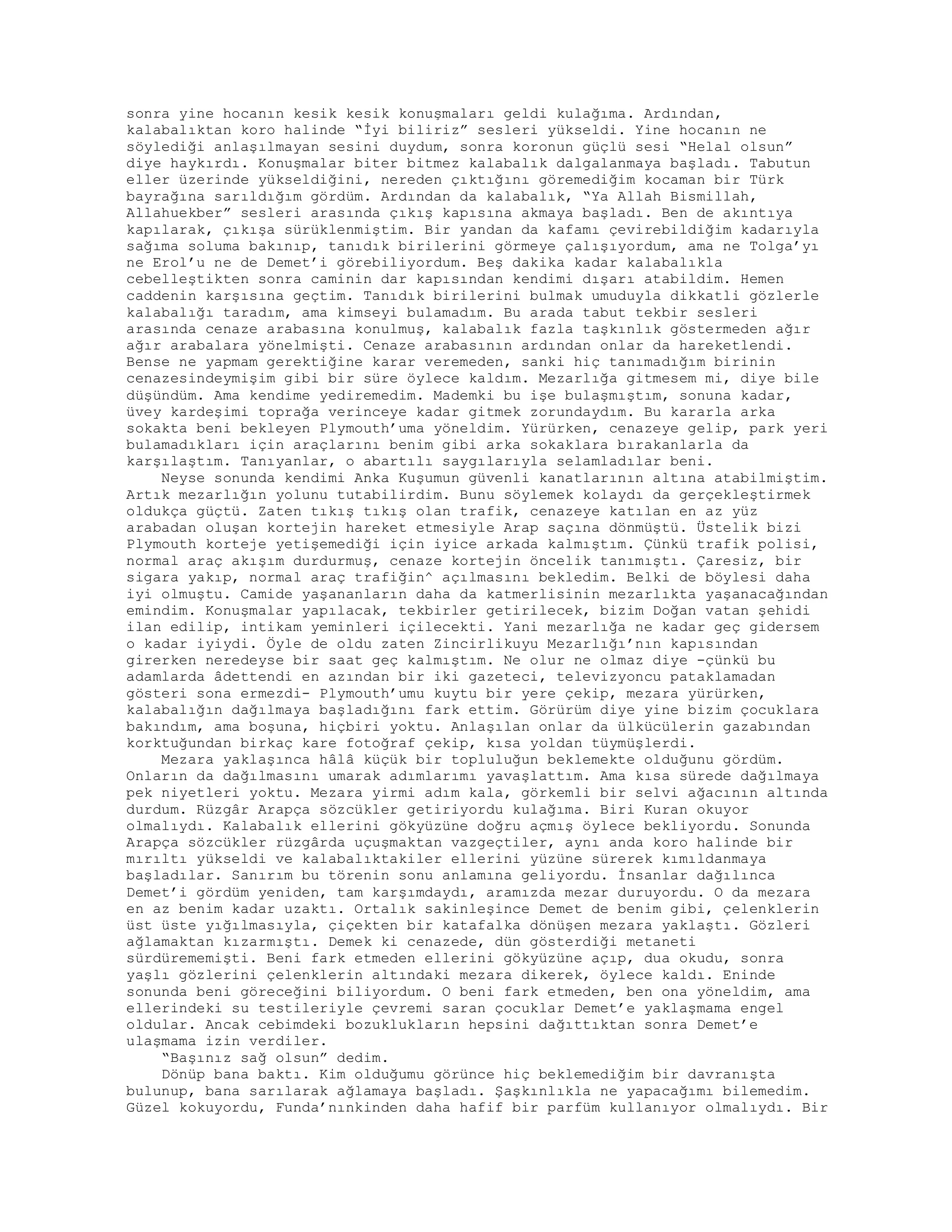 sonra yine hocanın kesik kesik konuşmaları geldi kulağıma. Ardından,
kalabalıktan koro halinde “İyi biliriz” sesleri yükseldi. Yine hocanın ne
söylediği anlaşılmayan sesini duydum, sonra koronun güçlü sesi “Helal olsun”
diye haykırdı. Konuşmalar biter bitmez kalabalık dalgalanmaya başladı. Tabutun
eller üzerinde yükseldiğini, nereden çıktığını göremediğim kocaman bir Türk
bayrağına sarıldığım gördüm. Ardından da kalabalık, “Ya Allah Bismillah,
Allahuekber” sesleri arasında çıkış kapısına akmaya başladı. Ben de akıntıya
kapılarak, çıkışa sürüklenmiştim. Bir yandan da kafamı çevirebildiğim kadarıyla
sağıma soluma bakınıp, tanıdık birilerini görmeye çalışıyordum, ama ne Tolga’yı
ne Erol’u ne de Demet’i görebiliyordum. Beş dakika kadar kalabalıkla
cebelleştikten sonra caminin dar kapısından kendimi dışarı atabildim. Hemen
caddenin karşısına geçtim. Tanıdık birilerini bulmak umuduyla dikkatli gözlerle
kalabalığı taradım, ama kimseyi bulamadım. Bu arada tabut tekbir sesleri
arasında cenaze arabasına konulmuş, kalabalık fazla taşkınlık göstermeden ağır
ağır arabalara yönelmişti. Cenaze arabasının ardından onlar da hareketlendi.
Bense ne yapmam gerektiğine karar veremeden, sanki hiç tanımadığım birinin
cenazesindeymişim gibi bir süre öylece kaldım. Mezarlığa gitmesem mi, diye bile
düşündüm. Ama kendime yediremedim. Mademki bu işe bulaşmıştım, sonuna kadar,
üvey kardeşimi toprağa verinceye kadar gitmek zorundaydım. Bu kararla arka
sokakta beni bekleyen Plymouth’uma yöneldim. Yürürken, cenazeye gelip, park yeri
bulamadıkları için araçlarını benim gibi arka sokaklara bırakanlarla da
karşılaştım. Tanıyanlar, o abartılı saygılarıyla selamladılar beni.
Neyse sonunda kendimi Anka Kuşumun güvenli kanatlarının altına atabilmiştim.
Artık mezarlığın yolunu tutabilirdim. Bunu söylemek kolaydı da gerçekleştirmek
oldukça güçtü. Zaten tıkış tıkış olan trafik, cenazeye katılan en az yüz
arabadan oluşan kortejin hareket etmesiyle Arap saçına dönmüştü. Üstelik bizi
Plymouth korteje yetişemediği için iyice arkada kalmıştım. Çünkü trafik polisi,
normal araç akışım durdurmuş, cenaze kortejin öncelik tanımıştı. Çaresiz, bir
sigara yakıp, normal araç trafiğin^ açılmasını bekledim. Belki de böylesi daha
iyi olmuştu. Camide yaşananların daha da katmerlisinin mezarlıkta yaşanacağından
emindim. Konuşmalar yapılacak, tekbirler getirilecek, bizim Doğan vatan şehidi
ilan edilip, intikam yeminleri içilecekti. Yani mezarlığa ne kadar geç gidersem
o kadar iyiydi. Öyle de oldu zaten Zincirlikuyu Mezarlığı’nın kapısından
girerken neredeyse bir saat geç kalmıştım. Ne olur ne olmaz diye -çünkü bu
adamlarda âdettendi en azından bir iki gazeteci, televizyoncu pataklamadan
gösteri sona ermezdi- Plymouth’umu kuytu bir yere çekip, mezara yürürken,
kalabalığın dağılmaya başladığını fark ettim. Görürüm diye yine bizim çocuklara
bakındım, ama boşuna, hiçbiri yoktu. Anlaşılan onlar da ülkücülerin gazabından
korktuğundan birkaç kare fotoğraf çekip, kısa yoldan tüymüşlerdi.
Mezara yaklaşınca hâlâ küçük bir topluluğun beklemekte olduğunu gördüm.
Onların da dağılmasını umarak adımlarımı yavaşlattım. Ama kısa sürede dağılmaya
pek niyetleri yoktu. Mezara yirmi adım kala, görkemli bir selvi ağacının altında
durdum. Rüzgâr Arapça sözcükler getiriyordu kulağıma. Biri Kuran okuyor
olmalıydı. Kalabalık ellerini gökyüzüne doğru açmış öylece bekliyordu. Sonunda
Arapça sözcükler rüzgârda uçuşmaktan vazgeçtiler, aynı anda koro halinde bir
mırıltı yükseldi ve kalabalıktakiler ellerini yüzüne sürerek kımıldanmaya
başladılar. Sanırım bu törenin sonu anlamına geliyordu. İnsanlar dağılınca
Demet’i gördüm yeniden, tam karşımdaydı, aramızda mezar duruyordu. O da mezara
en az benim kadar uzaktı. Ortalık sakinleşince Demet de benim gibi, çelenklerin
üst üste yığılmasıyla, çiçekten bir katafalka dönüşen mezara yaklaştı. Gözleri
ağlamaktan kızarmıştı. Demek ki cenazede, dün gösterdiği metaneti
sürdürememişti. Beni fark etmeden ellerini gökyüzüne açıp, dua okudu, sonra
yaşlı gözlerini çelenklerin altındaki mezara dikerek, öylece kaldı. Eninde
sonunda beni göreceğini biliyordum. O beni fark etmeden, ben ona yöneldim, ama
ellerindeki su testileriyle çevremi saran çocuklar Demet’e yaklaşmama engel
oldular. Ancak cebimdeki bozuklukların hepsini dağıttıktan sonra Demet’e
ulaşmama izin verdiler.
“Başınız sağ olsun” dedim.
Dönüp bana baktı. Kim olduğumu görünce hiç beklemediğim bir davranışta
bulunup, bana sarılarak ağlamaya başladı. Şaşkınlıkla ne yapacağımı bilemedim.
Güzel kokuyordu, Funda’nınkinden daha hafif bir parfüm kullanıyor olmalıydı. Bir
 