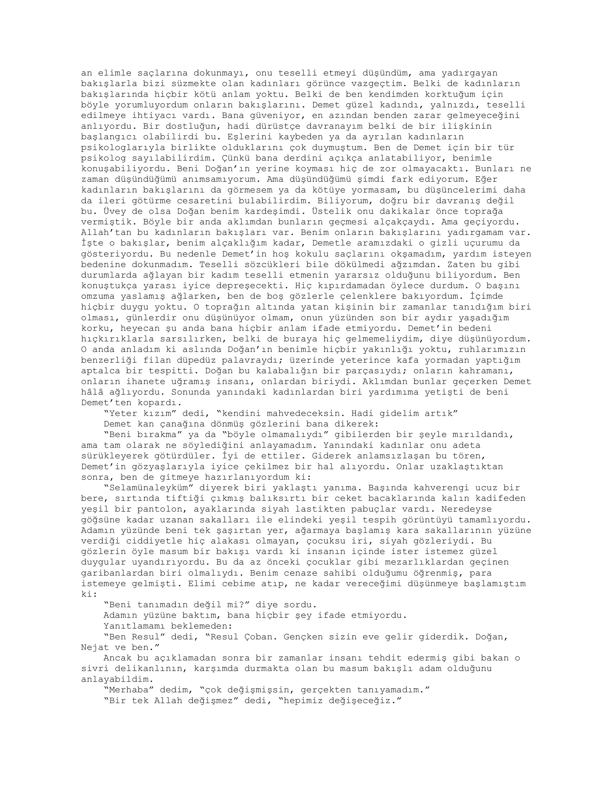 an elimle saçlarına dokunmayı, onu teselli etmeyi düşündüm, ama yadırgayan
bakışlarla bizi süzmekte olan kadınları görünce vazgeçtim. Belki de kadınların
bakışlarında hiçbir kötü anlam yoktu. Belki de ben kendimden korktuğum için
böyle yorumluyordum onların bakışlarını. Demet güzel kadındı, yalnızdı, teselli
edilmeye ihtiyacı vardı. Bana güveniyor, en azından benden zarar gelmeyeceğini
anlıyordu. Bir dostluğun, hadi dürüstçe davranayım belki de bir ilişkinin
başlangıcı olabilirdi bu. Eşlerini kaybeden ya da ayrılan kadınların
psikologlarıyla birlikte olduklarını çok duymuştum. Ben de Demet için bir tür
psikolog sayılabilirdim. Çünkü bana derdini açıkça anlatabiliyor, benimle
konuşabiliyordu. Beni Doğan’ın yerine koyması hiç de zor olmayacaktı. Bunları ne
zaman düşündüğümü anımsamıyorum. Ama düşündüğümü şimdi fark ediyorum. Eğer
kadınların bakışlarını da görmesem ya da kötüye yormasam, bu düşüncelerimi daha
da ileri götürme cesaretini bulabilirdim. Biliyorum, doğru bir davranış değil
bu. Üvey de olsa Doğan benim kardeşimdi. Üstelik onu dakikalar önce toprağa
vermiştik. Böyle bir anda aklımdan bunların geçmesi alçakçaydı. Ama geçiyordu.
Allah’tan bu kadınların bakışları var. Benim onların bakışlarını yadırgamam var.
İşte o bakışlar, benim alçaklığım kadar, Demetle aramızdaki o gizli uçurumu da
gösteriyordu. Bu nedenle Demet’in hoş kokulu saçlarını okşamadım, yardım isteyen
bedenine dokunmadım. Teselli sözcükleri bile dökülmedi ağzımdan. Zaten bu gibi
durumlarda ağlayan bir kadım teselli etmenin yararsız olduğunu biliyordum. Ben
konuştukça yarası iyice depreşecekti. Hiç kıpırdamadan öylece durdum. O başını
omzuma yaslamış ağlarken, ben de boş gözlerle çelenklere bakıyordum. İçimde
hiçbir duygu yoktu. O toprağın altında yatan kişinin bir zamanlar tanıdığım biri
olması, günlerdir onu düşünüyor olmam, onun yüzünden son bir aydır yaşadığım
korku, heyecan şu anda bana hiçbir anlam ifade etmiyordu. Demet’in bedeni
hıçkırıklarla sarsılırken, belki de buraya hiç gelmemeliydim, diye düşünüyordum.
O anda anladım ki aslında Doğan’ın benimle hiçbir yakınlığı yoktu, ruhlarımızın
benzerliği filan düpedüz palavraydı; üzerinde yeterince kafa yormadan yaptığım
aptalca bir tespitti. Doğan bu kalabalığın bir parçasıydı; onların kahramanı,
onların ihanete uğramış insanı, onlardan biriydi. Aklımdan bunlar geçerken Demet
hâlâ ağlıyordu. Sonunda yanındaki kadınlardan biri yardımıma yetişti de beni
Demet’ten kopardı.
“Yeter kızım” dedi, “kendini mahvedeceksin. Hadi gidelim artık”
Demet kan çanağına dönmüş gözlerini bana dikerek:
“Beni bırakma” ya da “böyle olmamalıydı” gibilerden bir şeyle mırıldandı,
ama tam olarak ne söylediğini anlayamadım. Yanındaki kadınlar onu adeta
sürükleyerek götürdüler. İyi de ettiler. Giderek anlamsızlaşan bu tören,
Demet’in gözyaşlarıyla iyice çekilmez bir hal alıyordu. Onlar uzaklaştıktan
sonra, ben de gitmeye hazırlanıyordum ki:
“Selamünaleyküm” diyerek biri yaklaştı yanıma. Başında kahverengi ucuz bir
bere, sırtında tiftiği çıkmış balıksırtı bir ceket bacaklarında kalın kadifeden
yeşil bir pantolon, ayaklarında siyah lastikten pabuçlar vardı. Neredeyse
göğsüne kadar uzanan sakalları ile elindeki yeşil tespih görüntüyü tamamlıyordu.
Adamın yüzünde beni tek şaşırtan yer, ağarmaya başlamış kara sakallarının yüzüne
verdiği ciddiyetle hiç alakası olmayan, çocuksu iri, siyah gözleriydi. Bu
gözlerin öyle masum bir bakışı vardı ki insanın içinde ister istemez güzel
duygular uyandırıyordu. Bu da az önceki çocuklar gibi mezarlıklardan geçinen
garibanlardan biri olmalıydı. Benim cenaze sahibi olduğumu öğrenmiş, para
istemeye gelmişti. Elimi cebime atıp, ne kadar vereceğimi düşünmeye başlamıştım
ki:
“Beni tanımadın değil mi?” diye sordu.
Adamın yüzüne baktım, bana hiçbir şey ifade etmiyordu.
Yanıtlamamı beklemeden:
“Ben Resul” dedi, “Resul Çoban. Gençken sizin eve gelir giderdik. Doğan,
Nejat ve ben.”
Ancak bu açıklamadan sonra bir zamanlar insanı tehdit edermiş gibi bakan o
sivri delikanlının, karşımda durmakta olan bu masum bakışlı adam olduğunu
anlayabildim.
“Merhaba” dedim, “çok değişmişsin, gerçekten tanıyamadım.”
“Bir tek Allah değişmez” dedi, “hepimiz değişeceğiz.”
 