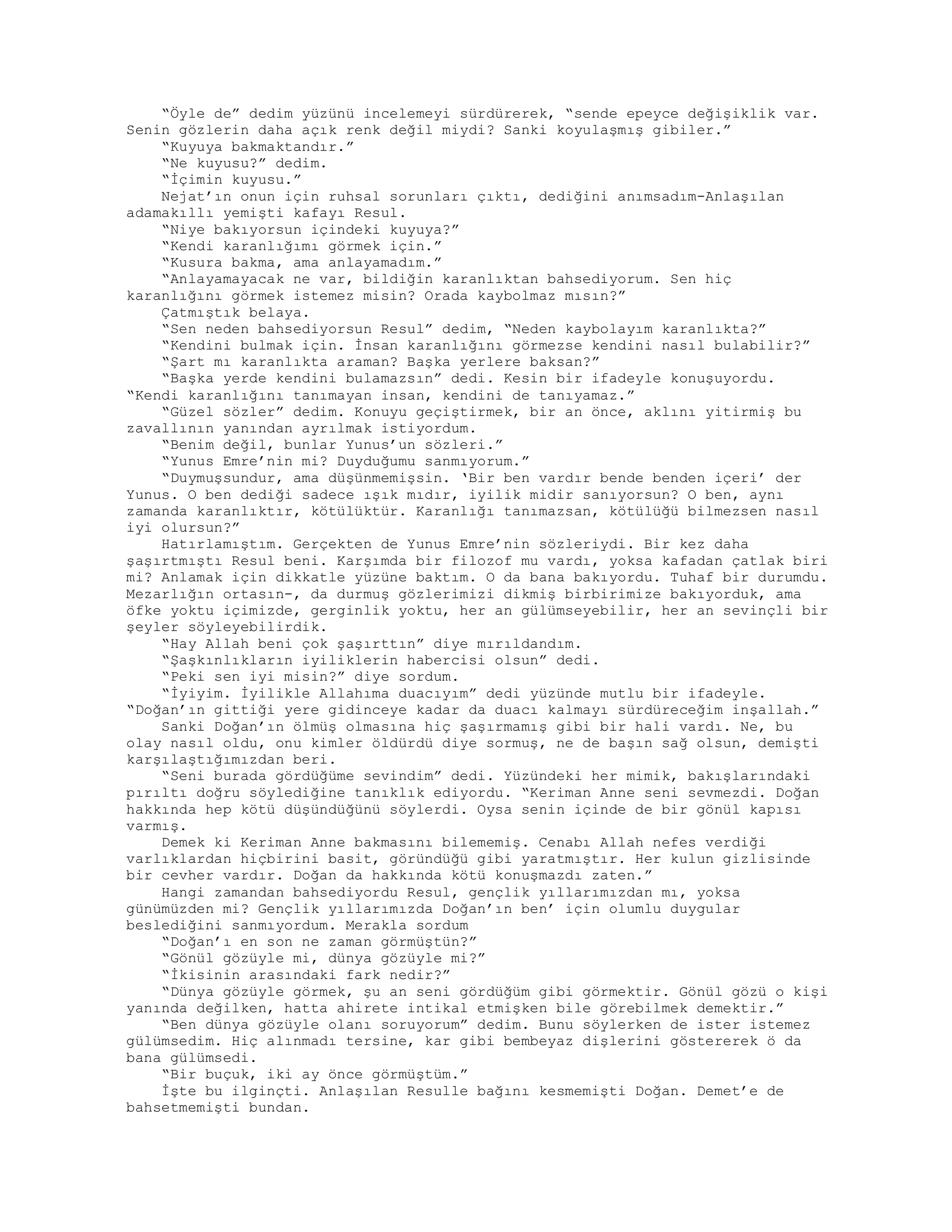 “Öyle de” dedim yüzünü incelemeyi sürdürerek, “sende epeyce değişiklik var.
Senin gözlerin daha açık renk değil miydi? Sanki koyulaşmış gibiler.”
“Kuyuya bakmaktandır.”
“Ne kuyusu?” dedim.
“İçimin kuyusu.”
Nejat’ın onun için ruhsal sorunları çıktı, dediğini anımsadım-Anlaşılan
adamakıllı yemişti kafayı Resul.
“Niye bakıyorsun içindeki kuyuya?”
“Kendi karanlığımı görmek için.”
“Kusura bakma, ama anlayamadım.”
“Anlayamayacak ne var, bildiğin karanlıktan bahsediyorum. Sen hiç
karanlığını görmek istemez misin? Orada kaybolmaz mısın?”
Çatmıştık belaya.
“Sen neden bahsediyorsun Resul” dedim, “Neden kaybolayım karanlıkta?”
“Kendini bulmak için. İnsan karanlığını görmezse kendini nasıl bulabilir?”
“Şart mı karanlıkta araman? Başka yerlere baksan?”
“Başka yerde kendini bulamazsın” dedi. Kesin bir ifadeyle konuşuyordu.
“Kendi karanlığını tanımayan insan, kendini de tanıyamaz.”
“Güzel sözler” dedim. Konuyu geçiştirmek, bir an önce, aklını yitirmiş bu
zavallının yanından ayrılmak istiyordum.
“Benim değil, bunlar Yunus’un sözleri.”
“Yunus Emre’nin mi? Duyduğumu sanmıyorum.”
“Duymuşsundur, ama düşünmemişsin. ‘Bir ben vardır bende benden içeri’ der
Yunus. O ben dediği sadece ışık mıdır, iyilik midir sanıyorsun? O ben, aynı
zamanda karanlıktır, kötülüktür. Karanlığı tanımazsan, kötülüğü bilmezsen nasıl
iyi olursun?”
Hatırlamıştım. Gerçekten de Yunus Emre’nin sözleriydi. Bir kez daha
şaşırtmıştı Resul beni. Karşımda bir filozof mu vardı, yoksa kafadan çatlak biri
mi? Anlamak için dikkatle yüzüne baktım. O da bana bakıyordu. Tuhaf bir durumdu.
Mezarlığın ortasın-, da durmuş gözlerimizi dikmiş birbirimize bakıyorduk, ama
öfke yoktu içimizde, gerginlik yoktu, her an gülümseyebilir, her an sevinçli bir
şeyler söyleyebilirdik.
“Hay Allah beni çok şaşırttın” diye mırıldandım.
“Şaşkınlıkların iyiliklerin habercisi olsun” dedi.
“Peki sen iyi misin?” diye sordum.
“İyiyim. İyilikle Allahıma duacıyım” dedi yüzünde mutlu bir ifadeyle.
“Doğan’ın gittiği yere gidinceye kadar da duacı kalmayı sürdüreceğim inşallah.”
Sanki Doğan’ın ölmüş olmasına hiç şaşırmamış gibi bir hali vardı. Ne, bu
olay nasıl oldu, onu kimler öldürdü diye sormuş, ne de başın sağ olsun, demişti
karşılaştığımızdan beri.
“Seni burada gördüğüme sevindim” dedi. Yüzündeki her mimik, bakışlarındaki
pırıltı doğru söylediğine tanıklık ediyordu. “Keriman Anne seni sevmezdi. Doğan
hakkında hep kötü düşündüğünü söylerdi. Oysa senin içinde de bir gönül kapısı
varmış.
Demek ki Keriman Anne bakmasını bilememiş. Cenabı Allah nefes verdiği
varlıklardan hiçbirini basit, göründüğü gibi yaratmıştır. Her kulun gizlisinde
bir cevher vardır. Doğan da hakkında kötü konuşmazdı zaten.”
Hangi zamandan bahsediyordu Resul, gençlik yıllarımızdan mı, yoksa
günümüzden mi? Gençlik yıllarımızda Doğan’ın ben’ için olumlu duygular
beslediğini sanmıyordum. Merakla sordum
“Doğan’ı en son ne zaman görmüştün?”
“Gönül gözüyle mi, dünya gözüyle mi?”
“İkisinin arasındaki fark nedir?”
“Dünya gözüyle görmek, şu an seni gördüğüm gibi görmektir. Gönül gözü o kişi
yanında değilken, hatta ahirete intikal etmişken bile görebilmek demektir.”
“Ben dünya gözüyle olanı soruyorum” dedim. Bunu söylerken de ister istemez
gülümsedim. Hiç alınmadı tersine, kar gibi bembeyaz dişlerini göstererek ö da
bana gülümsedi.
“Bir buçuk, iki ay önce görmüştüm.”
İşte bu ilginçti. Anlaşılan Resulle bağını kesmemişti Doğan. Demet’e de
bahsetmemişti bundan.
 