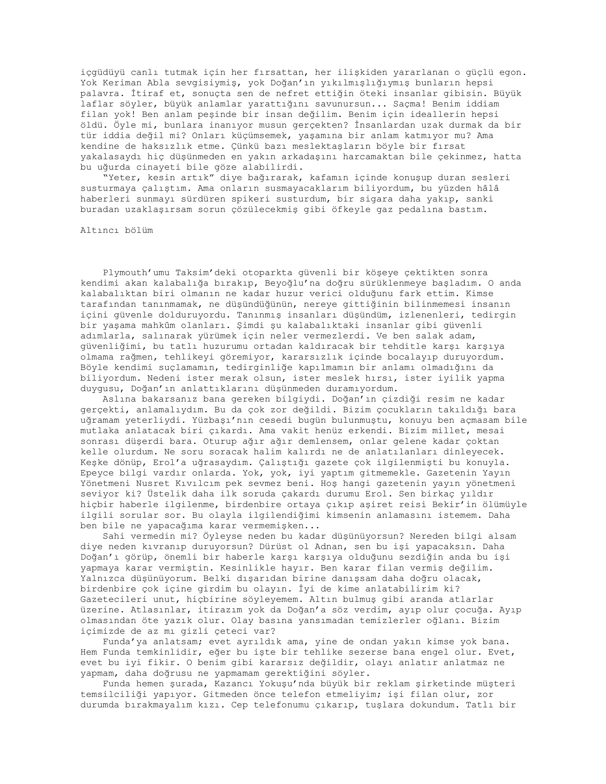 içgüdüyü canlı tutmak için her fırsattan, her ilişkiden yararlanan o güçlü egon.
Yok Keriman Abla sevgisiymiş, yok Doğan’ın yıkılmışlığıymış bunların hepsi
palavra. İtiraf et, sonuçta sen de nefret ettiğin öteki insanlar gibisin. Büyük
laflar söyler, büyük anlamlar yarattığını savunursun... Saçma! Benim iddiam
filan yok! Ben anlam peşinde bir insan değilim. Benim için ideallerin hepsi
öldü. Öyle mi, bunlara inanıyor musun gerçekten? İnsanlardan uzak durmak da bir
tür iddia değil mi? Onları küçümsemek, yaşamına bir anlam katmıyor mu? Ama
kendine de haksızlık etme. Çünkü bazı meslektaşların böyle bir fırsat
yakalasaydı hiç düşünmeden en yakın arkadaşını harcamaktan bile çekinmez, hatta
bu uğurda cinayeti bile göze alabilirdi.
“Yeter, kesin artık” diye bağırarak, kafamın içinde konuşup duran sesleri
susturmaya çalıştım. Ama onların susmayacaklarım biliyordum, bu yüzden hâlâ
haberleri sunmayı sürdüren spikeri susturdum, bir sigara daha yakıp, sanki
buradan uzaklaşırsam sorun çözülecekmiş gibi öfkeyle gaz pedalına bastım.
Altıncı bölüm
Plymouth’umu Taksim’deki otoparkta güvenli bir köşeye çektikten sonra
kendimi akan kalabalığa bırakıp, Beyoğlu’na doğru sürüklenmeye başladım. O anda
kalabalıktan biri olmanın ne kadar huzur verici olduğunu fark ettim. Kimse
tarafından tanınmamak, ne düşündüğünün, nereye gittiğinin bilinmemesi insanın
içini güvenle dolduruyordu. Tanınmış insanları düşündüm, izlenenleri, tedirgin
bir yaşama mahkûm olanları. Şimdi şu kalabalıktaki insanlar gibi güvenli
adımlarla, salınarak yürümek için neler vermezlerdi. Ve ben salak adam,
güvenliğimi, bu tatlı huzurumu ortadan kaldıracak bir tehditle karşı karşıya
olmama rağmen, tehlikeyi göremiyor, kararsızlık içinde bocalayıp duruyordum.
Böyle kendimi suçlamamın, tedirginliğe kapılmamın bir anlamı olmadığını da
biliyordum. Nedeni ister merak olsun, ister meslek hırsı, ister iyilik yapma
duygusu, Doğan’ın anlattıklarını düşünmeden duramıyordum.
Aslına bakarsanız bana gereken bilgiydi. Doğan’ın çizdiği resim ne kadar
gerçekti, anlamalıydım. Bu da çok zor değildi. Bizim çocukların takıldığı bara
uğramam yeterliydi. Yüzbaşı’nın cesedi bugün bulunmuştu, konuyu ben açmasam bile
mutlaka anlatacak biri çıkardı. Ama vakit henüz erkendi. Bizim millet, mesai
sonrası düşerdi bara. Oturup ağır ağır demlensem, onlar gelene kadar çoktan
kelle olurdum. Ne soru soracak halim kalırdı ne de anlatılanları dinleyecek.
Keşke dönüp, Erol’a uğrasaydım. Çalıştığı gazete çok ilgilenmişti bu konuyla.
Epeyce bilgi vardır onlarda. Yok, yok, iyi yaptım gitmemekle. Gazetenin Yayın
Yönetmeni Nusret Kıvılcım pek sevmez beni. Hoş hangi gazetenin yayın yönetmeni
seviyor ki? Üstelik daha ilk soruda çakardı durumu Erol. Sen birkaç yıldır
hiçbir haberle ilgilenme, birdenbire ortaya çıkıp aşiret reisi Bekir’in ölümüyle
ilgili sorular sor. Bu olayla ilgilendiğimi kimsenin anlamasını istemem. Daha
ben bile ne yapacağıma karar vermemişken...
Sahi vermedin mi? Öyleyse neden bu kadar düşünüyorsun? Nereden bilgi alsam
diye neden kıvranıp duruyorsun? Dürüst ol Adnan, sen bu işi yapacaksın. Daha
Doğan’ı görüp, önemli bir haberle karşı karşıya olduğunu sezdiğin anda bu işi
yapmaya karar vermiştin. Kesinlikle hayır. Ben karar filan vermiş değilim.
Yalnızca düşünüyorum. Belki dışarıdan birine danışsam daha doğru olacak,
birdenbire çok içine girdim bu olayın. İyi de kime anlatabilirim ki?
Gazetecileri unut, hiçbirine söyleyemem. Altın bulmuş gibi aranda atlarlar
üzerine. Atlasınlar, itirazım yok da Doğan’a söz verdim, ayıp olur çocuğa. Ayıp
olmasından öte yazık olur. Olay basına yansımadan temizlerler oğlanı. Bizim
içimizde de az mı gizli çeteci var?
Funda’ya anlatsam; evet ayrıldık ama, yine de ondan yakın kimse yok bana.
Hem Funda temkinlidir, eğer bu işte bir tehlike sezerse bana engel olur. Evet,
evet bu iyi fikir. O benim gibi kararsız değildir, olayı anlatır anlatmaz ne
yapmam, daha doğrusu ne yapmamam gerektiğini söyler.
Funda hemen şurada, Kazancı Yokuşu’nda büyük bir reklam şirketinde müşteri
temsilciliği yapıyor. Gitmeden önce telefon etmeliyim; işi filan olur, zor
durumda bırakmayalım kızı. Cep telefonumu çıkarıp, tuşlara dokundum. Tatlı bir
 