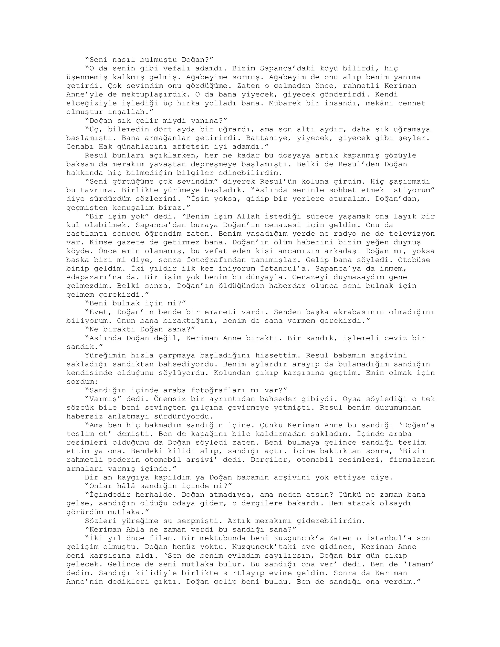 “Seni nasıl bulmuştu Doğan?”
“O da senin gibi vefalı adamdı. Bizim Sapanca’daki köyü bilirdi, hiç
üşenmemiş kalkmış gelmiş. Ağabeyime sormuş. Ağabeyim de onu alıp benim yanıma
getirdi. Çok sevindim onu gördüğüme. Zaten o gelmeden önce, rahmetli Keriman
Anne’yle de mektuplaşırdık. O da bana yiyecek, giyecek gönderirdi. Kendi
elceğiziyle işlediği üç hırka yolladı bana. Mübarek bir insandı, mekânı cennet
olmuştur inşallah.”
“Doğan sık gelir miydi yanına?”
“Üç, bilemedin dört ayda bir uğrardı, ama son altı aydır, daha sık uğramaya
başlamıştı. Bana armağanlar getirirdi. Battaniye, yiyecek, giyecek gibi şeyler.
Cenabı Hak günahlarını affetsin iyi adamdı.”
Resul bunları açıklarken, her ne kadar bu dosyaya artık kapanmış gözüyle
baksam da merakım yavaştan depreşmeye başlamıştı. Belki de Resul’den Doğan
hakkında hiç bilmediğim bilgiler edinebilirdim.
“Seni gördüğüme çok sevindim” diyerek Resul’ün koluna girdim. Hiç şaşırmadı
bu tavrıma. Birlikte yürümeye başladık. “Aslında seninle sohbet etmek istiyorum”
diye sürdürdüm sözlerimi. “İşin yoksa, gidip bir yerlere oturalım. Doğan’dan,
geçmişten konuşalım biraz.”
“Bir işim yok” dedi. “Benim işim Allah istediği sürece yaşamak ona layık bir
kul olabilmek. Sapanca’dan buraya Doğan’ın cenazesi için geldim. Onu da
rastlantı sonucu öğrendim zaten. Benim yaşadığım yerde ne radyo ne de televizyon
var. Kimse gazete de getirmez bana. Doğan’ın ölüm haberini bizim yeğen duymuş
köyde. Önce emin olamamış, bu vefat eden kişi amcamızın arkadaşı Doğan mı, yoksa
başka biri mi diye, sonra fotoğrafından tanımışlar. Gelip bana söyledi. Otobüse
binip geldim. İki yıldır ilk kez iniyorum İstanbul’a. Sapanca’ya da inmem,
Adapazarı’na da. Bir işim yok benim bu dünyayla. Cenazeyi duymasaydım gene
gelmezdim. Belki sonra, Doğan’ın öldüğünden haberdar olunca seni bulmak için
gelmem gerekirdi.”
“Beni bulmak için mi?”
“Evet, Doğan’ın bende bir emaneti vardı. Senden başka akrabasının olmadığını
biliyorum. Onun bana bıraktığını, benim de sana vermem gerekirdi.”
“Ne bıraktı Doğan sana?”
“Aslında Doğan değil, Keriman Anne bıraktı. Bir sandık, işlemeli ceviz bir
sandık.”
Yüreğimin hızla çarpmaya başladığını hissettim. Resul babamın arşivini
sakladığı sandıktan bahsediyordu. Benim aylardır arayıp da bulamadığım sandığın
kendisinde olduğunu söylüyordu. Kolundan çıkıp karşısına geçtim. Emin olmak için
sordum:
“Sandığın içinde araba fotoğrafları mı var?”
“Varmış” dedi. Önemsiz bir ayrıntıdan bahseder gibiydi. Oysa söylediği o tek
sözcük bile beni sevinçten çılgına çevirmeye yetmişti. Resul benim durumumdan
habersiz anlatmayı sürdürüyordu.
“Ama ben hiç bakmadım sandığın içine. Çünkü Keriman Anne bu sandığı ‘Doğan’a
teslim et’ demişti. Ben de kapağını bile kaldırmadan sakladım. İçinde araba
resimleri olduğunu da Doğan söyledi zaten. Beni bulmaya gelince sandığı teslim
ettim ya ona. Bendeki kilidi alıp, sandığı açtı. İçine baktıktan sonra, ‘Bizim
rahmetli pederin otomobil arşivi’ dedi. Dergiler, otomobil resimleri, firmaların
armaları varmış içinde.”
Bir an kaygıya kapıldım ya Doğan babamın arşivini yok ettiyse diye.
“Onlar hâlâ sandığın içinde mi?”
“İçindedir herhalde. Doğan atmadıysa, ama neden atsın? Çünkü ne zaman bana
gelse, sandığın olduğu odaya gider, o dergilere bakardı. Hem atacak olsaydı
görürdüm mutlaka.”
Sözleri yüreğime su serpmişti. Artık merakımı giderebilirdim.
“Keriman Abla ne zaman verdi bu sandığı sana?”
“İki yıl önce filan. Bir mektubunda beni Kuzguncuk’a Zaten o İstanbul’a son
gelişim olmuştu. Doğan henüz yoktu. Kuzguncuk’taki eve gidince, Keriman Anne
beni karşısına aldı. ‘Sen de benim evladım sayılırsın, Doğan bir gün çıkıp
gelecek. Gelince de seni mutlaka bulur. Bu sandığı ona ver’ dedi. Ben de ‘Tamam’
dedim. Sandığı kilidiyle birlikte sırtlayıp evime geldim. Sonra da Keriman
Anne’nin dedikleri çıktı. Doğan gelip beni buldu. Ben de sandığı ona verdim.”
 