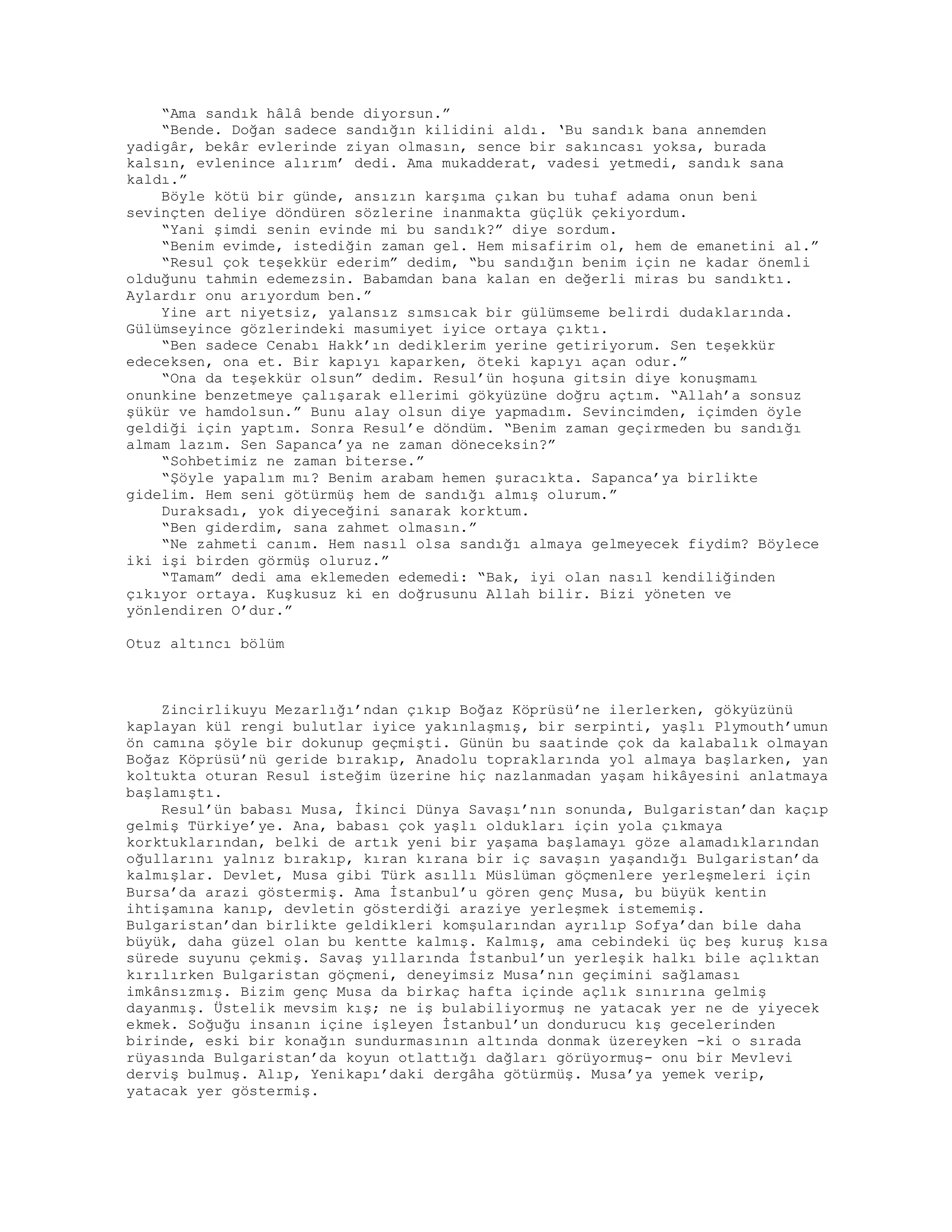 “Ama sandık hâlâ bende diyorsun.”
“Bende. Doğan sadece sandığın kilidini aldı. ‘Bu sandık bana annemden
yadigâr, bekâr evlerinde ziyan olmasın, sence bir sakıncası yoksa, burada
kalsın, evlenince alırım’ dedi. Ama mukadderat, vadesi yetmedi, sandık sana
kaldı.”
Böyle kötü bir günde, ansızın karşıma çıkan bu tuhaf adama onun beni
sevinçten deliye döndüren sözlerine inanmakta güçlük çekiyordum.
“Yani şimdi senin evinde mi bu sandık?” diye sordum.
“Benim evimde, istediğin zaman gel. Hem misafirim ol, hem de emanetini al.”
“Resul çok teşekkür ederim” dedim, “bu sandığın benim için ne kadar önemli
olduğunu tahmin edemezsin. Babamdan bana kalan en değerli miras bu sandıktı.
Aylardır onu arıyordum ben.”
Yine art niyetsiz, yalansız sımsıcak bir gülümseme belirdi dudaklarında.
Gülümseyince gözlerindeki masumiyet iyice ortaya çıktı.
“Ben sadece Cenabı Hakk’ın dediklerim yerine getiriyorum. Sen teşekkür
edeceksen, ona et. Bir kapıyı kaparken, öteki kapıyı açan odur.”
“Ona da teşekkür olsun” dedim. Resul’ün hoşuna gitsin diye konuşmamı
onunkine benzetmeye çalışarak ellerimi gökyüzüne doğru açtım. “Allah’a sonsuz
şükür ve hamdolsun.” Bunu alay olsun diye yapmadım. Sevincimden, içimden öyle
geldiği için yaptım. Sonra Resul’e döndüm. “Benim zaman geçirmeden bu sandığı
almam lazım. Sen Sapanca’ya ne zaman döneceksin?”
“Sohbetimiz ne zaman biterse.”
“Şöyle yapalım mı? Benim arabam hemen şuracıkta. Sapanca’ya birlikte
gidelim. Hem seni götürmüş hem de sandığı almış olurum.”
Duraksadı, yok diyeceğini sanarak korktum.
“Ben giderdim, sana zahmet olmasın.”
“Ne zahmeti canım. Hem nasıl olsa sandığı almaya gelmeyecek fiydim? Böylece
iki işi birden görmüş oluruz.”
“Tamam” dedi ama eklemeden edemedi: “Bak, iyi olan nasıl kendiliğinden
çıkıyor ortaya. Kuşkusuz ki en doğrusunu Allah bilir. Bizi yöneten ve
yönlendiren O’dur.”
Otuz altıncı bölüm
Zincirlikuyu Mezarlığı’ndan çıkıp Boğaz Köprüsü’ne ilerlerken, gökyüzünü
kaplayan kül rengi bulutlar iyice yakınlaşmış, bir serpinti, yaşlı Plymouth’umun
ön camına şöyle bir dokunup geçmişti. Günün bu saatinde çok da kalabalık olmayan
Boğaz Köprüsü’nü geride bırakıp, Anadolu topraklarında yol almaya başlarken, yan
koltukta oturan Resul isteğim üzerine hiç nazlanmadan yaşam hikâyesini anlatmaya
başlamıştı.
Resul’ün babası Musa, İkinci Dünya Savaşı’nın sonunda, Bulgaristan’dan kaçıp
gelmiş Türkiye’ye. Ana, babası çok yaşlı oldukları için yola çıkmaya
korktuklarından, belki de artık yeni bir yaşama başlamayı göze alamadıklarından
oğullarını yalnız bırakıp, kıran kırana bir iç savaşın yaşandığı Bulgaristan’da
kalmışlar. Devlet, Musa gibi Türk asıllı Müslüman göçmenlere yerleşmeleri için
Bursa’da arazi göstermiş. Ama İstanbul’u gören genç Musa, bu büyük kentin
ihtişamına kanıp, devletin gösterdiği araziye yerleşmek istememiş.
Bulgaristan’dan birlikte geldikleri komşularından ayrılıp Sofya’dan bile daha
büyük, daha güzel olan bu kentte kalmış. Kalmış, ama cebindeki üç beş kuruş kısa
sürede suyunu çekmiş. Savaş yıllarında İstanbul’un yerleşik halkı bile açlıktan
kırılırken Bulgaristan göçmeni, deneyimsiz Musa’nın geçimini sağlaması
imkânsızmış. Bizim genç Musa da birkaç hafta içinde açlık sınırına gelmiş
dayanmış. Üstelik mevsim kış; ne iş bulabiliyormuş ne yatacak yer ne de yiyecek
ekmek. Soğuğu insanın içine işleyen İstanbul’un dondurucu kış gecelerinden
birinde, eski bir konağın sundurmasının altında donmak üzereyken -ki o sırada
rüyasında Bulgaristan’da koyun otlattığı dağları görüyormuş- onu bir Mevlevi
derviş bulmuş. Alıp, Yenikapı’daki dergâha götürmüş. Musa’ya yemek verip,
yatacak yer göstermiş.
 