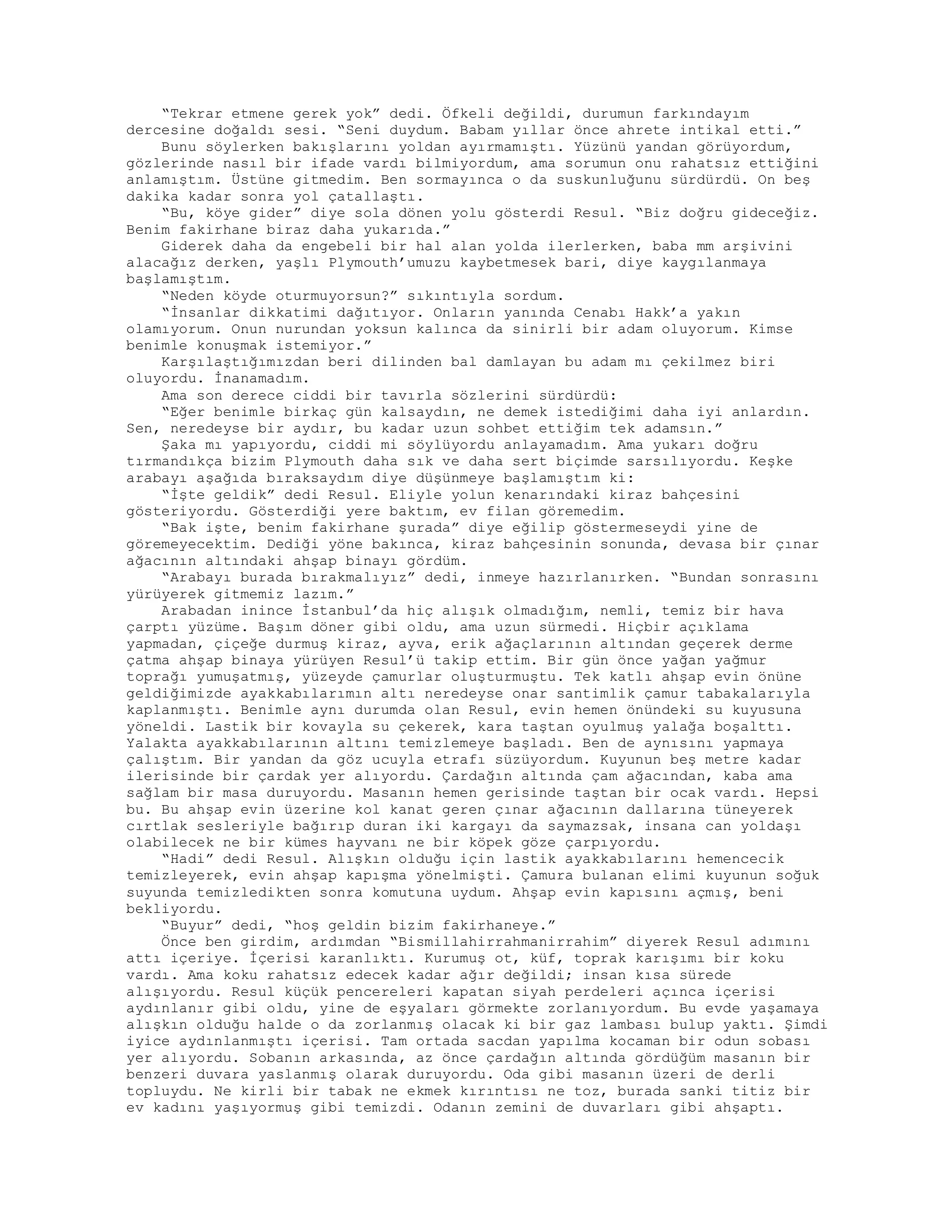 “Tekrar etmene gerek yok” dedi. Öfkeli değildi, durumun farkındayım
dercesine doğaldı sesi. “Seni duydum. Babam yıllar önce ahrete intikal etti.”
Bunu söylerken bakışlarını yoldan ayırmamıştı. Yüzünü yandan görüyordum,
gözlerinde nasıl bir ifade vardı bilmiyordum, ama sorumun onu rahatsız ettiğini
anlamıştım. Üstüne gitmedim. Ben sormayınca o da suskunluğunu sürdürdü. On beş
dakika kadar sonra yol çatallaştı.
“Bu, köye gider” diye sola dönen yolu gösterdi Resul. “Biz doğru gideceğiz.
Benim fakirhane biraz daha yukarıda.”
Giderek daha da engebeli bir hal alan yolda ilerlerken, baba mm arşivini
alacağız derken, yaşlı Plymouth’umuzu kaybetmesek bari, diye kaygılanmaya
başlamıştım.
“Neden köyde oturmuyorsun?” sıkıntıyla sordum.
“İnsanlar dikkatimi dağıtıyor. Onların yanında Cenabı Hakk’a yakın
olamıyorum. Onun nurundan yoksun kalınca da sinirli bir adam oluyorum. Kimse
benimle konuşmak istemiyor.”
Karşılaştığımızdan beri dilinden bal damlayan bu adam mı çekilmez biri
oluyordu. İnanamadım.
Ama son derece ciddi bir tavırla sözlerini sürdürdü:
“Eğer benimle birkaç gün kalsaydın, ne demek istediğimi daha iyi anlardın.
Sen, neredeyse bir aydır, bu kadar uzun sohbet ettiğim tek adamsın.”
Şaka mı yapıyordu, ciddi mi söylüyordu anlayamadım. Ama yukarı doğru
tırmandıkça bizim Plymouth daha sık ve daha sert biçimde sarsılıyordu. Keşke
arabayı aşağıda bıraksaydım diye düşünmeye başlamıştım ki:
“İşte geldik” dedi Resul. Eliyle yolun kenarındaki kiraz bahçesini
gösteriyordu. Gösterdiği yere baktım, ev filan göremedim.
“Bak işte, benim fakirhane şurada” diye eğilip göstermeseydi yine de
göremeyecektim. Dediği yöne bakınca, kiraz bahçesinin sonunda, devasa bir çınar
ağacının altındaki ahşap binayı gördüm.
“Arabayı burada bırakmalıyız” dedi, inmeye hazırlanırken. “Bundan sonrasını
yürüyerek gitmemiz lazım.”
Arabadan inince İstanbul’da hiç alışık olmadığım, nemli, temiz bir hava
çarptı yüzüme. Başım döner gibi oldu, ama uzun sürmedi. Hiçbir açıklama
yapmadan, çiçeğe durmuş kiraz, ayva, erik ağaçlarının altından geçerek derme
çatma ahşap binaya yürüyen Resul’ü takip ettim. Bir gün önce yağan yağmur
toprağı yumuşatmış, yüzeyde çamurlar oluşturmuştu. Tek katlı ahşap evin önüne
geldiğimizde ayakkabılarımın altı neredeyse onar santimlik çamur tabakalarıyla
kaplanmıştı. Benimle aynı durumda olan Resul, evin hemen önündeki su kuyusuna
yöneldi. Lastik bir kovayla su çekerek, kara taştan oyulmuş yalağa boşalttı.
Yalakta ayakkabılarının altını temizlemeye başladı. Ben de aynısını yapmaya
çalıştım. Bir yandan da göz ucuyla etrafı süzüyordum. Kuyunun beş metre kadar
ilerisinde bir çardak yer alıyordu. Çardağın altında çam ağacından, kaba ama
sağlam bir masa duruyordu. Masanın hemen gerisinde taştan bir ocak vardı. Hepsi
bu. Bu ahşap evin üzerine kol kanat geren çınar ağacının dallarına tüneyerek
cırtlak sesleriyle bağırıp duran iki kargayı da saymazsak, insana can yoldaşı
olabilecek ne bir kümes hayvanı ne bir köpek göze çarpıyordu.
“Hadi” dedi Resul. Alışkın olduğu için lastik ayakkabılarını hemencecik
temizleyerek, evin ahşap kapışma yönelmişti. Çamura bulanan elimi kuyunun soğuk
suyunda temizledikten sonra komutuna uydum. Ahşap evin kapısını açmış, beni
bekliyordu.
“Buyur” dedi, “hoş geldin bizim fakirhaneye.”
Önce ben girdim, ardımdan “Bismillahirrahmanirrahim” diyerek Resul adımını
attı içeriye. İçerisi karanlıktı. Kurumuş ot, küf, toprak karışımı bir koku
vardı. Ama koku rahatsız edecek kadar ağır değildi; insan kısa sürede
alışıyordu. Resul küçük pencereleri kapatan siyah perdeleri açınca içerisi
aydınlanır gibi oldu, yine de eşyaları görmekte zorlanıyordum. Bu evde yaşamaya
alışkın olduğu halde o da zorlanmış olacak ki bir gaz lambası bulup yaktı. Şimdi
iyice aydınlanmıştı içerisi. Tam ortada sacdan yapılma kocaman bir odun sobası
yer alıyordu. Sobanın arkasında, az önce çardağın altında gördüğüm masanın bir
benzeri duvara yaslanmış olarak duruyordu. Oda gibi masanın üzeri de derli
topluydu. Ne kirli bir tabak ne ekmek kırıntısı ne toz, burada sanki titiz bir
ev kadını yaşıyormuş gibi temizdi. Odanın zemini de duvarları gibi ahşaptı.
 