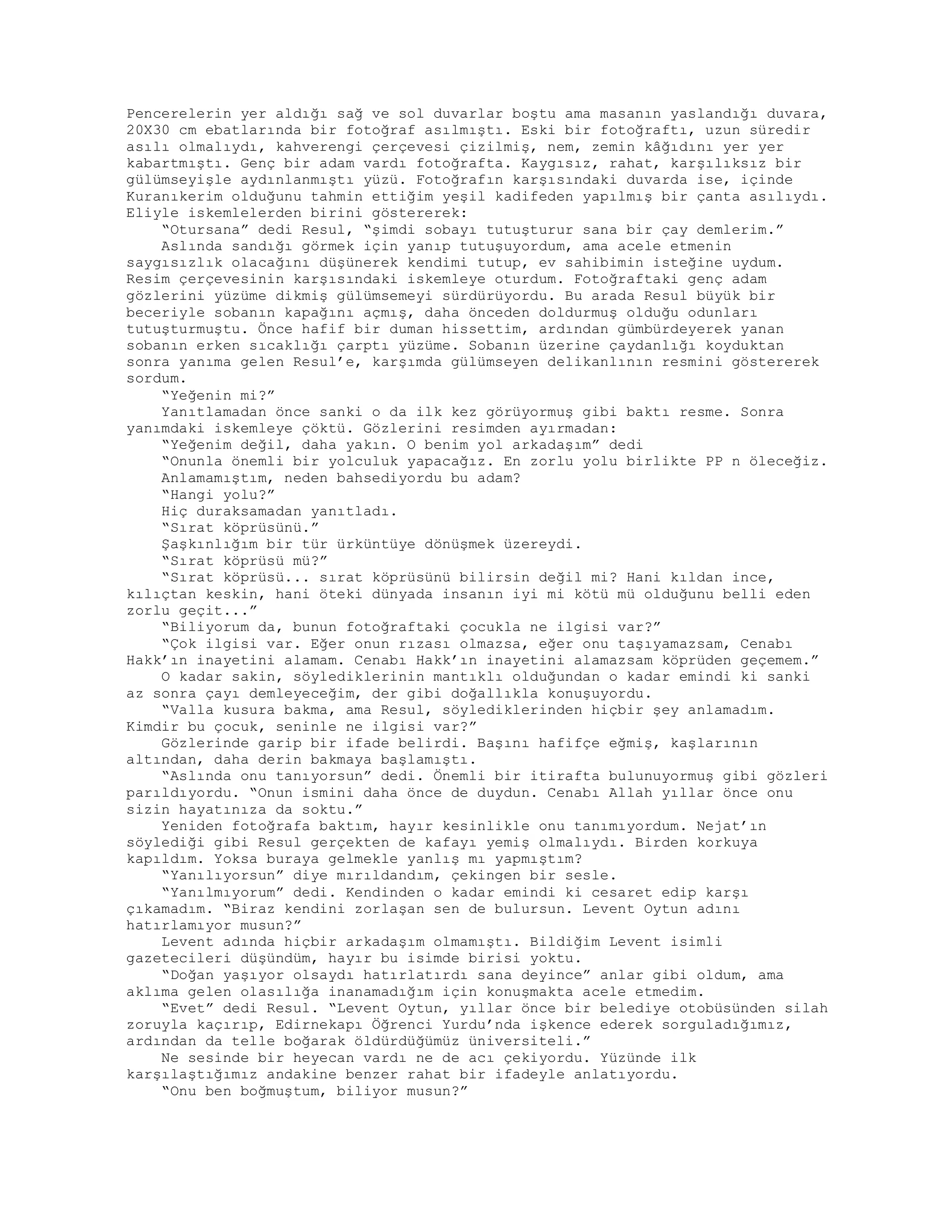 Pencerelerin yer aldığı sağ ve sol duvarlar boştu ama masanın yaslandığı duvara,
20X30 cm ebatlarında bir fotoğraf asılmıştı. Eski bir fotoğraftı, uzun süredir
asılı olmalıydı, kahverengi çerçevesi çizilmiş, nem, zemin kâğıdını yer yer
kabartmıştı. Genç bir adam vardı fotoğrafta. Kaygısız, rahat, karşılıksız bir
gülümseyişle aydınlanmıştı yüzü. Fotoğrafın karşısındaki duvarda ise, içinde
Kuranıkerim olduğunu tahmin ettiğim yeşil kadifeden yapılmış bir çanta asılıydı.
Eliyle iskemlelerden birini göstererek:
“Otursana” dedi Resul, “şimdi sobayı tutuşturur sana bir çay demlerim.”
Aslında sandığı görmek için yanıp tutuşuyordum, ama acele etmenin
saygısızlık olacağını düşünerek kendimi tutup, ev sahibimin isteğine uydum.
Resim çerçevesinin karşısındaki iskemleye oturdum. Fotoğraftaki genç adam
gözlerini yüzüme dikmiş gülümsemeyi sürdürüyordu. Bu arada Resul büyük bir
beceriyle sobanın kapağını açmış, daha önceden doldurmuş olduğu odunları
tutuşturmuştu. Önce hafif bir duman hissettim, ardından gümbürdeyerek yanan
sobanın erken sıcaklığı çarptı yüzüme. Sobanın üzerine çaydanlığı koyduktan
sonra yanıma gelen Resul’e, karşımda gülümseyen delikanlının resmini göstererek
sordum.
“Yeğenin mi?”
Yanıtlamadan önce sanki o da ilk kez görüyormuş gibi baktı resme. Sonra
yanımdaki iskemleye çöktü. Gözlerini resimden ayırmadan:
“Yeğenim değil, daha yakın. O benim yol arkadaşım” dedi
“Onunla önemli bir yolculuk yapacağız. En zorlu yolu birlikte PP n öleceğiz.
Anlamamıştım, neden bahsediyordu bu adam?
“Hangi yolu?”
Hiç duraksamadan yanıtladı.
“Sırat köprüsünü.”
Şaşkınlığım bir tür ürküntüye dönüşmek üzereydi.
“Sırat köprüsü mü?”
“Sırat köprüsü... sırat köprüsünü bilirsin değil mi? Hani kıldan ince,
kılıçtan keskin, hani öteki dünyada insanın iyi mi kötü mü olduğunu belli eden
zorlu geçit...”
“Biliyorum da, bunun fotoğraftaki çocukla ne ilgisi var?”
“Çok ilgisi var. Eğer onun rızası olmazsa, eğer onu taşıyamazsam, Cenabı
Hakk’ın inayetini alamam. Cenabı Hakk’ın inayetini alamazsam köprüden geçemem.”
O kadar sakin, söylediklerinin mantıklı olduğundan o kadar emindi ki sanki
az sonra çayı demleyeceğim, der gibi doğallıkla konuşuyordu.
“Valla kusura bakma, ama Resul, söylediklerinden hiçbir şey anlamadım.
Kimdir bu çocuk, seninle ne ilgisi var?”
Gözlerinde garip bir ifade belirdi. Başını hafifçe eğmiş, kaşlarının
altından, daha derin bakmaya başlamıştı.
“Aslında onu tanıyorsun” dedi. Önemli bir itirafta bulunuyormuş gibi gözleri
parıldıyordu. “Onun ismini daha önce de duydun. Cenabı Allah yıllar önce onu
sizin hayatınıza da soktu.”
Yeniden fotoğrafa baktım, hayır kesinlikle onu tanımıyordum. Nejat’ın
söylediği gibi Resul gerçekten de kafayı yemiş olmalıydı. Birden korkuya
kapıldım. Yoksa buraya gelmekle yanlış mı yapmıştım?
“Yanılıyorsun” diye mırıldandım, çekingen bir sesle.
“Yanılmıyorum” dedi. Kendinden o kadar emindi ki cesaret edip karşı
çıkamadım. “Biraz kendini zorlaşan sen de bulursun. Levent Oytun adını
hatırlamıyor musun?”
Levent adında hiçbir arkadaşım olmamıştı. Bildiğim Levent isimli
gazetecileri düşündüm, hayır bu isimde birisi yoktu.
“Doğan yaşıyor olsaydı hatırlatırdı sana deyince” anlar gibi oldum, ama
aklıma gelen olasılığa inanamadığım için konuşmakta acele etmedim.
“Evet” dedi Resul. “Levent Oytun, yıllar önce bir belediye otobüsünden silah
zoruyla kaçırıp, Edirnekapı Öğrenci Yurdu’nda işkence ederek sorguladığımız,
ardından da telle boğarak öldürdüğümüz üniversiteli.”
Ne sesinde bir heyecan vardı ne de acı çekiyordu. Yüzünde ilk
karşılaştığımız andakine benzer rahat bir ifadeyle anlatıyordu.
“Onu ben boğmuştum, biliyor musun?”
 