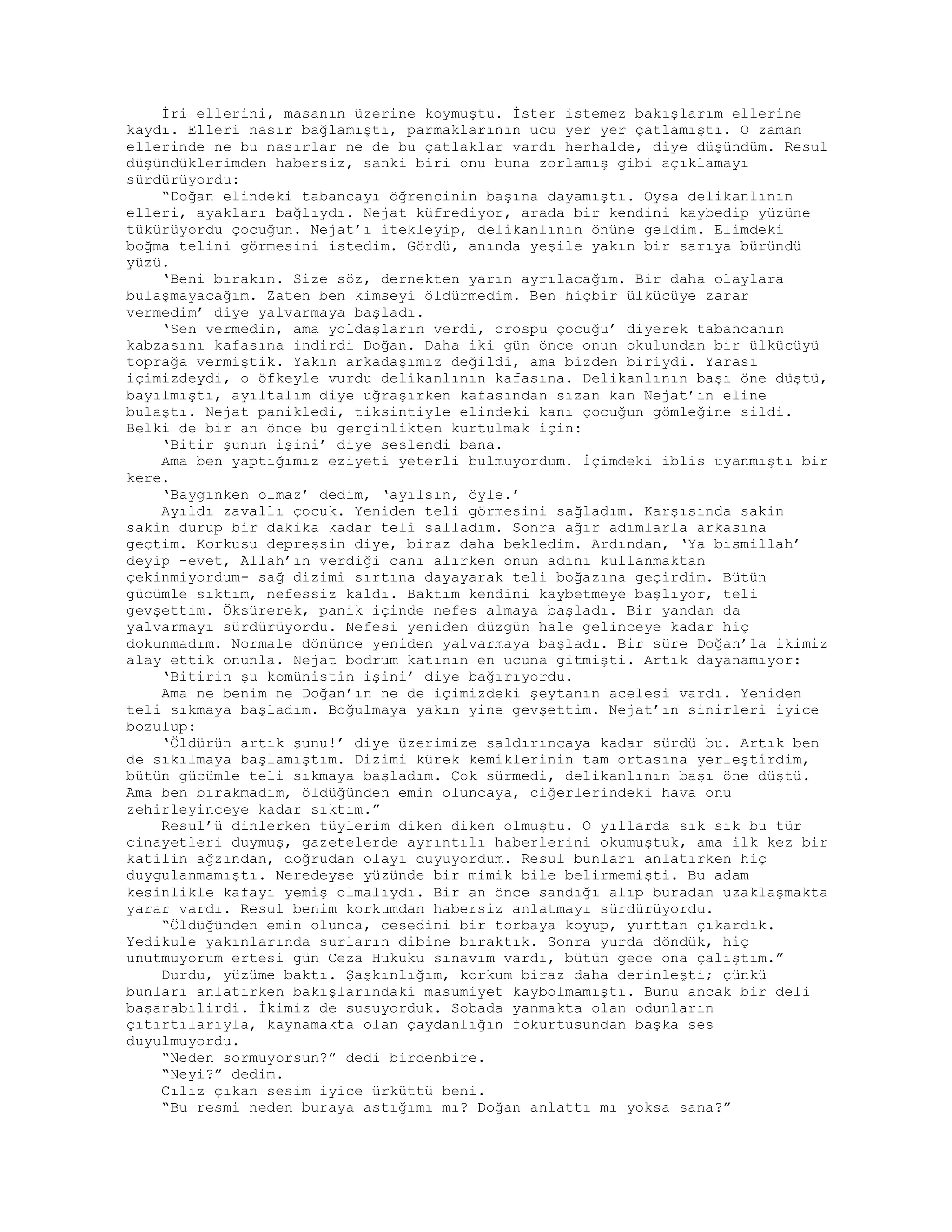 İri ellerini, masanın üzerine koymuştu. İster istemez bakışlarım ellerine
kaydı. Elleri nasır bağlamıştı, parmaklarının ucu yer yer çatlamıştı. O zaman
ellerinde ne bu nasırlar ne de bu çatlaklar vardı herhalde, diye düşündüm. Resul
düşündüklerimden habersiz, sanki biri onu buna zorlamış gibi açıklamayı
sürdürüyordu:
“Doğan elindeki tabancayı öğrencinin başına dayamıştı. Oysa delikanlının
elleri, ayakları bağlıydı. Nejat küfrediyor, arada bir kendini kaybedip yüzüne
tükürüyordu çocuğun. Nejat’ı itekleyip, delikanlının önüne geldim. Elimdeki
boğma telini görmesini istedim. Gördü, anında yeşile yakın bir sarıya büründü
yüzü.
‘Beni bırakın. Size söz, dernekten yarın ayrılacağım. Bir daha olaylara
bulaşmayacağım. Zaten ben kimseyi öldürmedim. Ben hiçbir ülkücüye zarar
vermedim’ diye yalvarmaya başladı.
‘Sen vermedin, ama yoldaşların verdi, orospu çocuğu’ diyerek tabancanın
kabzasını kafasına indirdi Doğan. Daha iki gün önce onun okulundan bir ülkücüyü
toprağa vermiştik. Yakın arkadaşımız değildi, ama bizden biriydi. Yarası
içimizdeydi, o öfkeyle vurdu delikanlının kafasına. Delikanlının başı öne düştü,
bayılmıştı, ayıltalım diye uğraşırken kafasından sızan kan Nejat’ın eline
bulaştı. Nejat panikledi, tiksintiyle elindeki kanı çocuğun gömleğine sildi.
Belki de bir an önce bu gerginlikten kurtulmak için:
‘Bitir şunun işini’ diye seslendi bana.
Ama ben yaptığımız eziyeti yeterli bulmuyordum. İçimdeki iblis uyanmıştı bir
kere.
‘Baygınken olmaz’ dedim, ‘ayılsın, öyle.’
Ayıldı zavallı çocuk. Yeniden teli görmesini sağladım. Karşısında sakin
sakin durup bir dakika kadar teli salladım. Sonra ağır adımlarla arkasına
geçtim. Korkusu depreşsin diye, biraz daha bekledim. Ardından, ‘Ya bismillah’
deyip -evet, Allah’ın verdiği canı alırken onun adını kullanmaktan
çekinmiyordum- sağ dizimi sırtına dayayarak teli boğazına geçirdim. Bütün
gücümle sıktım, nefessiz kaldı. Baktım kendini kaybetmeye başlıyor, teli
gevşettim. Öksürerek, panik içinde nefes almaya başladı. Bir yandan da
yalvarmayı sürdürüyordu. Nefesi yeniden düzgün hale gelinceye kadar hiç
dokunmadım. Normale dönünce yeniden yalvarmaya başladı. Bir süre Doğan’la ikimiz
alay ettik onunla. Nejat bodrum katının en ucuna gitmişti. Artık dayanamıyor:
‘Bitirin şu komünistin işini’ diye bağırıyordu.
Ama ne benim ne Doğan’ın ne de içimizdeki şeytanın acelesi vardı. Yeniden
teli sıkmaya başladım. Boğulmaya yakın yine gevşettim. Nejat’ın sinirleri iyice
bozulup:
‘Öldürün artık şunu!’ diye üzerimize saldırıncaya kadar sürdü bu. Artık ben
de sıkılmaya başlamıştım. Dizimi kürek kemiklerinin tam ortasına yerleştirdim,
bütün gücümle teli sıkmaya başladım. Çok sürmedi, delikanlının başı öne düştü.
Ama ben bırakmadım, öldüğünden emin oluncaya, ciğerlerindeki hava onu
zehirleyinceye kadar sıktım.”
Resul’ü dinlerken tüylerim diken diken olmuştu. O yıllarda sık sık bu tür
cinayetleri duymuş, gazetelerde ayrıntılı haberlerini okumuştuk, ama ilk kez bir
katilin ağzından, doğrudan olayı duyuyordum. Resul bunları anlatırken hiç
duygulanmamıştı. Neredeyse yüzünde bir mimik bile belirmemişti. Bu adam
kesinlikle kafayı yemiş olmalıydı. Bir an önce sandığı alıp buradan uzaklaşmakta
yarar vardı. Resul benim korkumdan habersiz anlatmayı sürdürüyordu.
“Öldüğünden emin olunca, cesedini bir torbaya koyup, yurttan çıkardık.
Yedikule yakınlarında surların dibine bıraktık. Sonra yurda döndük, hiç
unutmuyorum ertesi gün Ceza Hukuku sınavım vardı, bütün gece ona çalıştım.”
Durdu, yüzüme baktı. Şaşkınlığım, korkum biraz daha derinleşti; çünkü
bunları anlatırken bakışlarındaki masumiyet kaybolmamıştı. Bunu ancak bir deli
başarabilirdi. İkimiz de susuyorduk. Sobada yanmakta olan odunların
çıtırtılarıyla, kaynamakta olan çaydanlığın fokurtusundan başka ses
duyulmuyordu.
“Neden sormuyorsun?” dedi birdenbire.
“Neyi?” dedim.
Cılız çıkan sesim iyice ürküttü beni.
“Bu resmi neden buraya astığımı mı? Doğan anlattı mı yoksa sana?”
 
