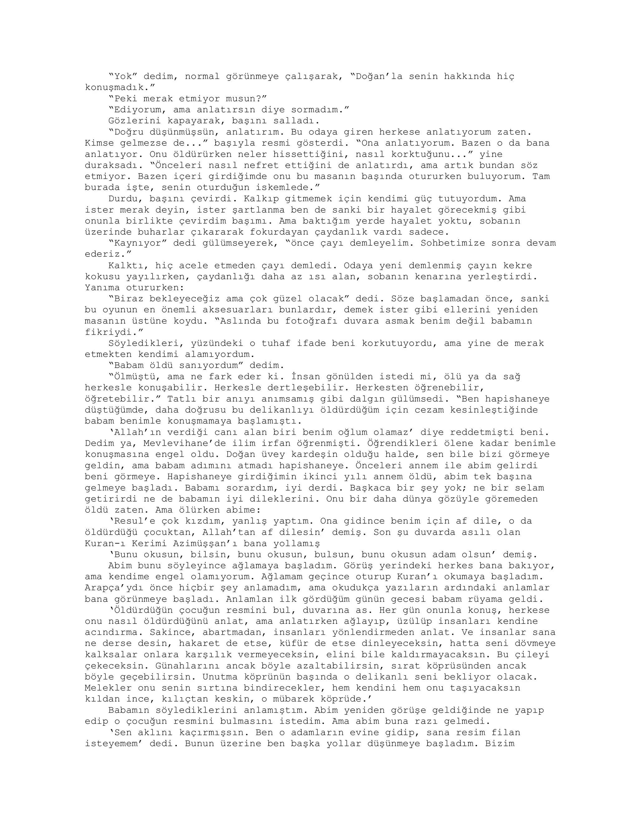 “Yok” dedim, normal görünmeye çalışarak, “Doğan’la senin hakkında hiç
konuşmadık.”
“Peki merak etmiyor musun?”
“Ediyorum, ama anlatırsın diye sormadım.”
Gözlerini kapayarak, başını salladı.
“Doğru düşünmüşsün, anlatırım. Bu odaya giren herkese anlatıyorum zaten.
Kimse gelmezse de...” başıyla resmi gösterdi. “Ona anlatıyorum. Bazen o da bana
anlatıyor. Onu öldürürken neler hissettiğini, nasıl korktuğunu...” yine
duraksadı. “Önceleri nasıl nefret ettiğini de anlatırdı, ama artık bundan söz
etmiyor. Bazen içeri girdiğimde onu bu masanın başında otururken buluyorum. Tam
burada işte, senin oturduğun iskemlede.”
Durdu, başını çevirdi. Kalkıp gitmemek için kendimi güç tutuyordum. Ama
ister merak deyin, ister şartlanma ben de sanki bir hayalet görecekmiş gibi
onunla birlikte çevirdim başımı. Ama baktığım yerde hayalet yoktu, sobanın
üzerinde buharlar çıkararak fokurdayan çaydanlık vardı sadece.
“Kaynıyor” dedi gülümseyerek, “önce çayı demleyelim. Sohbetimize sonra devam
ederiz.”
Kalktı, hiç acele etmeden çayı demledi. Odaya yeni demlenmiş çayın kekre
kokusu yayılırken, çaydanlığı daha az ısı alan, sobanın kenarına yerleştirdi.
Yanıma otururken:
“Biraz bekleyeceğiz ama çok güzel olacak” dedi. Söze başlamadan önce, sanki
bu oyunun en önemli aksesuarları bunlardır, demek ister gibi ellerini yeniden
masanın üstüne koydu. “Aslında bu fotoğrafı duvara asmak benim değil babamın
fikriydi.”
Söyledikleri, yüzündeki o tuhaf ifade beni korkutuyordu, ama yine de merak
etmekten kendimi alamıyordum.
“Babam öldü sanıyordum” dedim.
“Ölmüştü, ama ne fark eder ki. İnsan gönülden istedi mi, ölü ya da sağ
herkesle konuşabilir. Herkesle dertleşebilir. Herkesten öğrenebilir,
öğretebilir.” Tatlı bir anıyı anımsamış gibi dalgın gülümsedi. “Ben hapishaneye
düştüğümde, daha doğrusu bu delikanlıyı öldürdüğüm için cezam kesinleştiğinde
babam benimle konuşmamaya başlamıştı.
‘Allah’ın verdiği canı alan biri benim oğlum olamaz’ diye reddetmişti beni.
Dedim ya, Mevlevihane’de ilim irfan öğrenmişti. Öğrendikleri ölene kadar benimle
konuşmasına engel oldu. Doğan üvey kardeşin olduğu halde, sen bile bizi görmeye
geldin, ama babam adımını atmadı hapishaneye. Önceleri annem ile abim gelirdi
beni görmeye. Hapishaneye girdiğimin ikinci yılı annem öldü, abim tek başına
gelmeye başladı. Babamı sorardım, iyi derdi. Başkaca bir şey yok; ne bir selam
getirirdi ne de babamın iyi dileklerini. Onu bir daha dünya gözüyle göremeden
öldü zaten. Ama ölürken abime:
‘Resul’e çok kızdım, yanlış yaptım. Ona gidince benim için af dile, o da
öldürdüğü çocuktan, Allah’tan af dilesin’ demiş. Son şu duvarda asılı olan
Kuran-ı Kerimi Azimüşşan’ı bana yollamış
‘Bunu okusun, bilsin, bunu okusun, bulsun, bunu okusun adam olsun’ demiş.
Abim bunu söyleyince ağlamaya başladım. Görüş yerindeki herkes bana bakıyor,
ama kendime engel olamıyorum. Ağlamam geçince oturup Kuran’ı okumaya başladım.
Arapça’ydı önce hiçbir şey anlamadım, ama okudukça yazıların ardındaki anlamlar
bana görünmeye başladı. Anlamlan ilk gördüğüm günün gecesi babam rüyama geldi.
‘Öldürdüğün çocuğun resmini bul, duvarına as. Her gün onunla konuş, herkese
onu nasıl öldürdüğünü anlat, ama anlatırken ağlayıp, üzülüp insanları kendine
acındırma. Sakince, abartmadan, insanları yönlendirmeden anlat. Ve insanlar sana
ne derse desin, hakaret de etse, küfür de etse dinleyeceksin, hatta seni dövmeye
kalksalar onlara karşılık vermeyeceksin, elini bile kaldırmayacaksın. Bu çileyi
çekeceksin. Günahlarını ancak böyle azaltabilirsin, sırat köprüsünden ancak
böyle geçebilirsin. Unutma köprünün başında o delikanlı seni bekliyor olacak.
Melekler onu senin sırtına bindirecekler, hem kendini hem onu taşıyacaksın
kıldan ince, kılıçtan keskin, o mübarek köprüde.’
Babamın söylediklerini anlamıştım. Abim yeniden görüşe geldiğinde ne yapıp
edip o çocuğun resmini bulmasını istedim. Ama abim buna razı gelmedi.
‘Sen aklını kaçırmışsın. Ben o adamların evine gidip, sana resim filan
isteyemem’ dedi. Bunun üzerine ben başka yollar düşünmeye başladım. Bizim
 