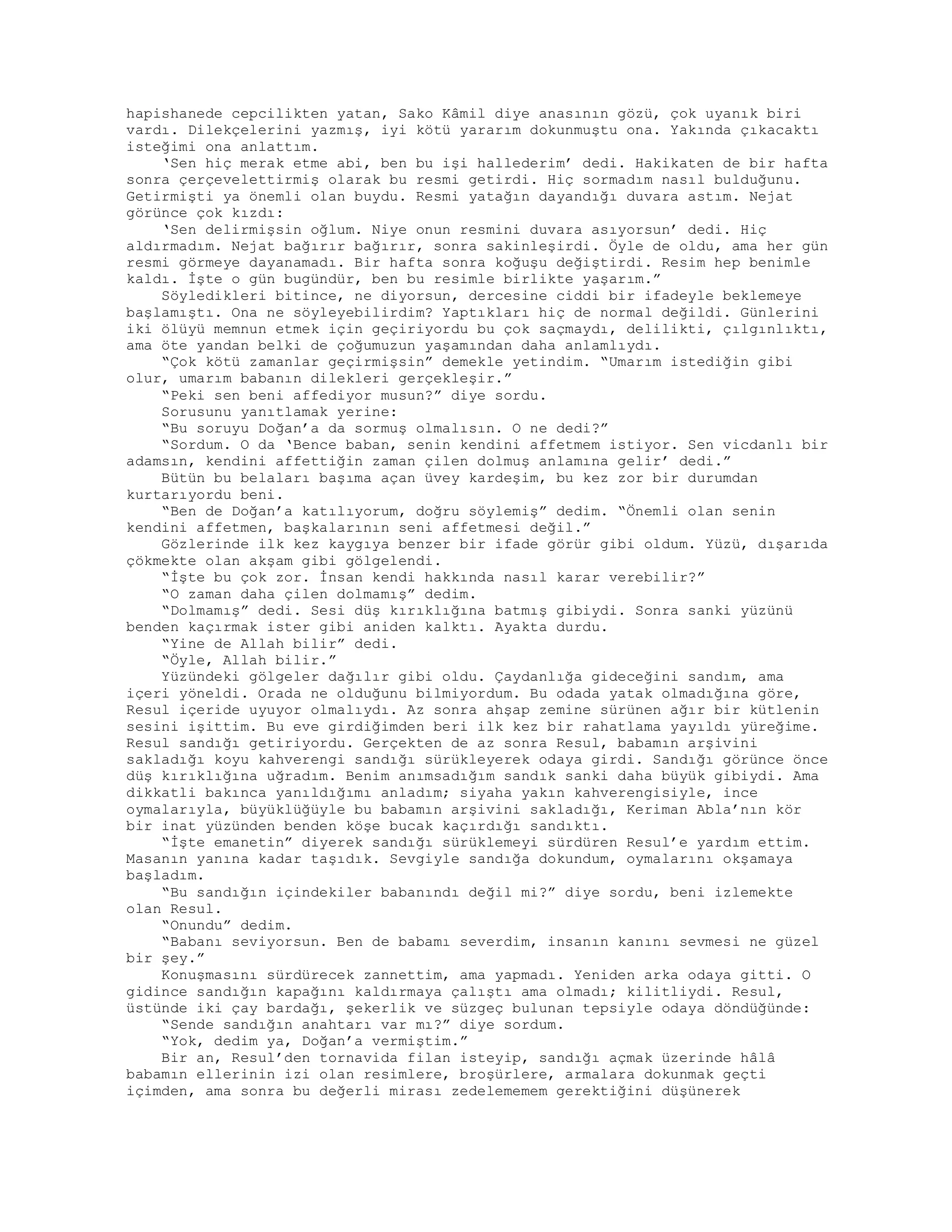 hapishanede cepcilikten yatan, Sako Kâmil diye anasının gözü, çok uyanık biri
vardı. Dilekçelerini yazmış, iyi kötü yararım dokunmuştu ona. Yakında çıkacaktı
isteğimi ona anlattım.
‘Sen hiç merak etme abi, ben bu işi hallederim’ dedi. Hakikaten de bir hafta
sonra çerçevelettirmiş olarak bu resmi getirdi. Hiç sormadım nasıl bulduğunu.
Getirmişti ya önemli olan buydu. Resmi yatağın dayandığı duvara astım. Nejat
görünce çok kızdı:
‘Sen delirmişsin oğlum. Niye onun resmini duvara asıyorsun’ dedi. Hiç
aldırmadım. Nejat bağırır bağırır, sonra sakinleşirdi. Öyle de oldu, ama her gün
resmi görmeye dayanamadı. Bir hafta sonra koğuşu değiştirdi. Resim hep benimle
kaldı. İşte o gün bugündür, ben bu resimle birlikte yaşarım.”
Söyledikleri bitince, ne diyorsun, dercesine ciddi bir ifadeyle beklemeye
başlamıştı. Ona ne söyleyebilirdim? Yaptıkları hiç de normal değildi. Günlerini
iki ölüyü memnun etmek için geçiriyordu bu çok saçmaydı, delilikti, çılgınlıktı,
ama öte yandan belki de çoğumuzun yaşamından daha anlamlıydı.
“Çok kötü zamanlar geçirmişsin” demekle yetindim. “Umarım istediğin gibi
olur, umarım babanın dilekleri gerçekleşir.”
“Peki sen beni affediyor musun?” diye sordu.
Sorusunu yanıtlamak yerine:
“Bu soruyu Doğan’a da sormuş olmalısın. O ne dedi?”
“Sordum. O da ‘Bence baban, senin kendini affetmem istiyor. Sen vicdanlı bir
adamsın, kendini affettiğin zaman çilen dolmuş anlamına gelir’ dedi.”
Bütün bu belaları başıma açan üvey kardeşim, bu kez zor bir durumdan
kurtarıyordu beni.
“Ben de Doğan’a katılıyorum, doğru söylemiş” dedim. “Önemli olan senin
kendini affetmen, başkalarının seni affetmesi değil.”
Gözlerinde ilk kez kaygıya benzer bir ifade görür gibi oldum. Yüzü, dışarıda
çökmekte olan akşam gibi gölgelendi.
“İşte bu çok zor. İnsan kendi hakkında nasıl karar verebilir?”
“O zaman daha çilen dolmamış” dedim.
“Dolmamış” dedi. Sesi düş kırıklığına batmış gibiydi. Sonra sanki yüzünü
benden kaçırmak ister gibi aniden kalktı. Ayakta durdu.
“Yine de Allah bilir” dedi.
“Öyle, Allah bilir.”
Yüzündeki gölgeler dağılır gibi oldu. Çaydanlığa gideceğini sandım, ama
içeri yöneldi. Orada ne olduğunu bilmiyordum. Bu odada yatak olmadığına göre,
Resul içeride uyuyor olmalıydı. Az sonra ahşap zemine sürünen ağır bir kütlenin
sesini işittim. Bu eve girdiğimden beri ilk kez bir rahatlama yayıldı yüreğime.
Resul sandığı getiriyordu. Gerçekten de az sonra Resul, babamın arşivini
sakladığı koyu kahverengi sandığı sürükleyerek odaya girdi. Sandığı görünce önce
düş kırıklığına uğradım. Benim anımsadığım sandık sanki daha büyük gibiydi. Ama
dikkatli bakınca yanıldığımı anladım; siyaha yakın kahverengisiyle, ince
oymalarıyla, büyüklüğüyle bu babamın arşivini sakladığı, Keriman Abla’nın kör
bir inat yüzünden benden köşe bucak kaçırdığı sandıktı.
“İşte emanetin” diyerek sandığı sürüklemeyi sürdüren Resul’e yardım ettim.
Masanın yanına kadar taşıdık. Sevgiyle sandığa dokundum, oymalarını okşamaya
başladım.
“Bu sandığın içindekiler babanındı değil mi?” diye sordu, beni izlemekte
olan Resul.
“Onundu” dedim.
“Babanı seviyorsun. Ben de babamı severdim, insanın kanını sevmesi ne güzel
bir şey.”
Konuşmasını sürdürecek zannettim, ama yapmadı. Yeniden arka odaya gitti. O
gidince sandığın kapağını kaldırmaya çalıştı ama olmadı; kilitliydi. Resul,
üstünde iki çay bardağı, şekerlik ve süzgeç bulunan tepsiyle odaya döndüğünde:
“Sende sandığın anahtarı var mı?” diye sordum.
“Yok, dedim ya, Doğan’a vermiştim.”
Bir an, Resul’den tornavida filan isteyip, sandığı açmak üzerinde hâlâ
babamın ellerinin izi olan resimlere, broşürlere, armalara dokunmak geçti
içimden, ama sonra bu değerli mirası zedelememem gerektiğini düşünerek
 