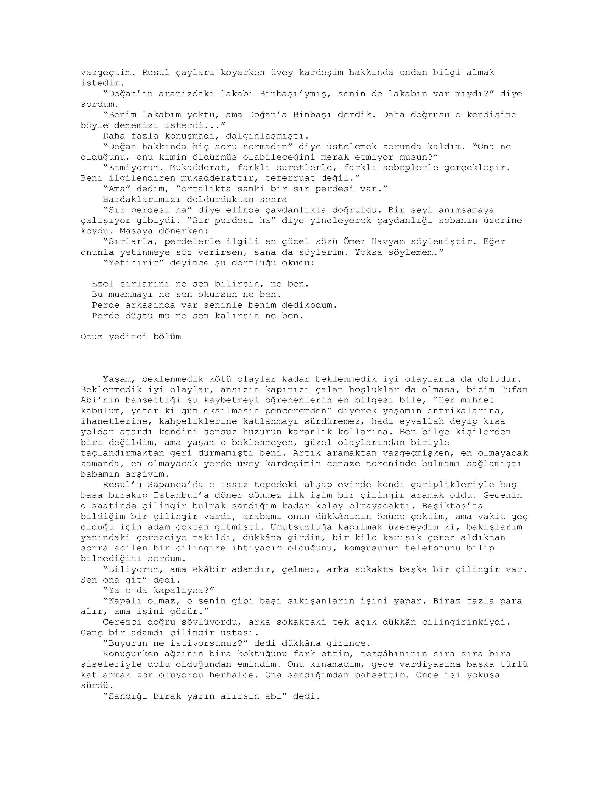vazgeçtim. Resul çayları koyarken üvey kardeşim hakkında ondan bilgi almak
istedim.
“Doğan’ın aranızdaki lakabı Binbaşı’ymış, senin de lakabın var mıydı?” diye
sordum.
“Benim lakabım yoktu, ama Doğan’a Binbaşı derdik. Daha doğrusu o kendisine
böyle dememizi isterdi...”
Daha fazla konuşmadı, dalgınlaşmıştı.
“Doğan hakkında hiç soru sormadın” diye üstelemek zorunda kaldım. “Ona ne
olduğunu, onu kimin öldürmüş olabileceğini merak etmiyor musun?”
“Etmiyorum. Mukadderat, farklı suretlerle, farklı sebeplerle gerçekleşir.
Beni ilgilendiren mukadderattır, teferruat değil.”
“Ama” dedim, “ortalıkta sanki bir sır perdesi var.”
Bardaklarımızı doldurduktan sonra
“Sır perdesi ha” diye elinde çaydanlıkla doğruldu. Bir şeyi anımsamaya
çalışıyor gibiydi. “Sır perdesi ha” diye yineleyerek çaydanlığı sobanın üzerine
koydu. Masaya dönerken:
“Sırlarla, perdelerle ilgili en güzel sözü Ömer Havyam söylemiştir. Eğer
onunla yetinmeye söz verirsen, sana da söylerim. Yoksa söylemem.”
“Yetinirim” deyince şu dörtlüğü okudu:
Ezel sırlarını ne sen bilirsin, ne ben.
Bu muammayı ne sen okursun ne ben.
Perde arkasında var seninle benim dedikodum.
Perde düştü mü ne sen kalırsın ne ben.
Otuz yedinci bölüm
Yaşam, beklenmedik kötü olaylar kadar beklenmedik iyi olaylarla da doludur.
Beklenmedik iyi olaylar, ansızın kapınızı çalan hoşluklar da olmasa, bizim Tufan
Abi’nin bahsettiği şu kaybetmeyi öğrenenlerin en bilgesi bile, “Her mihnet
kabulüm, yeter ki gün eksilmesin penceremden” diyerek yaşamın entrikalarına,
ihanetlerine, kahpeliklerine katlanmayı sürdüremez, hadi eyvallah deyip kısa
yoldan atardı kendini sonsuz huzurun karanlık kollarına. Ben bilge kişilerden
biri değildim, ama yaşam o beklenmeyen, güzel olaylarından biriyle
taçlandırmaktan geri durmamıştı beni. Artık aramaktan vazgeçmişken, en olmayacak
zamanda, en olmayacak yerde üvey kardeşimin cenaze töreninde bulmamı sağlamıştı
babamın arşivim.
Resul’ü Sapanca’da o ıssız tepedeki ahşap evinde kendi gariplikleriyle baş
başa bırakıp İstanbul’a döner dönmez ilk işim bir çilingir aramak oldu. Gecenin
o saatinde çilingir bulmak sandığım kadar kolay olmayacaktı. Beşiktaş’ta
bildiğim bir çilingir vardı, arabamı onun dükkânının önüne çektim, ama vakit geç
olduğu için adam çoktan gitmişti. Umutsuzluğa kapılmak üzereydim ki, bakışlarım
yanındaki çerezciye takıldı, dükkâna girdim, bir kilo karışık çerez aldıktan
sonra acilen bir çilingire ihtiyacım olduğunu, komşusunun telefonunu bilip
bilmediğini sordum.
“Biliyorum, ama ekâbir adamdır, gelmez, arka sokakta başka bir çilingir var.
Sen ona git” dedi.
“Ya o da kapalıysa?”
“Kapalı olmaz, o senin gibi başı sıkışanların işini yapar. Biraz fazla para
alır, ama işini görür.”
Çerezci doğru söylüyordu, arka sokaktaki tek açık dükkân çilingirinkiydi.
Genç bir adamdı çilingir ustası.
“Buyurun ne istiyorsunuz?” dedi dükkâna girince.
Konuşurken ağzının bira koktuğunu fark ettim, tezgâhınının sıra sıra bira
şişeleriyle dolu olduğundan emindim. Onu kınamadım, gece vardiyasına başka türlü
katlanmak zor oluyordu herhalde. Ona sandığımdan bahsettim. Önce işi yokuşa
sürdü.
“Sandığı bırak yarın alırsın abi” dedi.
 