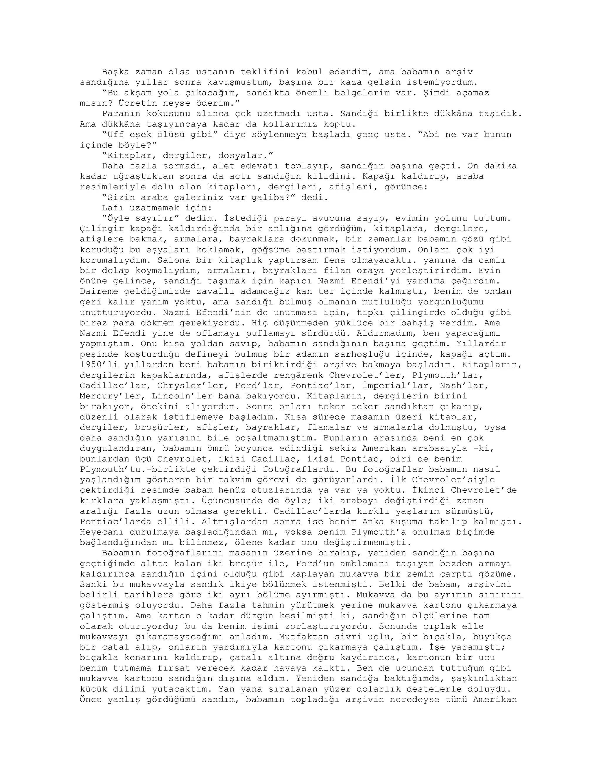 Başka zaman olsa ustanın teklifini kabul ederdim, ama babamın arşiv
sandığına yıllar sonra kavuşmuştum, başına bir kaza gelsin istemiyordum.
“Bu akşam yola çıkacağım, sandıkta önemli belgelerim var. Şimdi açamaz
mısın? Ücretin neyse öderim.”
Paranın kokusunu alınca çok uzatmadı usta. Sandığı birlikte dükkâna taşıdık.
Ama dükkâna taşıyıncaya kadar da kollarımız koptu.
“Uff eşek ölüsü gibi” diye söylenmeye başladı genç usta. “Abi ne var bunun
içinde böyle?”
“Kitaplar, dergiler, dosyalar.”
Daha fazla sormadı, alet edevatı toplayıp, sandığın başına geçti. On dakika
kadar uğraştıktan sonra da açtı sandığın kilidini. Kapağı kaldırıp, araba
resimleriyle dolu olan kitapları, dergileri, afişleri, görünce:
“Sizin araba galeriniz var galiba?” dedi.
Lafı uzatmamak için:
“Öyle sayılır” dedim. İstediği parayı avucuna sayıp, evimin yolunu tuttum.
Çilingir kapağı kaldırdığında bir anlığına gördüğüm, kitaplara, dergilere,
afişlere bakmak, armalara, bayraklara dokunmak, bir zamanlar babamın gözü gibi
koruduğu bu eşyaları koklamak, göğsüme bastırmak istiyordum. Onları çok iyi
korumalıydım. Salona bir kitaplık yaptırsam fena olmayacaktı. yanına da camlı
bir dolap koymalıydım, armaları, bayrakları filan oraya yerleştirirdim. Evin
önüne gelince, sandığı taşımak için kapıcı Nazmi Efendi’yi yardıma çağırdım.
Daireme geldiğimizde zavallı adamcağız kan ter içinde kalmıştı, benim de ondan
geri kalır yanım yoktu, ama sandığı bulmuş olmanın mutluluğu yorgunluğumu
unutturuyordu. Nazmi Efendi’nin de unutması için, tıpkı çilingirde olduğu gibi
biraz para dökmem gerekiyordu. Hiç düşünmeden yüklüce bir bahşiş verdim. Ama
Nazmi Efendi yine de oflamayı puflamayı sürdürdü. Aldırmadım, ben yapacağımı
yapmıştım. Onu kısa yoldan savıp, babamın sandığının başına geçtim. Yıllardır
peşinde koşturduğu defineyi bulmuş bir adamın sarhoşluğu içinde, kapağı açtım.
1950’li yıllardan beri babamın biriktirdiği arşive bakmaya başladım. Kitapların,
dergilerin kapaklarında, afişlerde rengârenk Chevrolet’ler, Plymouth’lar,
Cadillac’lar, Chrysler’ler, Ford’lar, Pontiac’lar, İmperial’lar, Nash’lar,
Mercury’ler, Lincoln’ler bana bakıyordu. Kitapların, dergilerin birini
bırakıyor, ötekini alıyordum. Sonra onları teker teker sandıktan çıkarıp,
düzenli olarak istiflemeye başladım. Kısa sürede masamın üzeri kitaplar,
dergiler, broşürler, afişler, bayraklar, flamalar ve armalarla dolmuştu, oysa
daha sandığın yarısını bile boşaltmamıştım. Bunların arasında beni en çok
duygulandıran, babamın ömrü boyunca edindiği sekiz Amerikan arabasıyla -ki,
bunlardan üçü Chevrolet, ikisi Cadillac, ikisi Pontiac, biri de benim
Plymouth’tu.-birlikte çektirdiği fotoğraflardı. Bu fotoğraflar babamın nasıl
yaşlandığım gösteren bir takvim görevi de görüyorlardı. İlk Chevrolet’siyle
çektirdiği resimde babam henüz otuzlarında ya var ya yoktu. İkinci Chevrolet’de
kırklara yaklaşmıştı. Üçüncüsünde de öyle; iki arabayı değiştirdiği zaman
aralığı fazla uzun olmasa gerekti. Cadillac’larda kırklı yaşlarım sürmüştü,
Pontiac’larda ellili. Altmışlardan sonra ise benim Anka Kuşuma takılıp kalmıştı.
Heyecanı durulmaya başladığından mı, yoksa benim Plymouth’a onulmaz biçimde
bağlandığından mı bilinmez, ölene kadar onu değiştirmemişti.
Babamın fotoğraflarını masanın üzerine bırakıp, yeniden sandığın başına
geçtiğimde altta kalan iki broşür ile, Ford’un amblemini taşıyan bezden armayı
kaldırınca sandığın içini olduğu gibi kaplayan mukavva bir zemin çarptı gözüme.
Sanki bu mukavvayla sandık ikiye bölünmek istenmişti. Belki de babam, arşivini
belirli tarihlere göre iki ayrı bölüme ayırmıştı. Mukavva da bu ayrımın sınırını
göstermiş oluyordu. Daha fazla tahmin yürütmek yerine mukavva kartonu çıkarmaya
çalıştım. Ama karton o kadar düzgün kesilmişti ki, sandığın ölçülerine tam
olarak oturuyordu; bu da benim işimi zorlaştırıyordu. Sonunda çıplak elle
mukavvayı çıkaramayacağımı anladım. Mutfaktan sivri uçlu, bir bıçakla, büyükçe
bir çatal alıp, onların yardımıyla kartonu çıkarmaya çalıştım. İşe yaramıştı;
bıçakla kenarını kaldırıp, çatalı altına doğru kaydırınca, kartonun bir ucu
benim tutmama fırsat verecek kadar havaya kalktı. Ben de ucundan tuttuğum gibi
mukavva kartonu sandığın dışına aldım. Yeniden sandığa baktığımda, şaşkınlıktan
küçük dilimi yutacaktım. Yan yana sıralanan yüzer dolarlık destelerle doluydu.
Önce yanlış gördüğümü sandım, babamın topladığı arşivin neredeyse tümü Amerikan
 