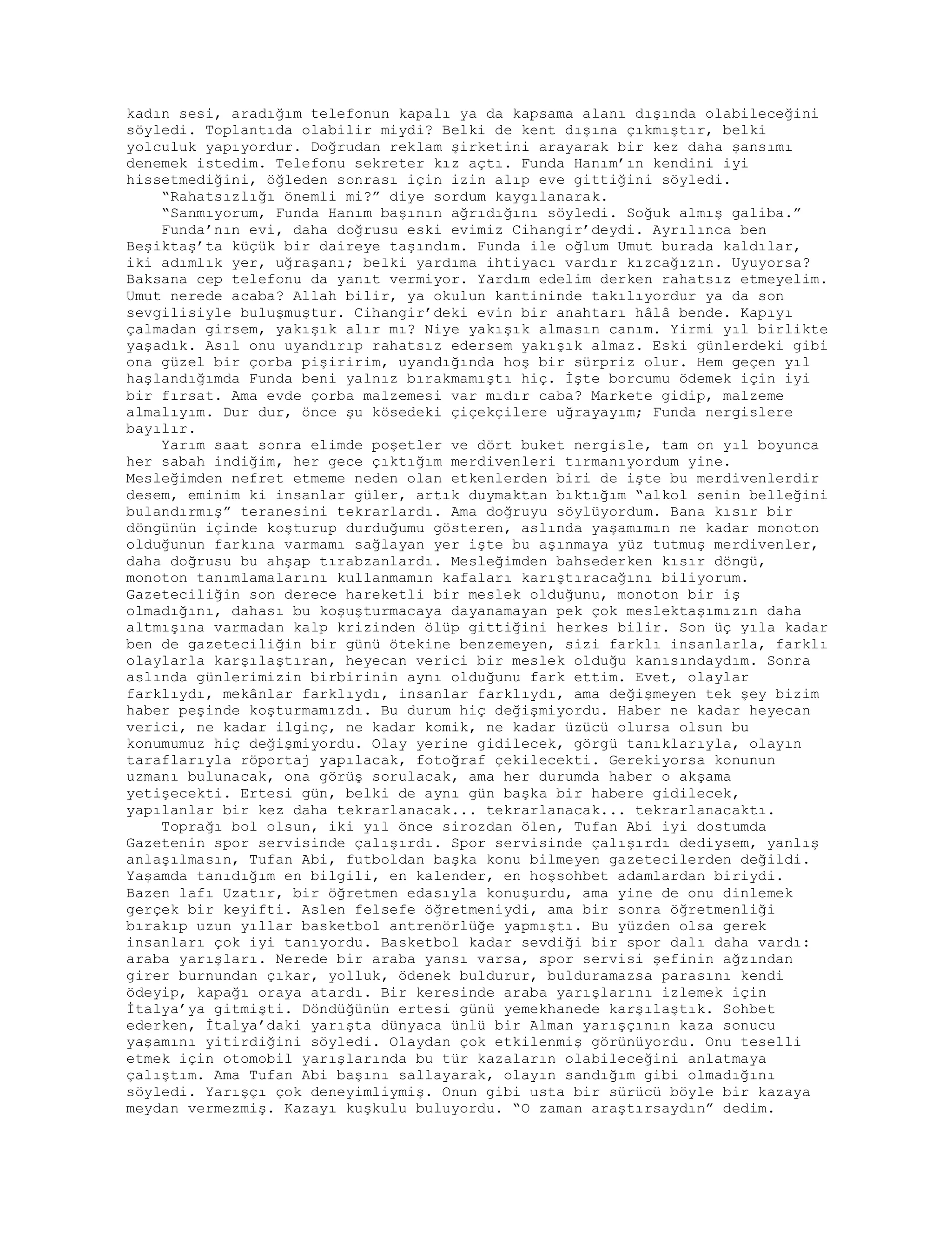kadın sesi, aradığım telefonun kapalı ya da kapsama alanı dışında olabileceğini
söyledi. Toplantıda olabilir miydi? Belki de kent dışına çıkmıştır, belki
yolculuk yapıyordur. Doğrudan reklam şirketini arayarak bir kez daha şansımı
denemek istedim. Telefonu sekreter kız açtı. Funda Hanım’ın kendini iyi
hissetmediğini, öğleden sonrası için izin alıp eve gittiğini söyledi.
“Rahatsızlığı önemli mi?” diye sordum kaygılanarak.
“Sanmıyorum, Funda Hanım başının ağrıdığını söyledi. Soğuk almış galiba.”
Funda’nın evi, daha doğrusu eski evimiz Cihangir’deydi. Ayrılınca ben
Beşiktaş’ta küçük bir daireye taşındım. Funda ile oğlum Umut burada kaldılar,
iki adımlık yer, uğraşanı; belki yardıma ihtiyacı vardır kızcağızın. Uyuyorsa?
Baksana cep telefonu da yanıt vermiyor. Yardım edelim derken rahatsız etmeyelim.
Umut nerede acaba? Allah bilir, ya okulun kantininde takılıyordur ya da son
sevgilisiyle buluşmuştur. Cihangir’deki evin bir anahtarı hâlâ bende. Kapıyı
çalmadan girsem, yakışık alır mı? Niye yakışık almasın canım. Yirmi yıl birlikte
yaşadık. Asıl onu uyandırıp rahatsız edersem yakışık almaz. Eski günlerdeki gibi
ona güzel bir çorba pişiririm, uyandığında hoş bir sürpriz olur. Hem geçen yıl
haşlandığımda Funda beni yalnız bırakmamıştı hiç. İşte borcumu ödemek için iyi
bir fırsat. Ama evde çorba malzemesi var mıdır caba? Markete gidip, malzeme
almalıyım. Dur dur, önce şu kösedeki çiçekçilere uğrayayım; Funda nergislere
bayılır.
Yarım saat sonra elimde poşetler ve dört buket nergisle, tam on yıl boyunca
her sabah indiğim, her gece çıktığım merdivenleri tırmanıyordum yine.
Mesleğimden nefret etmeme neden olan etkenlerden biri de işte bu merdivenlerdir
desem, eminim ki insanlar güler, artık duymaktan bıktığım “alkol senin belleğini
bulandırmış” teranesini tekrarlardı. Ama doğruyu söylüyordum. Bana kısır bir
döngünün içinde koşturup durduğumu gösteren, aslında yaşamımın ne kadar monoton
olduğunun farkına varmamı sağlayan yer işte bu aşınmaya yüz tutmuş merdivenler,
daha doğrusu bu ahşap tırabzanlardı. Mesleğimden bahsederken kısır döngü,
monoton tanımlamalarını kullanmamın kafaları karıştıracağını biliyorum.
Gazeteciliğin son derece hareketli bir meslek olduğunu, monoton bir iş
olmadığını, dahası bu koşuşturmacaya dayanamayan pek çok meslektaşımızın daha
altmışına varmadan kalp krizinden ölüp gittiğini herkes bilir. Son üç yıla kadar
ben de gazeteciliğin bir günü ötekine benzemeyen, sizi farklı insanlarla, farklı
olaylarla karşılaştıran, heyecan verici bir meslek olduğu kanısındaydım. Sonra
aslında günlerimizin birbirinin aynı olduğunu fark ettim. Evet, olaylar
farklıydı, mekânlar farklıydı, insanlar farklıydı, ama değişmeyen tek şey bizim
haber peşinde koşturmamızdı. Bu durum hiç değişmiyordu. Haber ne kadar heyecan
verici, ne kadar ilginç, ne kadar komik, ne kadar üzücü olursa olsun bu
konumumuz hiç değişmiyordu. Olay yerine gidilecek, görgü tanıklarıyla, olayın
taraflarıyla röportaj yapılacak, fotoğraf çekilecekti. Gerekiyorsa konunun
uzmanı bulunacak, ona görüş sorulacak, ama her durumda haber o akşama
yetişecekti. Ertesi gün, belki de aynı gün başka bir habere gidilecek,
yapılanlar bir kez daha tekrarlanacak... tekrarlanacak... tekrarlanacaktı.
Toprağı bol olsun, iki yıl önce sirozdan ölen, Tufan Abi iyi dostumda
Gazetenin spor servisinde çalışırdı. Spor servisinde çalışırdı dediysem, yanlış
anlaşılmasın, Tufan Abi, futboldan başka konu bilmeyen gazetecilerden değildi.
Yaşamda tanıdığım en bilgili, en kalender, en hoşsohbet adamlardan biriydi.
Bazen lafı Uzatır, bir öğretmen edasıyla konuşurdu, ama yine de onu dinlemek
gerçek bir keyifti. Aslen felsefe öğretmeniydi, ama bir sonra öğretmenliği
bırakıp uzun yıllar basketbol antrenörlüğe yapmıştı. Bu yüzden olsa gerek
insanları çok iyi tanıyordu. Basketbol kadar sevdiği bir spor dalı daha vardı:
araba yarışları. Nerede bir araba yansı varsa, spor servisi şefinin ağzından
girer burnundan çıkar, yolluk, ödenek buldurur, bulduramazsa parasını kendi
ödeyip, kapağı oraya atardı. Bir keresinde araba yarışlarını izlemek için
İtalya’ya gitmişti. Döndüğünün ertesi günü yemekhanede karşılaştık. Sohbet
ederken, İtalya’daki yarışta dünyaca ünlü bir Alman yarışçının kaza sonucu
yaşamını yitirdiğini söyledi. Olaydan çok etkilenmiş görünüyordu. Onu teselli
etmek için otomobil yarışlarında bu tür kazaların olabileceğini anlatmaya
çalıştım. Ama Tufan Abi başını sallayarak, olayın sandığım gibi olmadığını
söyledi. Yarışçı çok deneyimliymiş. Onun gibi usta bir sürücü böyle bir kazaya
meydan vermezmiş. Kazayı kuşkulu buluyordu. “O zaman araştırsaydın” dedim.
 