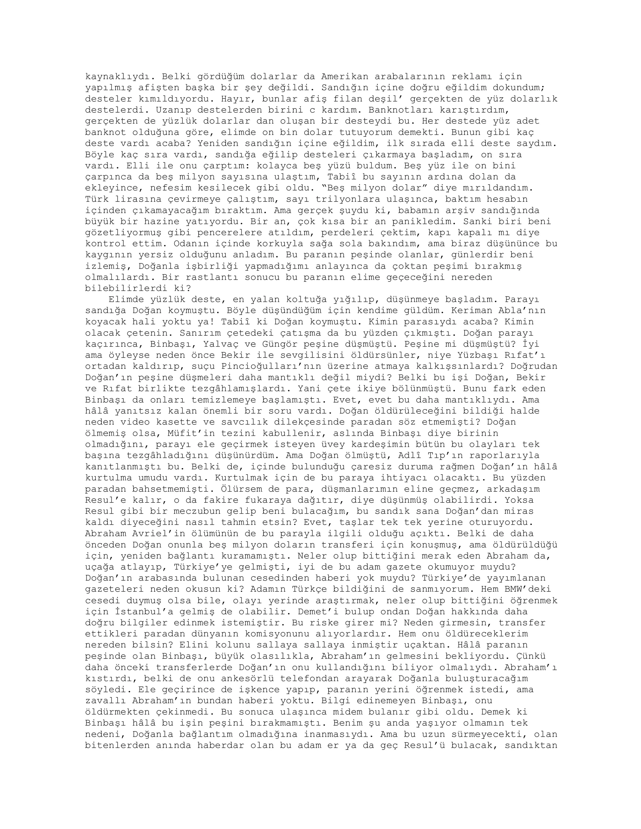 kaynaklıydı. Belki gördüğüm dolarlar da Amerikan arabalarının reklamı için
yapılmış afişten başka bir şey değildi. Sandığın içine doğru eğildim dokundum;
desteler kımıldıyordu. Hayır, bunlar afiş filan deşil’ gerçekten de yüz dolarlık
destelerdi. Uzanıp destelerden birini c kardım. Banknotları karıştırdım,
gerçekten de yüzlük dolarlar dan oluşan bir desteydi bu. Her destede yüz adet
banknot olduğuna göre, elimde on bin dolar tutuyorum demekti. Bunun gibi kaç
deste vardı acaba? Yeniden sandığın içine eğildim, ilk sırada elli deste saydım.
Böyle kaç sıra vardı, sandığa eğilip desteleri çıkarmaya başladım, on sıra
vardı. Elli ile onu çarptım: kolayca beş yüzü buldum. Beş yüz ile on bini
çarpınca da beş milyon sayısına ulaştım, Tabiî bu sayının ardına dolan da
ekleyince, nefesim kesilecek gibi oldu. “Beş milyon dolar” diye mırıldandım.
Türk lirasına çevirmeye çalıştım, sayı trilyonlara ulaşınca, baktım hesabın
içinden çıkamayacağım bıraktım. Ama gerçek şuydu ki, babamın arşiv sandığında
büyük bir hazine yatıyordu. Bir an, çok kısa bir an panikledim. Sanki biri beni
gözetliyormuş gibi pencerelere atıldım, perdeleri çektim, kapı kapalı mı diye
kontrol ettim. Odanın içinde korkuyla sağa sola bakındım, ama biraz düşününce bu
kaygının yersiz olduğunu anladım. Bu paranın peşinde olanlar, günlerdir beni
izlemiş, Doğanla işbirliği yapmadığımı anlayınca da çoktan peşimi bırakmış
olmalılardı. Bir rastlantı sonucu bu paranın elime geçeceğini nereden
bilebilirlerdi ki?
Elimde yüzlük deste, en yalan koltuğa yığılıp, düşünmeye başladım. Parayı
sandığa Doğan koymuştu. Böyle düşündüğüm için kendime güldüm. Keriman Abla’nın
koyacak hali yoktu ya! Tabiî ki Doğan koymuştu. Kimin parasıydı acaba? Kimin
olacak çetenin. Sanırım çetedeki çatışma da bu yüzden çıkmıştı. Doğan parayı
kaçırınca, Binbaşı, Yalvaç ve Güngör peşine düşmüştü. Peşine mi düşmüştü? İyi
ama öyleyse neden önce Bekir ile sevgilisini öldürsünler, niye Yüzbaşı Rıfat’ı
ortadan kaldırıp, suçu Pincioğulları’nın üzerine atmaya kalkışsınlardı? Doğrudan
Doğan’ın peşine düşmeleri daha mantıklı değil miydi? Belki bu işi Doğan, Bekir
ve Rıfat birlikte tezgâhlamışlardı. Yani çete ikiye bölünmüştü. Bunu fark eden
Binbaşı da onları temizlemeye başlamıştı. Evet, evet bu daha mantıklıydı. Ama
hâlâ yanıtsız kalan önemli bir soru vardı. Doğan öldürüleceğini bildiği halde
neden video kasette ve savcılık dilekçesinde paradan söz etmemişti? Doğan
ölmemiş olsa, Müfit’in tezini kabullenir, aslında Binbaşı diye birinin
olmadığını, parayı ele geçirmek isteyen üvey kardeşimin bütün bu olayları tek
başına tezgâhladığını düşünürdüm. Ama Doğan ölmüştü, Adlî Tıp’ın raporlarıyla
kanıtlanmıştı bu. Belki de, içinde bulunduğu çaresiz duruma rağmen Doğan’ın hâlâ
kurtulma umudu vardı. Kurtulmak için de bu paraya ihtiyacı olacaktı. Bu yüzden
paradan bahsetmemişti. Ölürsem de para, düşmanlarımın eline geçmez, arkadaşım
Resul’e kalır, o da fakire fukaraya dağıtır, diye düşünmüş olabilirdi. Yoksa
Resul gibi bir meczubun gelip beni bulacağım, bu sandık sana Doğan’dan miras
kaldı diyeceğini nasıl tahmin etsin? Evet, taşlar tek tek yerine oturuyordu.
Abraham Avriel’in ölümünün de bu parayla ilgili olduğu açıktı. Belki de daha
önceden Doğan onunla beş milyon doların transferi için konuşmuş, ama öldürüldüğü
için, yeniden bağlantı kuramamıştı. Neler olup bittiğini merak eden Abraham da,
uçağa atlayıp, Türkiye’ye gelmişti, iyi de bu adam gazete okumuyor muydu?
Doğan’ın arabasında bulunan cesedinden haberi yok muydu? Türkiye’de yayımlanan
gazeteleri neden okusun ki? Adamın Türkçe bildiğini de sanmıyorum. Hem BMW’deki
cesedi duymuş olsa bile, olayı yerinde araştırmak, neler olup bittiğini öğrenmek
için İstanbul’a gelmiş de olabilir. Demet’i bulup ondan Doğan hakkında daha
doğru bilgiler edinmek istemiştir. Bu riske girer mi? Neden girmesin, transfer
ettikleri paradan dünyanın komisyonunu alıyorlardır. Hem onu öldüreceklerim
nereden bilsin? Elini kolunu sallaya sallaya inmiştir uçaktan. Hâlâ paranın
peşinde olan Binbaşı, büyük olasılıkla, Abraham’ın gelmesini bekliyordu. Çünkü
daha önceki transferlerde Doğan’ın onu kullandığını biliyor olmalıydı. Abraham’ı
kıstırdı, belki de onu ankesörlü telefondan arayarak Doğanla buluşturacağım
söyledi. Ele geçirince de işkence yapıp, paranın yerini öğrenmek istedi, ama
zavallı Abraham’ın bundan haberi yoktu. Bilgi edinemeyen Binbaşı, onu
öldürmekten çekinmedi. Bu sonuca ulaşınca midem bulanır gibi oldu. Demek ki
Binbaşı hâlâ bu işin peşini bırakmamıştı. Benim şu anda yaşıyor olmamın tek
nedeni, Doğanla bağlantım olmadığına inanmasıydı. Ama bu uzun sürmeyecekti, olan
bitenlerden anında haberdar olan bu adam er ya da geç Resul’ü bulacak, sandıktan
 