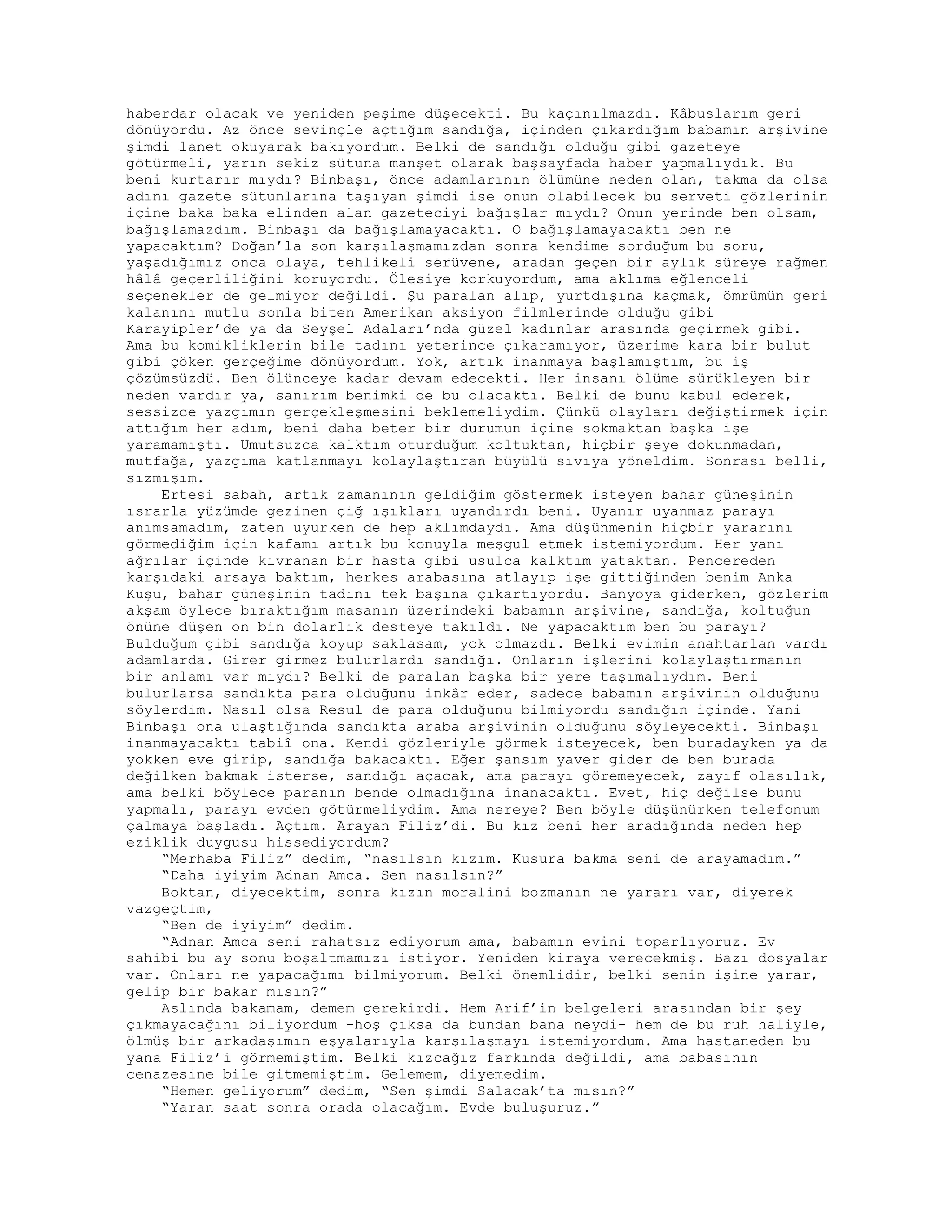 haberdar olacak ve yeniden peşime düşecekti. Bu kaçınılmazdı. Kâbuslarım geri
dönüyordu. Az önce sevinçle açtığım sandığa, içinden çıkardığım babamın arşivine
şimdi lanet okuyarak bakıyordum. Belki de sandığı olduğu gibi gazeteye
götürmeli, yarın sekiz sütuna manşet olarak başsayfada haber yapmalıydık. Bu
beni kurtarır mıydı? Binbaşı, önce adamlarının ölümüne neden olan, takma da olsa
adını gazete sütunlarına taşıyan şimdi ise onun olabilecek bu serveti gözlerinin
içine baka baka elinden alan gazeteciyi bağışlar mıydı? Onun yerinde ben olsam,
bağışlamazdım. Binbaşı da bağışlamayacaktı. O bağışlamayacaktı ben ne
yapacaktım? Doğan’la son karşılaşmamızdan sonra kendime sorduğum bu soru,
yaşadığımız onca olaya, tehlikeli serüvene, aradan geçen bir aylık süreye rağmen
hâlâ geçerliliğini koruyordu. Ölesiye korkuyordum, ama aklıma eğlenceli
seçenekler de gelmiyor değildi. Şu paralan alıp, yurtdışına kaçmak, ömrümün geri
kalanını mutlu sonla biten Amerikan aksiyon filmlerinde olduğu gibi
Karayipler’de ya da Seyşel Adaları’nda güzel kadınlar arasında geçirmek gibi.
Ama bu komikliklerin bile tadını yeterince çıkaramıyor, üzerime kara bir bulut
gibi çöken gerçeğime dönüyordum. Yok, artık inanmaya başlamıştım, bu iş
çözümsüzdü. Ben ölünceye kadar devam edecekti. Her insanı ölüme sürükleyen bir
neden vardır ya, sanırım benimki de bu olacaktı. Belki de bunu kabul ederek,
sessizce yazgımın gerçekleşmesini beklemeliydim. Çünkü olayları değiştirmek için
attığım her adım, beni daha beter bir durumun içine sokmaktan başka işe
yaramamıştı. Umutsuzca kalktım oturduğum koltuktan, hiçbir şeye dokunmadan,
mutfağa, yazgıma katlanmayı kolaylaştıran büyülü sıvıya yöneldim. Sonrası belli,
sızmışım.
Ertesi sabah, artık zamanının geldiğim göstermek isteyen bahar güneşinin
ısrarla yüzümde gezinen çiğ ışıkları uyandırdı beni. Uyanır uyanmaz parayı
anımsamadım, zaten uyurken de hep aklımdaydı. Ama düşünmenin hiçbir yararını
görmediğim için kafamı artık bu konuyla meşgul etmek istemiyordum. Her yanı
ağrılar içinde kıvranan bir hasta gibi usulca kalktım yataktan. Pencereden
karşıdaki arsaya baktım, herkes arabasına atlayıp işe gittiğinden benim Anka
Kuşu, bahar güneşinin tadını tek başına çıkartıyordu. Banyoya giderken, gözlerim
akşam öylece bıraktığım masanın üzerindeki babamın arşivine, sandığa, koltuğun
önüne düşen on bin dolarlık desteye takıldı. Ne yapacaktım ben bu parayı?
Bulduğum gibi sandığa koyup saklasam, yok olmazdı. Belki evimin anahtarlan vardı
adamlarda. Girer girmez bulurlardı sandığı. Onların işlerini kolaylaştırmanın
bir anlamı var mıydı? Belki de paralan başka bir yere taşımalıydım. Beni
bulurlarsa sandıkta para olduğunu inkâr eder, sadece babamın arşivinin olduğunu
söylerdim. Nasıl olsa Resul de para olduğunu bilmiyordu sandığın içinde. Yani
Binbaşı ona ulaştığında sandıkta araba arşivinin olduğunu söyleyecekti. Binbaşı
inanmayacaktı tabiî ona. Kendi gözleriyle görmek isteyecek, ben buradayken ya da
yokken eve girip, sandığa bakacaktı. Eğer şansım yaver gider de ben burada
değilken bakmak isterse, sandığı açacak, ama parayı göremeyecek, zayıf olasılık,
ama belki böylece paranın bende olmadığına inanacaktı. Evet, hiç değilse bunu
yapmalı, parayı evden götürmeliydim. Ama nereye? Ben böyle düşünürken telefonum
çalmaya başladı. Açtım. Arayan Filiz’di. Bu kız beni her aradığında neden hep
eziklik duygusu hissediyordum?
“Merhaba Filiz” dedim, “nasılsın kızım. Kusura bakma seni de arayamadım.”
“Daha iyiyim Adnan Amca. Sen nasılsın?”
Boktan, diyecektim, sonra kızın moralini bozmanın ne yararı var, diyerek
vazgeçtim,
“Ben de iyiyim” dedim.
“Adnan Amca seni rahatsız ediyorum ama, babamın evini toparlıyoruz. Ev
sahibi bu ay sonu boşaltmamızı istiyor. Yeniden kiraya verecekmiş. Bazı dosyalar
var. Onları ne yapacağımı bilmiyorum. Belki önemlidir, belki senin işine yarar,
gelip bir bakar mısın?”
Aslında bakamam, demem gerekirdi. Hem Arif’in belgeleri arasından bir şey
çıkmayacağını biliyordum -hoş çıksa da bundan bana neydi- hem de bu ruh haliyle,
ölmüş bir arkadaşımın eşyalarıyla karşılaşmayı istemiyordum. Ama hastaneden bu
yana Filiz’i görmemiştim. Belki kızcağız farkında değildi, ama babasının
cenazesine bile gitmemiştim. Gelemem, diyemedim.
“Hemen geliyorum” dedim, “Sen şimdi Salacak’ta mısın?”
“Yaran saat sonra orada olacağım. Evde buluşuruz.”
 