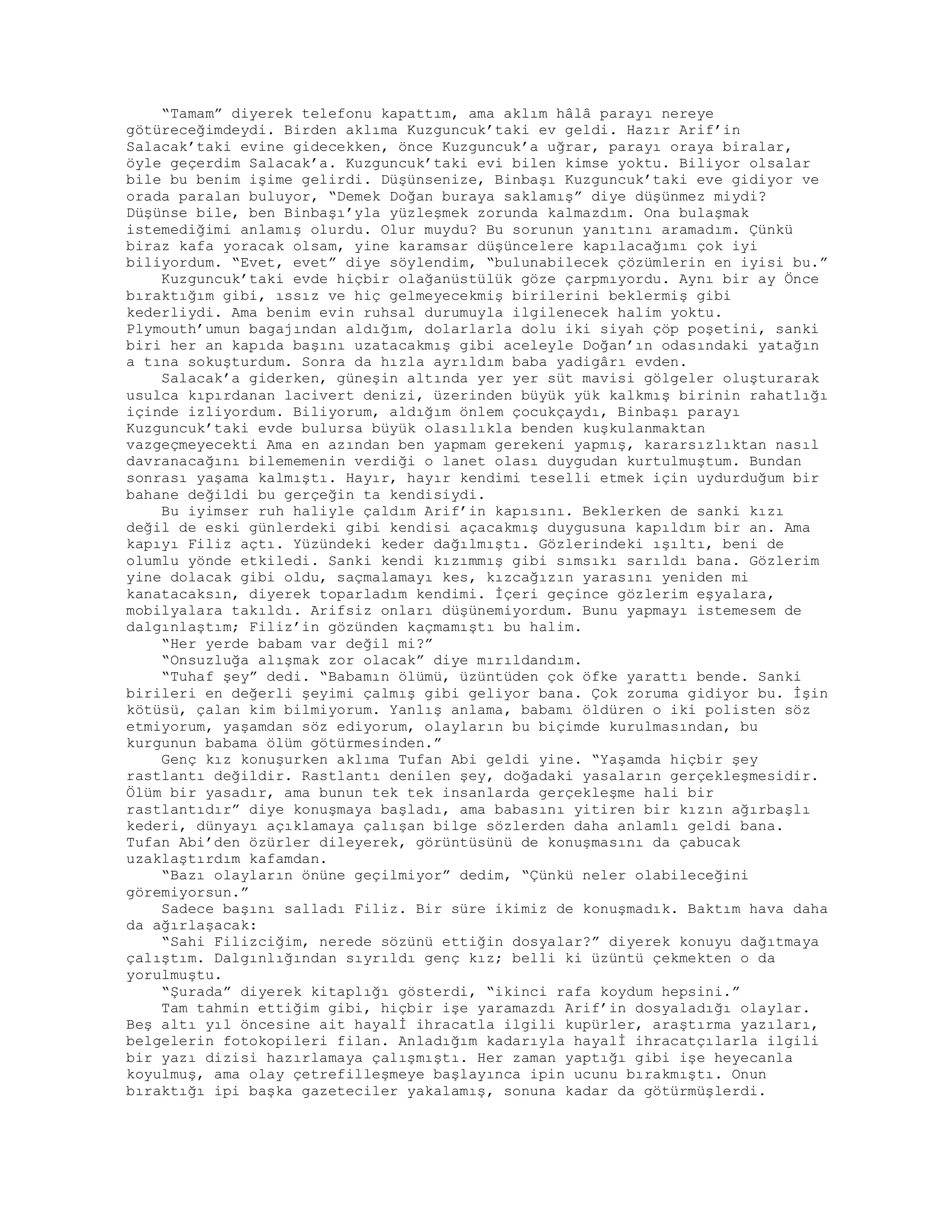 “Tamam” diyerek telefonu kapattım, ama aklım hâlâ parayı nereye
götüreceğimdeydi. Birden aklıma Kuzguncuk’taki ev geldi. Hazır Arif’in
Salacak’taki evine gidecekken, önce Kuzguncuk’a uğrar, parayı oraya biralar,
öyle geçerdim Salacak’a. Kuzguncuk’taki evi bilen kimse yoktu. Biliyor olsalar
bile bu benim işime gelirdi. Düşünsenize, Binbaşı Kuzguncuk’taki eve gidiyor ve
orada paralan buluyor, “Demek Doğan buraya saklamış” diye düşünmez miydi?
Düşünse bile, ben Binbaşı’yla yüzleşmek zorunda kalmazdım. Ona bulaşmak
istemediğimi anlamış olurdu. Olur muydu? Bu sorunun yanıtını aramadım. Çünkü
biraz kafa yoracak olsam, yine karamsar düşüncelere kapılacağımı çok iyi
biliyordum. “Evet, evet” diye söylendim, “bulunabilecek çözümlerin en iyisi bu.”
Kuzguncuk’taki evde hiçbir olağanüstülük göze çarpmıyordu. Aynı bir ay Önce
bıraktığım gibi, ıssız ve hiç gelmeyecekmiş birilerini beklermiş gibi
kederliydi. Ama benim evin ruhsal durumuyla ilgilenecek halim yoktu.
Plymouth’umun bagajından aldığım, dolarlarla dolu iki siyah çöp poşetini, sanki
biri her an kapıda başını uzatacakmış gibi aceleyle Doğan’ın odasındaki yatağın
a tına sokuşturdum. Sonra da hızla ayrıldım baba yadigârı evden.
Salacak’a giderken, güneşin altında yer yer süt mavisi gölgeler oluşturarak
usulca kıpırdanan lacivert denizi, üzerinden büyük yük kalkmış birinin rahatlığı
içinde izliyordum. Biliyorum, aldığım önlem çocukçaydı, Binbaşı parayı
Kuzguncuk’taki evde bulursa büyük olasılıkla benden kuşkulanmaktan
vazgeçmeyecekti Ama en azından ben yapmam gerekeni yapmış, kararsızlıktan nasıl
davranacağını bilememenin verdiği o lanet olası duygudan kurtulmuştum. Bundan
sonrası yaşama kalmıştı. Hayır, hayır kendimi teselli etmek için uydurduğum bir
bahane değildi bu gerçeğin ta kendisiydi.
Bu iyimser ruh haliyle çaldım Arif’in kapısını. Beklerken de sanki kızı
değil de eski günlerdeki gibi kendisi açacakmış duygusuna kapıldım bir an. Ama
kapıyı Filiz açtı. Yüzündeki keder dağılmıştı. Gözlerindeki ışıltı, beni de
olumlu yönde etkiledi. Sanki kendi kızımmış gibi sımsıkı sarıldı bana. Gözlerim
yine dolacak gibi oldu, saçmalamayı kes, kızcağızın yarasını yeniden mi
kanatacaksın, diyerek toparladım kendimi. İçeri geçince gözlerim eşyalara,
mobilyalara takıldı. Arifsiz onları düşünemiyordum. Bunu yapmayı istemesem de
dalgınlaştım; Filiz’in gözünden kaçmamıştı bu halim.
“Her yerde babam var değil mi?”
“Onsuzluğa alışmak zor olacak” diye mırıldandım.
“Tuhaf şey” dedi. “Babamın ölümü, üzüntüden çok öfke yarattı bende. Sanki
birileri en değerli şeyimi çalmış gibi geliyor bana. Çok zoruma gidiyor bu. İşin
kötüsü, çalan kim bilmiyorum. Yanlış anlama, babamı öldüren o iki polisten söz
etmiyorum, yaşamdan söz ediyorum, olayların bu biçimde kurulmasından, bu
kurgunun babama ölüm götürmesinden.”
Genç kız konuşurken aklıma Tufan Abi geldi yine. “Yaşamda hiçbir şey
rastlantı değildir. Rastlantı denilen şey, doğadaki yasaların gerçekleşmesidir.
Ölüm bir yasadır, ama bunun tek tek insanlarda gerçekleşme hali bir
rastlantıdır” diye konuşmaya başladı, ama babasını yitiren bir kızın ağırbaşlı
kederi, dünyayı açıklamaya çalışan bilge sözlerden daha anlamlı geldi bana.
Tufan Abi’den özürler dileyerek, görüntüsünü de konuşmasını da çabucak
uzaklaştırdım kafamdan.
“Bazı olayların önüne geçilmiyor” dedim, “Çünkü neler olabileceğini
göremiyorsun.”
Sadece başını salladı Filiz. Bir süre ikimiz de konuşmadık. Baktım hava daha
da ağırlaşacak:
“Sahi Filizciğim, nerede sözünü ettiğin dosyalar?” diyerek konuyu dağıtmaya
çalıştım. Dalgınlığından sıyrıldı genç kız; belli ki üzüntü çekmekten o da
yorulmuştu.
“Şurada” diyerek kitaplığı gösterdi, “ikinci rafa koydum hepsini.”
Tam tahmin ettiğim gibi, hiçbir işe yaramazdı Arif’in dosyaladığı olaylar.
Beş altı yıl öncesine ait hayalİ ihracatla ilgili kupürler, araştırma yazıları,
belgelerin fotokopileri filan. Anladığım kadarıyla hayalİ ihracatçılarla ilgili
bir yazı dizisi hazırlamaya çalışmıştı. Her zaman yaptığı gibi işe heyecanla
koyulmuş, ama olay çetrefilleşmeye başlayınca ipin ucunu bırakmıştı. Onun
bıraktığı ipi başka gazeteciler yakalamış, sonuna kadar da götürmüşlerdi.
 