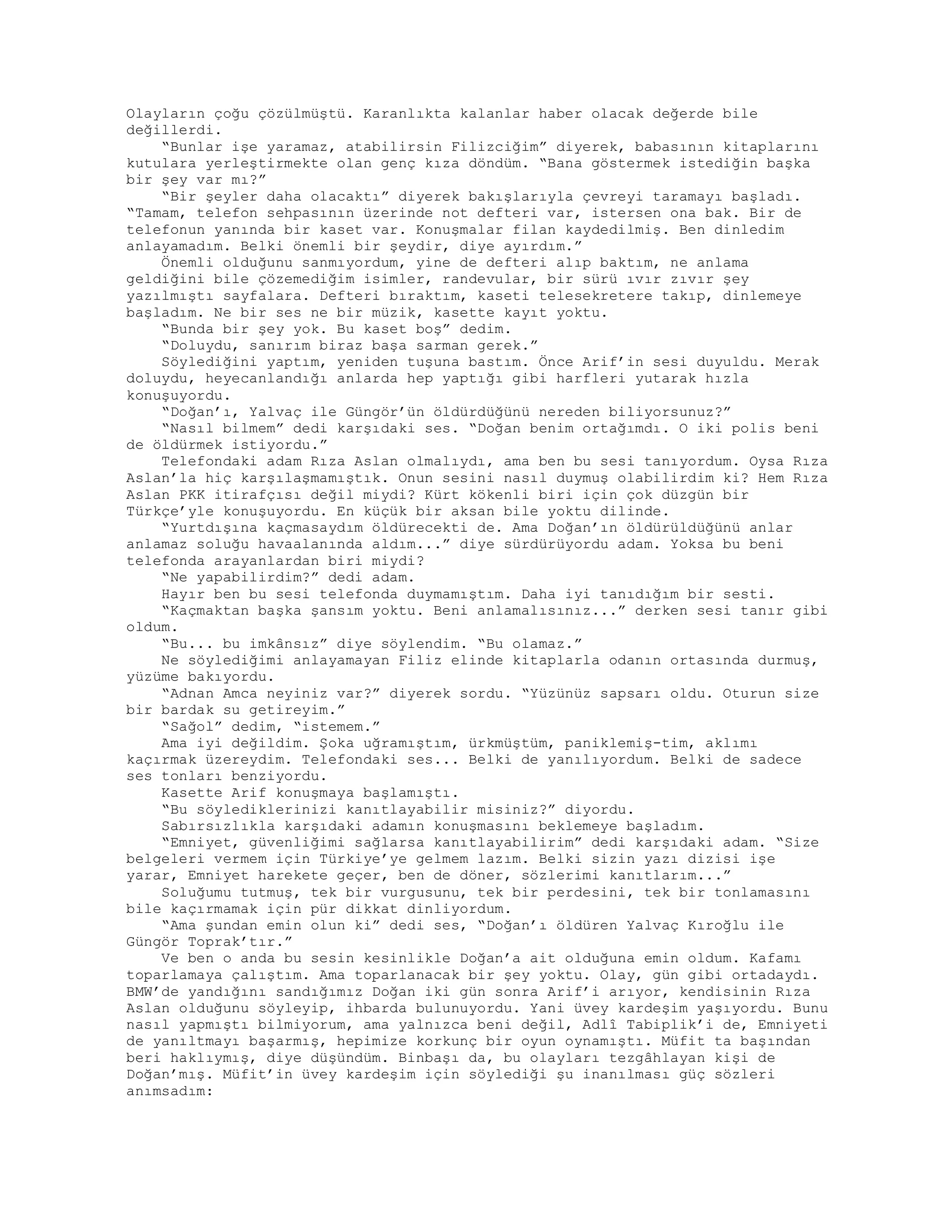 Olayların çoğu çözülmüştü. Karanlıkta kalanlar haber olacak değerde bile
değillerdi.
“Bunlar işe yaramaz, atabilirsin Filizciğim” diyerek, babasının kitaplarını
kutulara yerleştirmekte olan genç kıza döndüm. “Bana göstermek istediğin başka
bir şey var mı?”
“Bir şeyler daha olacaktı” diyerek bakışlarıyla çevreyi taramayı başladı.
“Tamam, telefon sehpasının üzerinde not defteri var, istersen ona bak. Bir de
telefonun yanında bir kaset var. Konuşmalar filan kaydedilmiş. Ben dinledim
anlayamadım. Belki önemli bir şeydir, diye ayırdım.”
Önemli olduğunu sanmıyordum, yine de defteri alıp baktım, ne anlama
geldiğini bile çözemediğim isimler, randevular, bir sürü ıvır zıvır şey
yazılmıştı sayfalara. Defteri bıraktım, kaseti telesekretere takıp, dinlemeye
başladım. Ne bir ses ne bir müzik, kasette kayıt yoktu.
“Bunda bir şey yok. Bu kaset boş” dedim.
“Doluydu, sanırım biraz başa sarman gerek.”
Söylediğini yaptım, yeniden tuşuna bastım. Önce Arif’in sesi duyuldu. Merak
doluydu, heyecanlandığı anlarda hep yaptığı gibi harfleri yutarak hızla
konuşuyordu.
“Doğan’ı, Yalvaç ile Güngör’ün öldürdüğünü nereden biliyorsunuz?”
“Nasıl bilmem” dedi karşıdaki ses. “Doğan benim ortağımdı. O iki polis beni
de öldürmek istiyordu.”
Telefondaki adam Rıza Aslan olmalıydı, ama ben bu sesi tanıyordum. Oysa Rıza
Aslan’la hiç karşılaşmamıştık. Onun sesini nasıl duymuş olabilirdim ki? Hem Rıza
Aslan PKK itirafçısı değil miydi? Kürt kökenli biri için çok düzgün bir
Türkçe’yle konuşuyordu. En küçük bir aksan bile yoktu dilinde.
“Yurtdışına kaçmasaydım öldürecekti de. Ama Doğan’ın öldürüldüğünü anlar
anlamaz soluğu havaalanında aldım...” diye sürdürüyordu adam. Yoksa bu beni
telefonda arayanlardan biri miydi?
“Ne yapabilirdim?” dedi adam.
Hayır ben bu sesi telefonda duymamıştım. Daha iyi tanıdığım bir sesti.
“Kaçmaktan başka şansım yoktu. Beni anlamalısınız...” derken sesi tanır gibi
oldum.
“Bu... bu imkânsız” diye söylendim. “Bu olamaz.”
Ne söylediğimi anlayamayan Filiz elinde kitaplarla odanın ortasında durmuş,
yüzüme bakıyordu.
“Adnan Amca neyiniz var?” diyerek sordu. “Yüzünüz sapsarı oldu. Oturun size
bir bardak su getireyim.”
“Sağol” dedim, “istemem.”
Ama iyi değildim. Şoka uğramıştım, ürkmüştüm, paniklemiş-tim, aklımı
kaçırmak üzereydim. Telefondaki ses... Belki de yanılıyordum. Belki de sadece
ses tonları benziyordu.
Kasette Arif konuşmaya başlamıştı.
“Bu söylediklerinizi kanıtlayabilir misiniz?” diyordu.
Sabırsızlıkla karşıdaki adamın konuşmasını beklemeye başladım.
“Emniyet, güvenliğimi sağlarsa kanıtlayabilirim” dedi karşıdaki adam. “Size
belgeleri vermem için Türkiye’ye gelmem lazım. Belki sizin yazı dizisi işe
yarar, Emniyet harekete geçer, ben de döner, sözlerimi kanıtlarım...”
Soluğumu tutmuş, tek bir vurgusunu, tek bir perdesini, tek bir tonlamasını
bile kaçırmamak için pür dikkat dinliyordum.
“Ama şundan emin olun ki” dedi ses, “Doğan’ı öldüren Yalvaç Kıroğlu ile
Güngör Toprak’tır.”
Ve ben o anda bu sesin kesinlikle Doğan’a ait olduğuna emin oldum. Kafamı
toparlamaya çalıştım. Ama toparlanacak bir şey yoktu. Olay, gün gibi ortadaydı.
BMW’de yandığını sandığımız Doğan iki gün sonra Arif’i arıyor, kendisinin Rıza
Aslan olduğunu söyleyip, ihbarda bulunuyordu. Yani üvey kardeşim yaşıyordu. Bunu
nasıl yapmıştı bilmiyorum, ama yalnızca beni değil, Adlî Tabiplik’i de, Emniyeti
de yanıltmayı başarmış, hepimize korkunç bir oyun oynamıştı. Müfit ta başından
beri haklıymış, diye düşündüm. Binbaşı da, bu olayları tezgâhlayan kişi de
Doğan’mış. Müfit’in üvey kardeşim için söylediği şu inanılması güç sözleri
anımsadım:
 