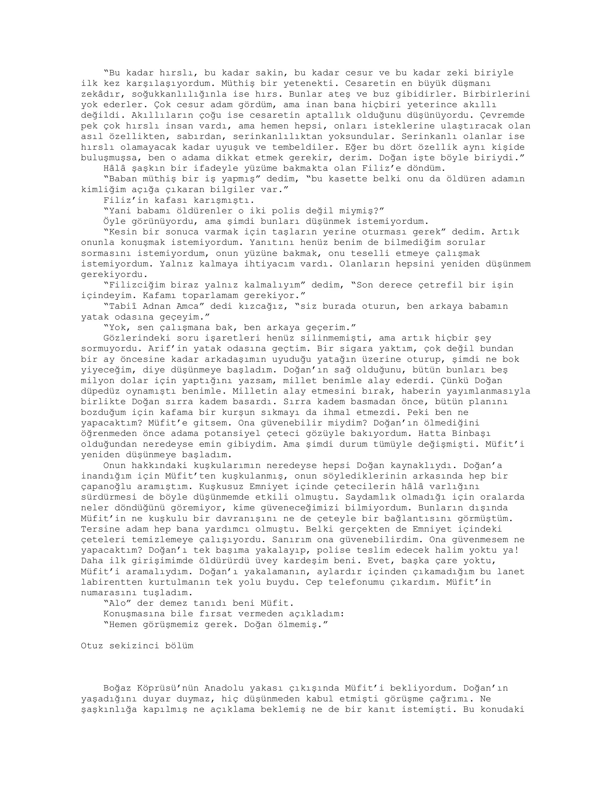 “Bu kadar hırslı, bu kadar sakin, bu kadar cesur ve bu kadar zeki biriyle
ilk kez karşılaşıyordum. Müthiş bir yetenekti. Cesaretin en büyük düşmanı
zekâdır, soğukkanlılığınla ise hırs. Bunlar ateş ve buz gibidirler. Birbirlerini
yok ederler. Çok cesur adam gördüm, ama inan bana hiçbiri yeterince akıllı
değildi. Akıllıların çoğu ise cesaretin aptallık olduğunu düşünüyordu. Çevremde
pek çok hırslı insan vardı, ama hemen hepsi, onları isteklerine ulaştıracak olan
asıl özellikten, sabırdan, serinkanlılıktan yoksundular. Serinkanlı olanlar ise
hırslı olamayacak kadar uyuşuk ve tembeldiler. Eğer bu dört özellik aynı kişide
buluşmuşsa, ben o adama dikkat etmek gerekir, derim. Doğan işte böyle biriydi.”
Hâlâ şaşkın bir ifadeyle yüzüme bakmakta olan Filiz’e döndüm.
“Baban müthiş bir iş yapmış” dedim, “bu kasette belki onu da öldüren adamın
kimliğim açığa çıkaran bilgiler var.”
Filiz’in kafası karışmıştı.
“Yani babamı öldürenler o iki polis değil miymiş?”
Öyle görünüyordu, ama şimdi bunları düşünmek istemiyordum.
“Kesin bir sonuca varmak için taşların yerine oturması gerek” dedim. Artık
onunla konuşmak istemiyordum. Yanıtını henüz benim de bilmediğim sorular
sormasını istemiyordum, onun yüzüne bakmak, onu teselli etmeye çalışmak
istemiyordum. Yalnız kalmaya ihtiyacım vardı. Olanların hepsini yeniden düşünmem
gerekiyordu.
“Filizciğim biraz yalnız kalmalıyım” dedim, “Son derece çetrefil bir işin
içindeyim. Kafamı toparlamam gerekiyor.”
“Tabiî Adnan Amca” dedi kızcağız, “siz burada oturun, ben arkaya babamın
yatak odasına geçeyim.”
“Yok, sen çalışmana bak, ben arkaya geçerim.”
Gözlerindeki soru işaretleri henüz silinmemişti, ama artık hiçbir şey
sormuyordu. Arif’in yatak odasına geçtim. Bir sigara yaktım, çok değil bundan
bir ay öncesine kadar arkadaşımın uyuduğu yatağın üzerine oturup, şimdi ne bok
yiyeceğim, diye düşünmeye başladım. Doğan’ın sağ olduğunu, bütün bunları beş
milyon dolar için yaptığını yazsam, millet benimle alay ederdi. Çünkü Doğan
düpedüz oynamıştı benimle. Milletin alay etmesini bırak, haberin yayımlanmasıyla
birlikte Doğan sırra kadem basardı. Sırra kadem basmadan önce, bütün planını
bozduğum için kafama bir kurşun sıkmayı da ihmal etmezdi. Peki ben ne
yapacaktım? Müfit’e gitsem. Ona güvenebilir miydim? Doğan’ın ölmediğini
öğrenmeden önce adama potansiyel çeteci gözüyle bakıyordum. Hatta Binbaşı
olduğundan neredeyse emin gibiydim. Ama şimdi durum tümüyle değişmişti. Müfit’i
yeniden düşünmeye başladım.
Onun hakkındaki kuşkularımın neredeyse hepsi Doğan kaynaklıydı. Doğan’a
inandığım için Müfit’ten kuşkulanmış, onun söylediklerinin arkasında hep bir
çapanoğlu aramıştım. Kuşkusuz Emniyet içinde çetecilerin hâlâ varlığını
sürdürmesi de böyle düşünmemde etkili olmuştu. Saydamlık olmadığı için oralarda
neler döndüğünü göremiyor, kime güveneceğimizi bilmiyordum. Bunların dışında
Müfit’in ne kuşkulu bir davranışını ne de çeteyle bir bağlantısını görmüştüm.
Tersine adam hep bana yardımcı olmuştu. Belki gerçekten de Emniyet içindeki
çeteleri temizlemeye çalışıyordu. Sanırım ona güvenebilirdim. Ona güvenmesem ne
yapacaktım? Doğan’ı tek başıma yakalayıp, polise teslim edecek halim yoktu ya!
Daha ilk girişimimde öldürürdü üvey kardeşim beni. Evet, başka çare yoktu,
Müfit’i aramalıydım. Doğan’ı yakalamanın, aylardır içinden çıkamadığım bu lanet
labirentten kurtulmanın tek yolu buydu. Cep telefonumu çıkardım. Müfit’in
numarasını tuşladım.
“Alo” der demez tanıdı beni Müfit.
Konuşmasına bile fırsat vermeden açıkladım:
“Hemen görüşmemiz gerek. Doğan ölmemiş.”
Otuz sekizinci bölüm
Boğaz Köprüsü’nün Anadolu yakası çıkışında Müfit’i bekliyordum. Doğan’ın
yaşadığını duyar duymaz, hiç düşünmeden kabul etmişti görüşme çağrımı. Ne
şaşkınlığa kapılmış ne açıklama beklemiş ne de bir kanıt istemişti. Bu konudaki
 