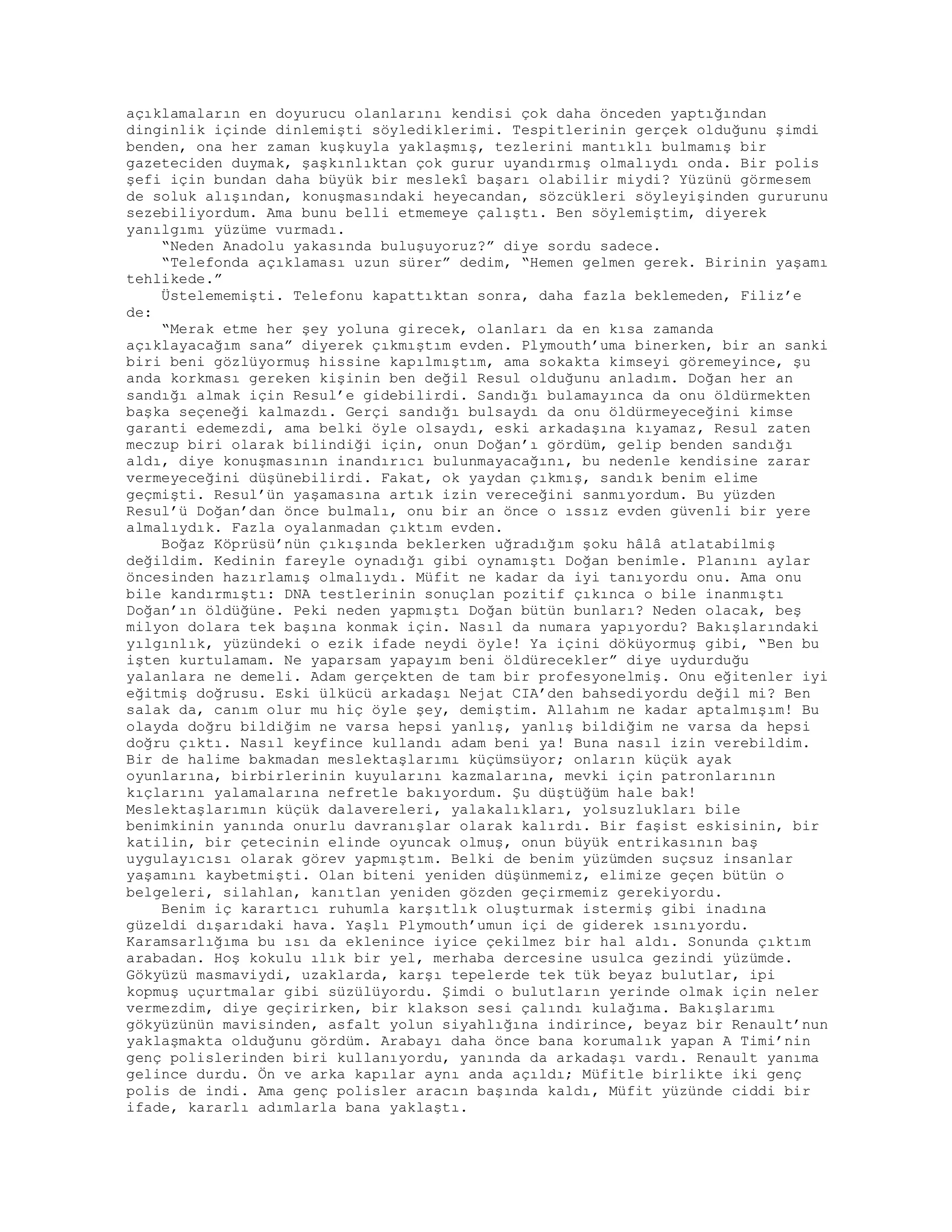 açıklamaların en doyurucu olanlarını kendisi çok daha önceden yaptığından
dinginlik içinde dinlemişti söylediklerimi. Tespitlerinin gerçek olduğunu şimdi
benden, ona her zaman kuşkuyla yaklaşmış, tezlerini mantıklı bulmamış bir
gazeteciden duymak, şaşkınlıktan çok gurur uyandırmış olmalıydı onda. Bir polis
şefi için bundan daha büyük bir meslekî başarı olabilir miydi? Yüzünü görmesem
de soluk alışından, konuşmasındaki heyecandan, sözcükleri söyleyişinden gururunu
sezebiliyordum. Ama bunu belli etmemeye çalıştı. Ben söylemiştim, diyerek
yanılgımı yüzüme vurmadı.
“Neden Anadolu yakasında buluşuyoruz?” diye sordu sadece.
“Telefonda açıklaması uzun sürer” dedim, “Hemen gelmen gerek. Birinin yaşamı
tehlikede.”
Üstelememişti. Telefonu kapattıktan sonra, daha fazla beklemeden, Filiz’e
de:
“Merak etme her şey yoluna girecek, olanları da en kısa zamanda
açıklayacağım sana” diyerek çıkmıştım evden. Plymouth’uma binerken, bir an sanki
biri beni gözlüyormuş hissine kapılmıştım, ama sokakta kimseyi göremeyince, şu
anda korkması gereken kişinin ben değil Resul olduğunu anladım. Doğan her an
sandığı almak için Resul’e gidebilirdi. Sandığı bulamayınca da onu öldürmekten
başka seçeneği kalmazdı. Gerçi sandığı bulsaydı da onu öldürmeyeceğini kimse
garanti edemezdi, ama belki öyle olsaydı, eski arkadaşına kıyamaz, Resul zaten
meczup biri olarak bilindiği için, onun Doğan’ı gördüm, gelip benden sandığı
aldı, diye konuşmasının inandırıcı bulunmayacağını, bu nedenle kendisine zarar
vermeyeceğini düşünebilirdi. Fakat, ok yaydan çıkmış, sandık benim elime
geçmişti. Resul’ün yaşamasına artık izin vereceğini sanmıyordum. Bu yüzden
Resul’ü Doğan’dan önce bulmalı, onu bir an önce o ıssız evden güvenli bir yere
almalıydık. Fazla oyalanmadan çıktım evden.
Boğaz Köprüsü’nün çıkışında beklerken uğradığım şoku hâlâ atlatabilmiş
değildim. Kedinin fareyle oynadığı gibi oynamıştı Doğan benimle. Planını aylar
öncesinden hazırlamış olmalıydı. Müfit ne kadar da iyi tanıyordu onu. Ama onu
bile kandırmıştı: DNA testlerinin sonuçlan pozitif çıkınca o bile inanmıştı
Doğan’ın öldüğüne. Peki neden yapmıştı Doğan bütün bunları? Neden olacak, beş
milyon dolara tek başına konmak için. Nasıl da numara yapıyordu? Bakışlarındaki
yılgınlık, yüzündeki o ezik ifade neydi öyle! Ya içini döküyormuş gibi, “Ben bu
işten kurtulamam. Ne yaparsam yapayım beni öldürecekler” diye uydurduğu
yalanlara ne demeli. Adam gerçekten de tam bir profesyonelmiş. Onu eğitenler iyi
eğitmiş doğrusu. Eski ülkücü arkadaşı Nejat CIA’den bahsediyordu değil mi? Ben
salak da, canım olur mu hiç öyle şey, demiştim. Allahım ne kadar aptalmışım! Bu
olayda doğru bildiğim ne varsa hepsi yanlış, yanlış bildiğim ne varsa da hepsi
doğru çıktı. Nasıl keyfince kullandı adam beni ya! Buna nasıl izin verebildim.
Bir de halime bakmadan meslektaşlarımı küçümsüyor; onların küçük ayak
oyunlarına, birbirlerinin kuyularını kazmalarına, mevki için patronlarının
kıçlarını yalamalarına nefretle bakıyordum. Şu düştüğüm hale bak!
Meslektaşlarımın küçük dalavereleri, yalakalıkları, yolsuzlukları bile
benimkinin yanında onurlu davranışlar olarak kalırdı. Bir faşist eskisinin, bir
katilin, bir çetecinin elinde oyuncak olmuş, onun büyük entrikasının baş
uygulayıcısı olarak görev yapmıştım. Belki de benim yüzümden suçsuz insanlar
yaşamını kaybetmişti. Olan biteni yeniden düşünmemiz, elimize geçen bütün o
belgeleri, silahlan, kanıtlan yeniden gözden geçirmemiz gerekiyordu.
Benim iç karartıcı ruhumla karşıtlık oluşturmak istermiş gibi inadına
güzeldi dışarıdaki hava. Yaşlı Plymouth’umun içi de giderek ısınıyordu.
Karamsarlığıma bu ısı da eklenince iyice çekilmez bir hal aldı. Sonunda çıktım
arabadan. Hoş kokulu ılık bir yel, merhaba dercesine usulca gezindi yüzümde.
Gökyüzü masmaviydi, uzaklarda, karşı tepelerde tek tük beyaz bulutlar, ipi
kopmuş uçurtmalar gibi süzülüyordu. Şimdi o bulutların yerinde olmak için neler
vermezdim, diye geçirirken, bir klakson sesi çalındı kulağıma. Bakışlarımı
gökyüzünün mavisinden, asfalt yolun siyahlığına indirince, beyaz bir Renault’nun
yaklaşmakta olduğunu gördüm. Arabayı daha önce bana korumalık yapan A Timi’nin
genç polislerinden biri kullanıyordu, yanında da arkadaşı vardı. Renault yanıma
gelince durdu. Ön ve arka kapılar aynı anda açıldı; Müfitle birlikte iki genç
polis de indi. Ama genç polisler aracın başında kaldı, Müfit yüzünde ciddi bir
ifade, kararlı adımlarla bana yaklaştı.
 