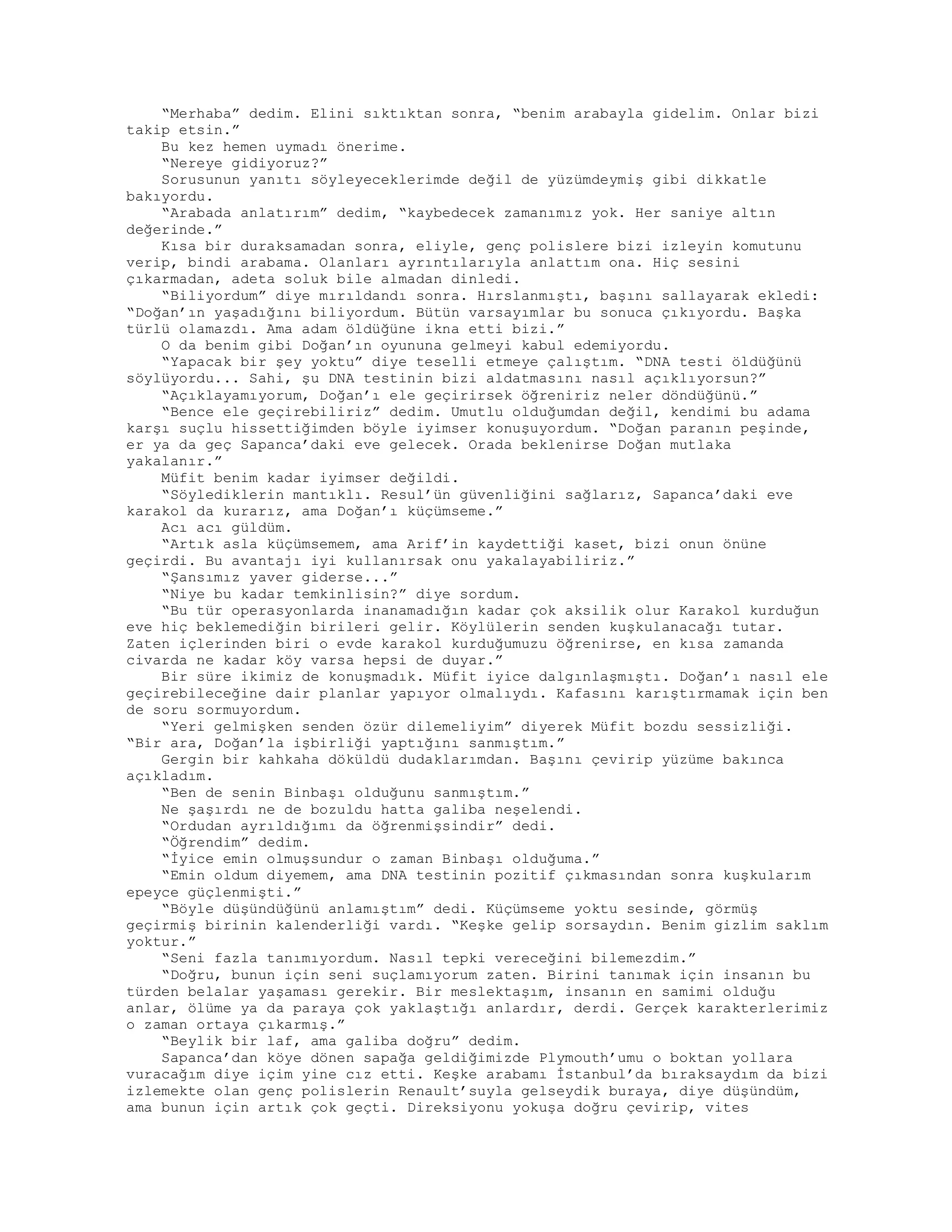 “Merhaba” dedim. Elini sıktıktan sonra, “benim arabayla gidelim. Onlar bizi
takip etsin.”
Bu kez hemen uymadı önerime.
“Nereye gidiyoruz?”
Sorusunun yanıtı söyleyeceklerimde değil de yüzümdeymiş gibi dikkatle
bakıyordu.
“Arabada anlatırım” dedim, “kaybedecek zamanımız yok. Her saniye altın
değerinde.”
Kısa bir duraksamadan sonra, eliyle, genç polislere bizi izleyin komutunu
verip, bindi arabama. Olanları ayrıntılarıyla anlattım ona. Hiç sesini
çıkarmadan, adeta soluk bile almadan dinledi.
“Biliyordum” diye mırıldandı sonra. Hırslanmıştı, başını sallayarak ekledi:
“Doğan’ın yaşadığını biliyordum. Bütün varsayımlar bu sonuca çıkıyordu. Başka
türlü olamazdı. Ama adam öldüğüne ikna etti bizi.”
O da benim gibi Doğan’ın oyununa gelmeyi kabul edemiyordu.
“Yapacak bir şey yoktu” diye teselli etmeye çalıştım. “DNA testi öldüğünü
söylüyordu... Sahi, şu DNA testinin bizi aldatmasını nasıl açıklıyorsun?”
“Açıklayamıyorum, Doğan’ı ele geçirirsek öğreniriz neler döndüğünü.”
“Bence ele geçirebiliriz” dedim. Umutlu olduğumdan değil, kendimi bu adama
karşı suçlu hissettiğimden böyle iyimser konuşuyordum. “Doğan paranın peşinde,
er ya da geç Sapanca’daki eve gelecek. Orada beklenirse Doğan mutlaka
yakalanır.”
Müfit benim kadar iyimser değildi.
“Söylediklerin mantıklı. Resul’ün güvenliğini sağlarız, Sapanca’daki eve
karakol da kurarız, ama Doğan’ı küçümseme.”
Acı acı güldüm.
“Artık asla küçümsemem, ama Arif’in kaydettiği kaset, bizi onun önüne
geçirdi. Bu avantajı iyi kullanırsak onu yakalayabiliriz.”
“Şansımız yaver giderse...”
“Niye bu kadar temkinlisin?” diye sordum.
“Bu tür operasyonlarda inanamadığın kadar çok aksilik olur Karakol kurduğun
eve hiç beklemediğin birileri gelir. Köylülerin senden kuşkulanacağı tutar.
Zaten içlerinden biri o evde karakol kurduğumuzu öğrenirse, en kısa zamanda
civarda ne kadar köy varsa hepsi de duyar.”
Bir süre ikimiz de konuşmadık. Müfit iyice dalgınlaşmıştı. Doğan’ı nasıl ele
geçirebileceğine dair planlar yapıyor olmalıydı. Kafasını karıştırmamak için ben
de soru sormuyordum.
“Yeri gelmişken senden özür dilemeliyim” diyerek Müfit bozdu sessizliği.
“Bir ara, Doğan’la işbirliği yaptığını sanmıştım.”
Gergin bir kahkaha döküldü dudaklarımdan. Başını çevirip yüzüme bakınca
açıkladım.
“Ben de senin Binbaşı olduğunu sanmıştım.”
Ne şaşırdı ne de bozuldu hatta galiba neşelendi.
“Ordudan ayrıldığımı da öğrenmişsindir” dedi.
“Öğrendim” dedim.
“İyice emin olmuşsundur o zaman Binbaşı olduğuma.”
“Emin oldum diyemem, ama DNA testinin pozitif çıkmasından sonra kuşkularım
epeyce güçlenmişti.”
“Böyle düşündüğünü anlamıştım” dedi. Küçümseme yoktu sesinde, görmüş
geçirmiş birinin kalenderliği vardı. “Keşke gelip sorsaydın. Benim gizlim saklım
yoktur.”
“Seni fazla tanımıyordum. Nasıl tepki vereceğini bilemezdim.”
“Doğru, bunun için seni suçlamıyorum zaten. Birini tanımak için insanın bu
türden belalar yaşaması gerekir. Bir meslektaşım, insanın en samimi olduğu
anlar, ölüme ya da paraya çok yaklaştığı anlardır, derdi. Gerçek karakterlerimiz
o zaman ortaya çıkarmış.”
“Beylik bir laf, ama galiba doğru” dedim.
Sapanca’dan köye dönen sapağa geldiğimizde Plymouth’umu o boktan yollara
vuracağım diye içim yine cız etti. Keşke arabamı İstanbul’da bıraksaydım da bizi
izlemekte olan genç polislerin Renault’suyla gelseydik buraya, diye düşündüm,
ama bunun için artık çok geçti. Direksiyonu yokuşa doğru çevirip, vites
 