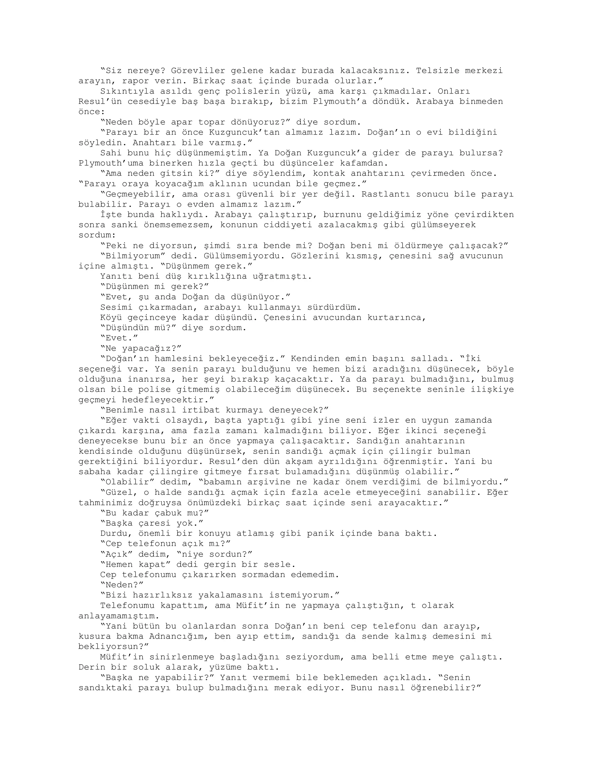 “Siz nereye? Görevliler gelene kadar burada kalacaksınız. Telsizle merkezi
arayın, rapor verin. Birkaç saat içinde burada olurlar.”
Sıkıntıyla asıldı genç polislerin yüzü, ama karşı çıkmadılar. Onları
Resul’ün cesediyle baş başa bırakıp, bizim Plymouth’a döndük. Arabaya binmeden
önce:
“Neden böyle apar topar dönüyoruz?” diye sordum.
“Parayı bir an önce Kuzguncuk’tan almamız lazım. Doğan’ın o evi bildiğini
söyledin. Anahtarı bile varmış.”
Sahi bunu hiç düşünmemiştim. Ya Doğan Kuzguncuk’a gider de parayı bulursa?
Plymouth’uma binerken hızla geçti bu düşünceler kafamdan.
“Ama neden gitsin ki?” diye söylendim, kontak anahtarını çevirmeden önce.
“Parayı oraya koyacağım aklının ucundan bile geçmez.”
“Geçmeyebilir, ama orası güvenli bir yer değil. Rastlantı sonucu bile parayı
bulabilir. Parayı o evden almamız lazım.”
İşte bunda haklıydı. Arabayı çalıştırıp, burnunu geldiğimiz yöne çevirdikten
sonra sanki önemsemezsem, konunun ciddiyeti azalacakmış gibi gülümseyerek
sordum:
“Peki ne diyorsun, şimdi sıra bende mi? Doğan beni mi öldürmeye çalışacak?”
“Bilmiyorum” dedi. Gülümsemiyordu. Gözlerini kısmış, çenesini sağ avucunun
içine almıştı. “Düşünmem gerek.”
Yanıtı beni düş kırıklığına uğratmıştı.
“Düşünmen mi gerek?”
“Evet, şu anda Doğan da düşünüyor.”
Sesimi çıkarmadan, arabayı kullanmayı sürdürdüm.
Köyü geçinceye kadar düşündü. Çenesini avucundan kurtarınca,
“Düşündün mü?” diye sordum.
“Evet.”
“Ne yapacağız?”
“Doğan’ın hamlesini bekleyeceğiz.” Kendinden emin başını salladı. “İki
seçeneği var. Ya senin parayı bulduğunu ve hemen bizi aradığını düşünecek, böyle
olduğuna inanırsa, her şeyi bırakıp kaçacaktır. Ya da parayı bulmadığını, bulmuş
olsan bile polise gitmemiş olabileceğim düşünecek. Bu seçenekte seninle ilişkiye
geçmeyi hedefleyecektir.”
“Benimle nasıl irtibat kurmayı deneyecek?”
“Eğer vakti olsaydı, başta yaptığı gibi yine seni izler en uygun zamanda
çıkardı karşına, ama fazla zamanı kalmadığını biliyor. Eğer ikinci seçeneği
deneyecekse bunu bir an önce yapmaya çalışacaktır. Sandığın anahtarının
kendisinde olduğunu düşünürsek, senin sandığı açmak için çilingir bulman
gerektiğini biliyordur. Resul’den dün akşam ayrıldığını öğrenmiştir. Yani bu
sabaha kadar çilingire gitmeye fırsat bulamadığını düşünmüş olabilir.”
“Olabilir” dedim, “babamın arşivine ne kadar önem verdiğimi de bilmiyordu.”
“Güzel, o halde sandığı açmak için fazla acele etmeyeceğini sanabilir. Eğer
tahminimiz doğruysa önümüzdeki birkaç saat içinde seni arayacaktır.”
“Bu kadar çabuk mu?”
“Başka çaresi yok.”
Durdu, önemli bir konuyu atlamış gibi panik içinde bana baktı.
“Cep telefonun açık mı?”
“Açık” dedim, “niye sordun?”
“Hemen kapat” dedi gergin bir sesle.
Cep telefonumu çıkarırken sormadan edemedim.
“Neden?”
“Bizi hazırlıksız yakalamasını istemiyorum.”
Telefonumu kapattım, ama Müfit’in ne yapmaya çalıştığın, t olarak
anlayamamıştım.
“Yani bütün bu olanlardan sonra Doğan’ın beni cep telefonu dan arayıp,
kusura bakma Adnancığım, ben ayıp ettim, sandığı da sende kalmış demesini mi
bekliyorsun?”
Müfit’in sinirlenmeye başladığını seziyordum, ama belli etme meye çalıştı.
Derin bir soluk alarak, yüzüme baktı.
“Başka ne yapabilir?” Yanıt vermemi bile beklemeden açıkladı. “Senin
sandıktaki parayı bulup bulmadığını merak ediyor. Bunu nasıl öğrenebilir?”
 