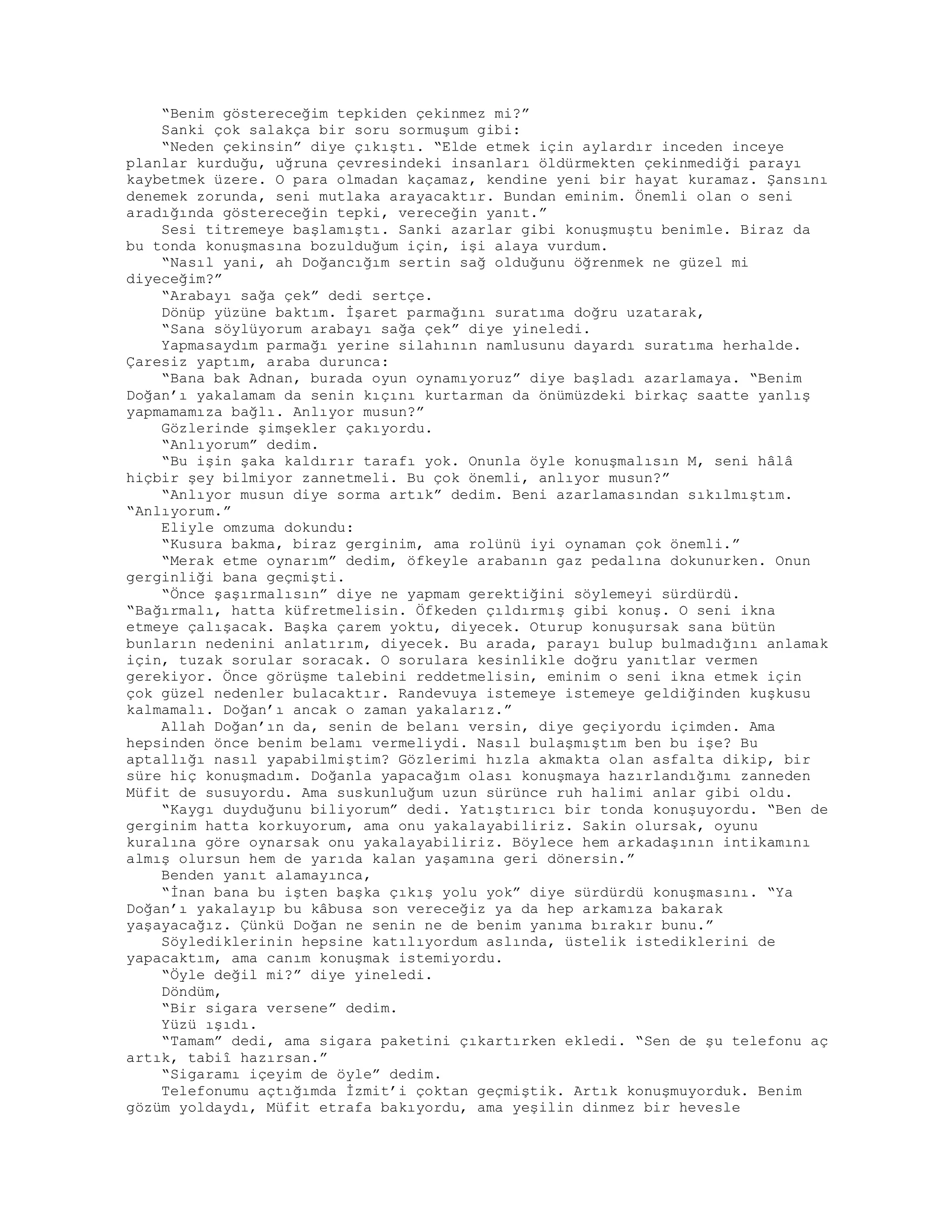 “Benim göstereceğim tepkiden çekinmez mi?”
Sanki çok salakça bir soru sormuşum gibi:
“Neden çekinsin” diye çıkıştı. “Elde etmek için aylardır inceden inceye
planlar kurduğu, uğruna çevresindeki insanları öldürmekten çekinmediği parayı
kaybetmek üzere. O para olmadan kaçamaz, kendine yeni bir hayat kuramaz. Şansını
denemek zorunda, seni mutlaka arayacaktır. Bundan eminim. Önemli olan o seni
aradığında göstereceğin tepki, vereceğin yanıt.”
Sesi titremeye başlamıştı. Sanki azarlar gibi konuşmuştu benimle. Biraz da
bu tonda konuşmasına bozulduğum için, işi alaya vurdum.
“Nasıl yani, ah Doğancığım sertin sağ olduğunu öğrenmek ne güzel mi
diyeceğim?”
“Arabayı sağa çek” dedi sertçe.
Dönüp yüzüne baktım. İşaret parmağını suratıma doğru uzatarak,
“Sana söylüyorum arabayı sağa çek” diye yineledi.
Yapmasaydım parmağı yerine silahının namlusunu dayardı suratıma herhalde.
Çaresiz yaptım, araba durunca:
“Bana bak Adnan, burada oyun oynamıyoruz” diye başladı azarlamaya. “Benim
Doğan’ı yakalamam da senin kıçını kurtarman da önümüzdeki birkaç saatte yanlış
yapmamamıza bağlı. Anlıyor musun?”
Gözlerinde şimşekler çakıyordu.
“Anlıyorum” dedim.
“Bu işin şaka kaldırır tarafı yok. Onunla öyle konuşmalısın M, seni hâlâ
hiçbir şey bilmiyor zannetmeli. Bu çok önemli, anlıyor musun?”
“Anlıyor musun diye sorma artık” dedim. Beni azarlamasından sıkılmıştım.
“Anlıyorum.”
Eliyle omzuma dokundu:
“Kusura bakma, biraz gerginim, ama rolünü iyi oynaman çok önemli.”
“Merak etme oynarım” dedim, öfkeyle arabanın gaz pedalına dokunurken. Onun
gerginliği bana geçmişti.
“Önce şaşırmalısın” diye ne yapmam gerektiğini söylemeyi sürdürdü.
“Bağırmalı, hatta küfretmelisin. Öfkeden çıldırmış gibi konuş. O seni ikna
etmeye çalışacak. Başka çarem yoktu, diyecek. Oturup konuşursak sana bütün
bunların nedenini anlatırım, diyecek. Bu arada, parayı bulup bulmadığını anlamak
için, tuzak sorular soracak. O sorulara kesinlikle doğru yanıtlar vermen
gerekiyor. Önce görüşme talebini reddetmelisin, eminim o seni ikna etmek için
çok güzel nedenler bulacaktır. Randevuya istemeye istemeye geldiğinden kuşkusu
kalmamalı. Doğan’ı ancak o zaman yakalarız.”
Allah Doğan’ın da, senin de belanı versin, diye geçiyordu içimden. Ama
hepsinden önce benim belamı vermeliydi. Nasıl bulaşmıştım ben bu işe? Bu
aptallığı nasıl yapabilmiştim? Gözlerimi hızla akmakta olan asfalta dikip, bir
süre hiç konuşmadım. Doğanla yapacağım olası konuşmaya hazırlandığımı zanneden
Müfit de susuyordu. Ama suskunluğum uzun sürünce ruh halimi anlar gibi oldu.
“Kaygı duyduğunu biliyorum” dedi. Yatıştırıcı bir tonda konuşuyordu. “Ben de
gerginim hatta korkuyorum, ama onu yakalayabiliriz. Sakin olursak, oyunu
kuralına göre oynarsak onu yakalayabiliriz. Böylece hem arkadaşının intikamını
almış olursun hem de yarıda kalan yaşamına geri dönersin.”
Benden yanıt alamayınca,
“İnan bana bu işten başka çıkış yolu yok” diye sürdürdü konuşmasını. “Ya
Doğan’ı yakalayıp bu kâbusa son vereceğiz ya da hep arkamıza bakarak
yaşayacağız. Çünkü Doğan ne senin ne de benim yanıma bırakır bunu.”
Söylediklerinin hepsine katılıyordum aslında, üstelik istediklerini de
yapacaktım, ama canım konuşmak istemiyordu.
“Öyle değil mi?” diye yineledi.
Döndüm,
“Bir sigara versene” dedim.
Yüzü ışıdı.
“Tamam” dedi, ama sigara paketini çıkartırken ekledi. “Sen de şu telefonu aç
artık, tabiî hazırsan.”
“Sigaramı içeyim de öyle” dedim.
Telefonumu açtığımda İzmit’i çoktan geçmiştik. Artık konuşmuyorduk. Benim
gözüm yoldaydı, Müfit etrafa bakıyordu, ama yeşilin dinmez bir hevesle
 