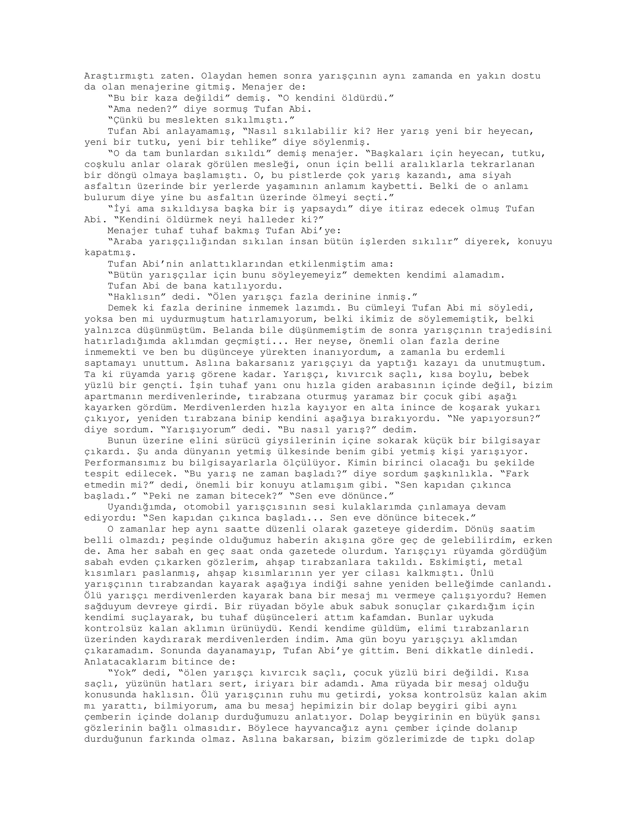 Araştırmıştı zaten. Olaydan hemen sonra yarışçının aynı zamanda en yakın dostu
da olan menajerine gitmiş. Menajer de:
“Bu bir kaza değildi” demiş. “O kendini öldürdü.”
“Ama neden?” diye sormuş Tufan Abi.
“Çünkü bu meslekten sıkılmıştı.”
Tufan Abi anlayamamış, “Nasıl sıkılabilir ki? Her yarış yeni bir heyecan,
yeni bir tutku, yeni bir tehlike” diye söylenmiş.
“O da tam bunlardan sıkıldı” demiş menajer. “Başkaları için heyecan, tutku,
coşkulu anlar olarak görülen mesleği, onun için belli aralıklarla tekrarlanan
bir döngü olmaya başlamıştı. O, bu pistlerde çok yarış kazandı, ama siyah
asfaltın üzerinde bir yerlerde yaşamının anlamım kaybetti. Belki de o anlamı
bulurum diye yine bu asfaltın üzerinde ölmeyi seçti.”
“İyi ama sıkıldıysa başka bir iş yapsaydı” diye itiraz edecek olmuş Tufan
Abi. “Kendini öldürmek neyi halleder ki?”
Menajer tuhaf tuhaf bakmış Tufan Abi’ye:
“Araba yarışçılığından sıkılan insan bütün işlerden sıkılır” diyerek, konuyu
kapatmış.
Tufan Abi’nin anlattıklarından etkilenmiştim ama:
“Bütün yarışçılar için bunu söyleyemeyiz” demekten kendimi alamadım.
Tufan Abi de bana katılıyordu.
“Haklısın” dedi. “Ölen yarışçı fazla derinine inmiş.”
Demek ki fazla derinine inmemek lazımdı. Bu cümleyi Tufan Abi mi söyledi,
yoksa ben mi uydurmuştum hatırlamıyorum, belki ikimiz de söylememiştik, belki
yalnızca düşünmüştüm. Belanda bile düşünmemiştim de sonra yarışçının trajedisini
hatırladığımda aklımdan geçmişti... Her neyse, önemli olan fazla derine
inmemekti ve ben bu düşünceye yürekten inanıyordum, a zamanla bu erdemli
saptamayı unuttum. Aslına bakarsanız yarışçıyı da yaptığı kazayı da unutmuştum.
Ta ki rüyamda yarış görene kadar. Yarışçı, kıvırcık saçlı, kısa boylu, bebek
yüzlü bir gençti. İşin tuhaf yanı onu hızla giden arabasının içinde değil, bizim
apartmanın merdivenlerinde, tırabzana oturmuş yaramaz bir çocuk gibi aşağı
kayarken gördüm. Merdivenlerden hızla kayıyor en alta inince de koşarak yukarı
çıkıyor, yeniden tırabzana binip kendini aşağıya bırakıyordu. “Ne yapıyorsun?”
diye sordum. “Yarışıyorum” dedi. “Bu nasıl yarış?” dedim.
Bunun üzerine elini sürücü giysilerinin içine sokarak küçük bir bilgisayar
çıkardı. Şu anda dünyanın yetmiş ülkesinde benim gibi yetmiş kişi yarışıyor.
Performansımız bu bilgisayarlarla ölçülüyor. Kimin birinci olacağı bu şekilde
tespit edilecek. “Bu yarış ne zaman başladı?” diye sordum şaşkınlıkla. “Fark
etmedin mi?” dedi, önemli bir konuyu atlamışım gibi. “Sen kapıdan çıkınca
başladı.” “Peki ne zaman bitecek?” “Sen eve dönünce.”
Uyandığımda, otomobil yarışçısının sesi kulaklarımda çınlamaya devam
ediyordu: “Sen kapıdan çıkınca başladı... Sen eve dönünce bitecek.”
O zamanlar hep aynı saatte düzenli olarak gazeteye giderdim. Dönüş saatim
belli olmazdı; peşinde olduğumuz haberin akışına göre geç de gelebilirdim, erken
de. Ama her sabah en geç saat onda gazetede olurdum. Yarışçıyı rüyamda gördüğüm
sabah evden çıkarken gözlerim, ahşap tırabzanlara takıldı. Eskimişti, metal
kısımları paslanmış, ahşap kısımlarının yer yer cilası kalkmıştı. Ünlü
yarışçının tırabzandan kayarak aşağıya indiği sahne yeniden belleğimde canlandı.
Ölü yarışçı merdivenlerden kayarak bana bir mesaj mı vermeye çalışıyordu? Hemen
sağduyum devreye girdi. Bir rüyadan böyle abuk sabuk sonuçlar çıkardığım için
kendimi suçlayarak, bu tuhaf düşünceleri attım kafamdan. Bunlar uykuda
kontrolsüz kalan aklımın ürünüydü. Kendi kendime güldüm, elimi tırabzanların
üzerinden kaydırarak merdivenlerden indim. Ama gün boyu yarışçıyı aklımdan
çıkaramadım. Sonunda dayanamayıp, Tufan Abi’ye gittim. Beni dikkatle dinledi.
Anlatacaklarım bitince de:
“Yok” dedi, “ölen yarışçı kıvırcık saçlı, çocuk yüzlü biri değildi. Kısa
saçlı, yüzünün hatları sert, iriyarı bir adamdı. Ama rüyada bir mesaj olduğu
konusunda haklısın. Ölü yarışçının ruhu mu getirdi, yoksa kontrolsüz kalan akim
mı yarattı, bilmiyorum, ama bu mesaj hepimizin bir dolap beygiri gibi aynı
çemberin içinde dolanıp durduğumuzu anlatıyor. Dolap beygirinin en büyük şansı
gözlerinin bağlı olmasıdır. Böylece hayvancağız aynı çember içinde dolanıp
durduğunun farkında olmaz. Aslına bakarsan, bizim gözlerimizde de tıpkı dolap
 