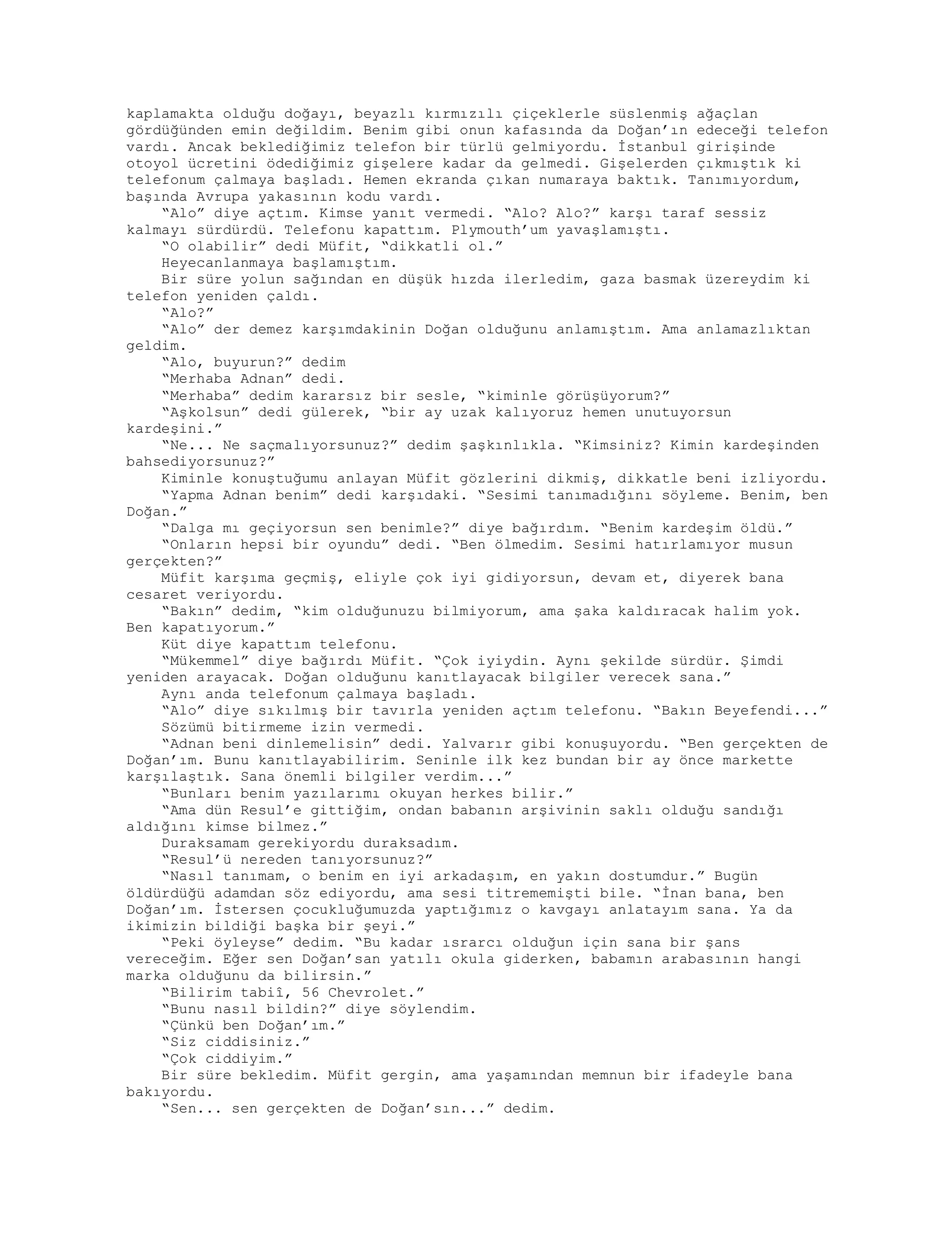 kaplamakta olduğu doğayı, beyazlı kırmızılı çiçeklerle süslenmiş ağaçlan
gördüğünden emin değildim. Benim gibi onun kafasında da Doğan’ın edeceği telefon
vardı. Ancak beklediğimiz telefon bir türlü gelmiyordu. İstanbul girişinde
otoyol ücretini ödediğimiz gişelere kadar da gelmedi. Gişelerden çıkmıştık ki
telefonum çalmaya başladı. Hemen ekranda çıkan numaraya baktık. Tanımıyordum,
başında Avrupa yakasının kodu vardı.
“Alo” diye açtım. Kimse yanıt vermedi. “Alo? Alo?” karşı taraf sessiz
kalmayı sürdürdü. Telefonu kapattım. Plymouth’um yavaşlamıştı.
“O olabilir” dedi Müfit, “dikkatli ol.”
Heyecanlanmaya başlamıştım.
Bir süre yolun sağından en düşük hızda ilerledim, gaza basmak üzereydim ki
telefon yeniden çaldı.
“Alo?”
“Alo” der demez karşımdakinin Doğan olduğunu anlamıştım. Ama anlamazlıktan
geldim.
“Alo, buyurun?” dedim
“Merhaba Adnan” dedi.
“Merhaba” dedim kararsız bir sesle, “kiminle görüşüyorum?”
“Aşkolsun” dedi gülerek, “bir ay uzak kalıyoruz hemen unutuyorsun
kardeşini.”
“Ne... Ne saçmalıyorsunuz?” dedim şaşkınlıkla. “Kimsiniz? Kimin kardeşinden
bahsediyorsunuz?”
Kiminle konuştuğumu anlayan Müfit gözlerini dikmiş, dikkatle beni izliyordu.
“Yapma Adnan benim” dedi karşıdaki. “Sesimi tanımadığını söyleme. Benim, ben
Doğan.”
“Dalga mı geçiyorsun sen benimle?” diye bağırdım. “Benim kardeşim öldü.”
“Onların hepsi bir oyundu” dedi. “Ben ölmedim. Sesimi hatırlamıyor musun
gerçekten?”
Müfit karşıma geçmiş, eliyle çok iyi gidiyorsun, devam et, diyerek bana
cesaret veriyordu.
“Bakın” dedim, “kim olduğunuzu bilmiyorum, ama şaka kaldıracak halim yok.
Ben kapatıyorum.”
Küt diye kapattım telefonu.
“Mükemmel” diye bağırdı Müfit. “Çok iyiydin. Aynı şekilde sürdür. Şimdi
yeniden arayacak. Doğan olduğunu kanıtlayacak bilgiler verecek sana.”
Aynı anda telefonum çalmaya başladı.
“Alo” diye sıkılmış bir tavırla yeniden açtım telefonu. “Bakın Beyefendi...”
Sözümü bitirmeme izin vermedi.
“Adnan beni dinlemelisin” dedi. Yalvarır gibi konuşuyordu. “Ben gerçekten de
Doğan’ım. Bunu kanıtlayabilirim. Seninle ilk kez bundan bir ay önce markette
karşılaştık. Sana önemli bilgiler verdim...”
“Bunları benim yazılarımı okuyan herkes bilir.”
“Ama dün Resul’e gittiğim, ondan babanın arşivinin saklı olduğu sandığı
aldığını kimse bilmez.”
Duraksamam gerekiyordu duraksadım.
“Resul’ü nereden tanıyorsunuz?”
“Nasıl tanımam, o benim en iyi arkadaşım, en yakın dostumdur.” Bugün
öldürdüğü adamdan söz ediyordu, ama sesi titrememişti bile. “İnan bana, ben
Doğan’ım. İstersen çocukluğumuzda yaptığımız o kavgayı anlatayım sana. Ya da
ikimizin bildiği başka bir şeyi.”
“Peki öyleyse” dedim. “Bu kadar ısrarcı olduğun için sana bir şans
vereceğim. Eğer sen Doğan’san yatılı okula giderken, babamın arabasının hangi
marka olduğunu da bilirsin.”
“Bilirim tabiî, 56 Chevrolet.”
“Bunu nasıl bildin?” diye söylendim.
“Çünkü ben Doğan’ım.”
“Siz ciddisiniz.”
“Çok ciddiyim.”
Bir süre bekledim. Müfit gergin, ama yaşamından memnun bir ifadeyle bana
bakıyordu.
“Sen... sen gerçekten de Doğan’sın...” dedim.
 