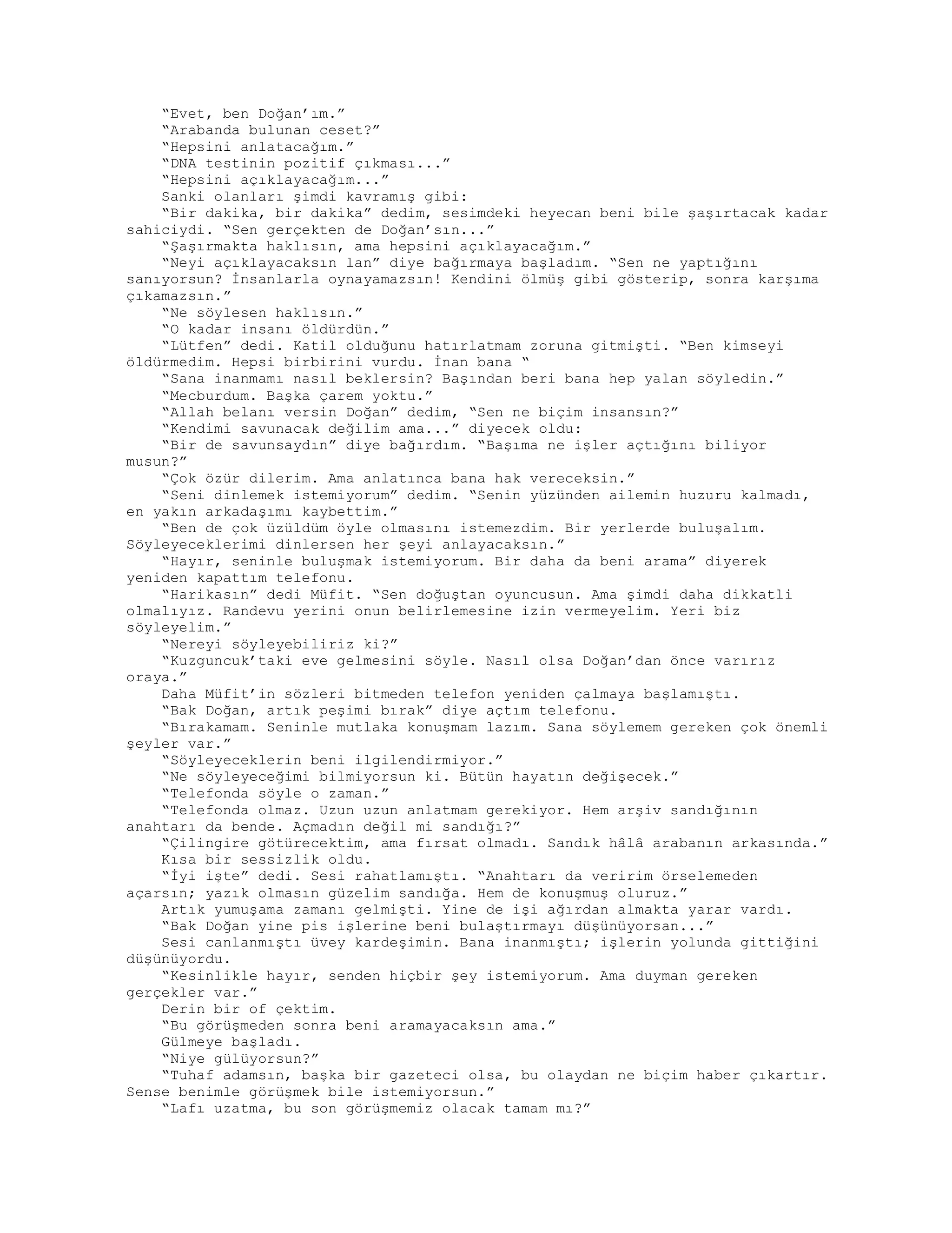“Evet, ben Doğan’ım.”
“Arabanda bulunan ceset?”
“Hepsini anlatacağım.”
“DNA testinin pozitif çıkması...”
“Hepsini açıklayacağım...”
Sanki olanları şimdi kavramış gibi:
“Bir dakika, bir dakika” dedim, sesimdeki heyecan beni bile şaşırtacak kadar
sahiciydi. “Sen gerçekten de Doğan’sın...”
“Şaşırmakta haklısın, ama hepsini açıklayacağım.”
“Neyi açıklayacaksın lan” diye bağırmaya başladım. “Sen ne yaptığını
sanıyorsun? İnsanlarla oynayamazsın! Kendini ölmüş gibi gösterip, sonra karşıma
çıkamazsın.”
“Ne söylesen haklısın.”
“O kadar insanı öldürdün.”
“Lütfen” dedi. Katil olduğunu hatırlatmam zoruna gitmişti. “Ben kimseyi
öldürmedim. Hepsi birbirini vurdu. İnan bana “
“Sana inanmamı nasıl beklersin? Başından beri bana hep yalan söyledin.”
“Mecburdum. Başka çarem yoktu.”
“Allah belanı versin Doğan” dedim, “Sen ne biçim insansın?”
“Kendimi savunacak değilim ama...” diyecek oldu:
“Bir de savunsaydın” diye bağırdım. “Başıma ne işler açtığını biliyor
musun?”
“Çok özür dilerim. Ama anlatınca bana hak vereceksin.”
“Seni dinlemek istemiyorum” dedim. “Senin yüzünden ailemin huzuru kalmadı,
en yakın arkadaşımı kaybettim.”
“Ben de çok üzüldüm öyle olmasını istemezdim. Bir yerlerde buluşalım.
Söyleyeceklerimi dinlersen her şeyi anlayacaksın.”
“Hayır, seninle buluşmak istemiyorum. Bir daha da beni arama” diyerek
yeniden kapattım telefonu.
“Harikasın” dedi Müfit. “Sen doğuştan oyuncusun. Ama şimdi daha dikkatli
olmalıyız. Randevu yerini onun belirlemesine izin vermeyelim. Yeri biz
söyleyelim.”
“Nereyi söyleyebiliriz ki?”
“Kuzguncuk’taki eve gelmesini söyle. Nasıl olsa Doğan’dan önce varırız
oraya.”
Daha Müfit’in sözleri bitmeden telefon yeniden çalmaya başlamıştı.
“Bak Doğan, artık peşimi bırak” diye açtım telefonu.
“Bırakamam. Seninle mutlaka konuşmam lazım. Sana söylemem gereken çok önemli
şeyler var.”
“Söyleyeceklerin beni ilgilendirmiyor.”
“Ne söyleyeceğimi bilmiyorsun ki. Bütün hayatın değişecek.”
“Telefonda söyle o zaman.”
“Telefonda olmaz. Uzun uzun anlatmam gerekiyor. Hem arşiv sandığının
anahtarı da bende. Açmadın değil mi sandığı?”
“Çilingire götürecektim, ama fırsat olmadı. Sandık hâlâ arabanın arkasında.”
Kısa bir sessizlik oldu.
“İyi işte” dedi. Sesi rahatlamıştı. “Anahtarı da veririm örselemeden
açarsın; yazık olmasın güzelim sandığa. Hem de konuşmuş oluruz.”
Artık yumuşama zamanı gelmişti. Yine de işi ağırdan almakta yarar vardı.
“Bak Doğan yine pis işlerine beni bulaştırmayı düşünüyorsan...”
Sesi canlanmıştı üvey kardeşimin. Bana inanmıştı; işlerin yolunda gittiğini
düşünüyordu.
“Kesinlikle hayır, senden hiçbir şey istemiyorum. Ama duyman gereken
gerçekler var.”
Derin bir of çektim.
“Bu görüşmeden sonra beni aramayacaksın ama.”
Gülmeye başladı.
“Niye gülüyorsun?”
“Tuhaf adamsın, başka bir gazeteci olsa, bu olaydan ne biçim haber çıkartır.
Sense benimle görüşmek bile istemiyorsun.”
“Lafı uzatma, bu son görüşmemiz olacak tamam mı?”
 