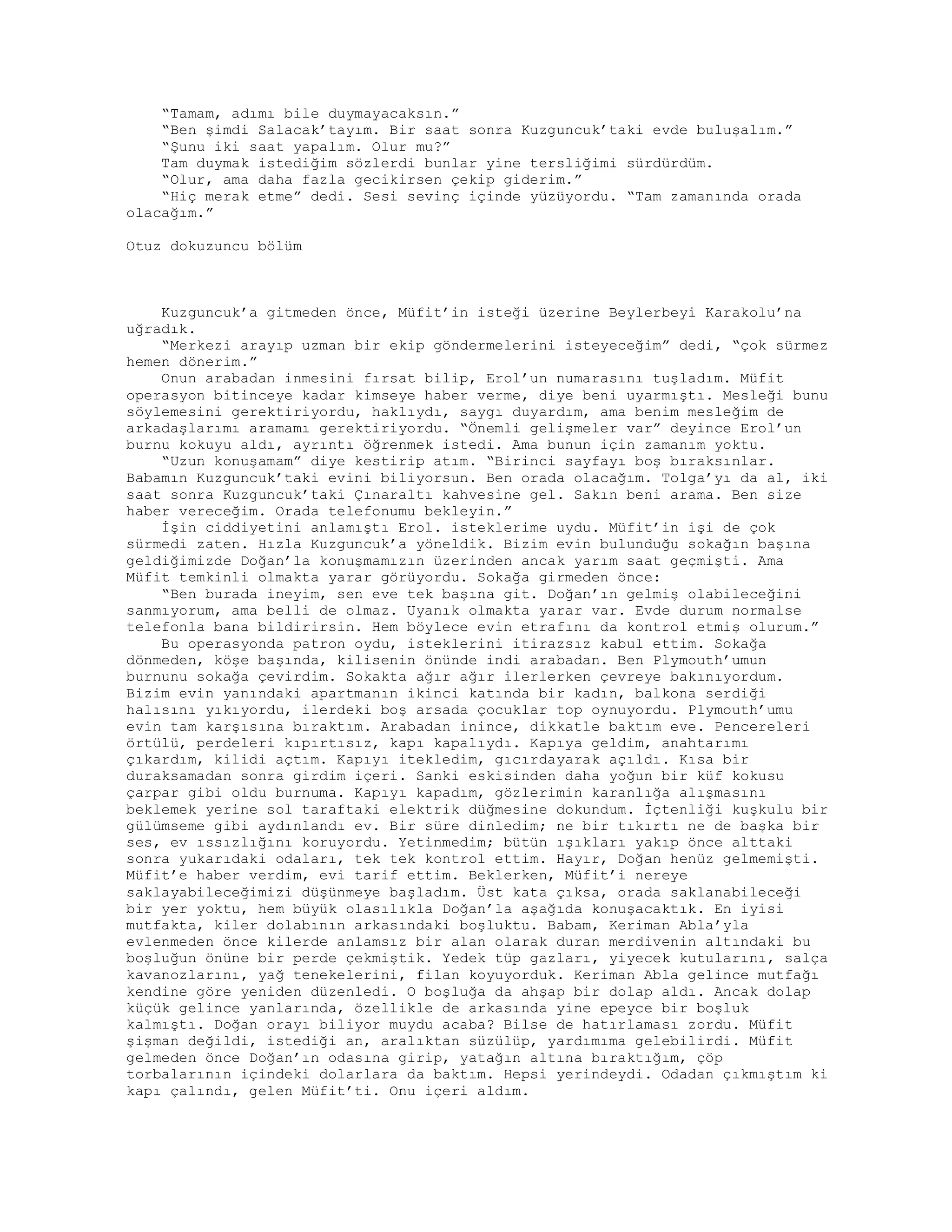 “Tamam, adımı bile duymayacaksın.”
“Ben şimdi Salacak’tayım. Bir saat sonra Kuzguncuk’taki evde buluşalım.”
“Şunu iki saat yapalım. Olur mu?”
Tam duymak istediğim sözlerdi bunlar yine tersliğimi sürdürdüm.
“Olur, ama daha fazla gecikirsen çekip giderim.”
“Hiç merak etme” dedi. Sesi sevinç içinde yüzüyordu. “Tam zamanında orada
olacağım.”
Otuz dokuzuncu bölüm
Kuzguncuk’a gitmeden önce, Müfit’in isteği üzerine Beylerbeyi Karakolu’na
uğradık.
“Merkezi arayıp uzman bir ekip göndermelerini isteyeceğim” dedi, “çok sürmez
hemen dönerim.”
Onun arabadan inmesini fırsat bilip, Erol’un numarasını tuşladım. Müfit
operasyon bitinceye kadar kimseye haber verme, diye beni uyarmıştı. Mesleği bunu
söylemesini gerektiriyordu, haklıydı, saygı duyardım, ama benim mesleğim de
arkadaşlarımı aramamı gerektiriyordu. “Önemli gelişmeler var” deyince Erol’un
burnu kokuyu aldı, ayrıntı öğrenmek istedi. Ama bunun için zamanım yoktu.
“Uzun konuşamam” diye kestirip atım. “Birinci sayfayı boş bıraksınlar.
Babamın Kuzguncuk’taki evini biliyorsun. Ben orada olacağım. Tolga’yı da al, iki
saat sonra Kuzguncuk’taki Çınaraltı kahvesine gel. Sakın beni arama. Ben size
haber vereceğim. Orada telefonumu bekleyin.”
İşin ciddiyetini anlamıştı Erol. isteklerime uydu. Müfit’in işi de çok
sürmedi zaten. Hızla Kuzguncuk’a yöneldik. Bizim evin bulunduğu sokağın başına
geldiğimizde Doğan’la konuşmamızın üzerinden ancak yarım saat geçmişti. Ama
Müfit temkinli olmakta yarar görüyordu. Sokağa girmeden önce:
“Ben burada ineyim, sen eve tek başına git. Doğan’ın gelmiş olabileceğini
sanmıyorum, ama belli de olmaz. Uyanık olmakta yarar var. Evde durum normalse
telefonla bana bildirirsin. Hem böylece evin etrafını da kontrol etmiş olurum.”
Bu operasyonda patron oydu, isteklerini itirazsız kabul ettim. Sokağa
dönmeden, köşe başında, kilisenin önünde indi arabadan. Ben Plymouth’umun
burnunu sokağa çevirdim. Sokakta ağır ağır ilerlerken çevreye bakınıyordum.
Bizim evin yanındaki apartmanın ikinci katında bir kadın, balkona serdiği
halısını yıkıyordu, ilerdeki boş arsada çocuklar top oynuyordu. Plymouth’umu
evin tam karşısına bıraktım. Arabadan inince, dikkatle baktım eve. Pencereleri
örtülü, perdeleri kıpırtısız, kapı kapalıydı. Kapıya geldim, anahtarımı
çıkardım, kilidi açtım. Kapıyı itekledim, gıcırdayarak açıldı. Kısa bir
duraksamadan sonra girdim içeri. Sanki eskisinden daha yoğun bir küf kokusu
çarpar gibi oldu burnuma. Kapıyı kapadım, gözlerimin karanlığa alışmasını
beklemek yerine sol taraftaki elektrik düğmesine dokundum. İçtenliği kuşkulu bir
gülümseme gibi aydınlandı ev. Bir süre dinledim; ne bir tıkırtı ne de başka bir
ses, ev ıssızlığını koruyordu. Yetinmedim; bütün ışıkları yakıp önce alttaki
sonra yukarıdaki odaları, tek tek kontrol ettim. Hayır, Doğan henüz gelmemişti.
Müfit’e haber verdim, evi tarif ettim. Beklerken, Müfit’i nereye
saklayabileceğimizi düşünmeye başladım. Üst kata çıksa, orada saklanabileceği
bir yer yoktu, hem büyük olasılıkla Doğan’la aşağıda konuşacaktık. En iyisi
mutfakta, kiler dolabının arkasındaki boşluktu. Babam, Keriman Abla’yla
evlenmeden önce kilerde anlamsız bir alan olarak duran merdivenin altındaki bu
boşluğun önüne bir perde çekmiştik. Yedek tüp gazları, yiyecek kutularını, salça
kavanozlarını, yağ tenekelerini, filan koyuyorduk. Keriman Abla gelince mutfağı
kendine göre yeniden düzenledi. O boşluğa da ahşap bir dolap aldı. Ancak dolap
küçük gelince yanlarında, özellikle de arkasında yine epeyce bir boşluk
kalmıştı. Doğan orayı biliyor muydu acaba? Bilse de hatırlaması zordu. Müfit
şişman değildi, istediği an, aralıktan süzülüp, yardımıma gelebilirdi. Müfit
gelmeden önce Doğan’ın odasına girip, yatağın altına bıraktığım, çöp
torbalarının içindeki dolarlara da baktım. Hepsi yerindeydi. Odadan çıkmıştım ki
kapı çalındı, gelen Müfit’ti. Onu içeri aldım.
 