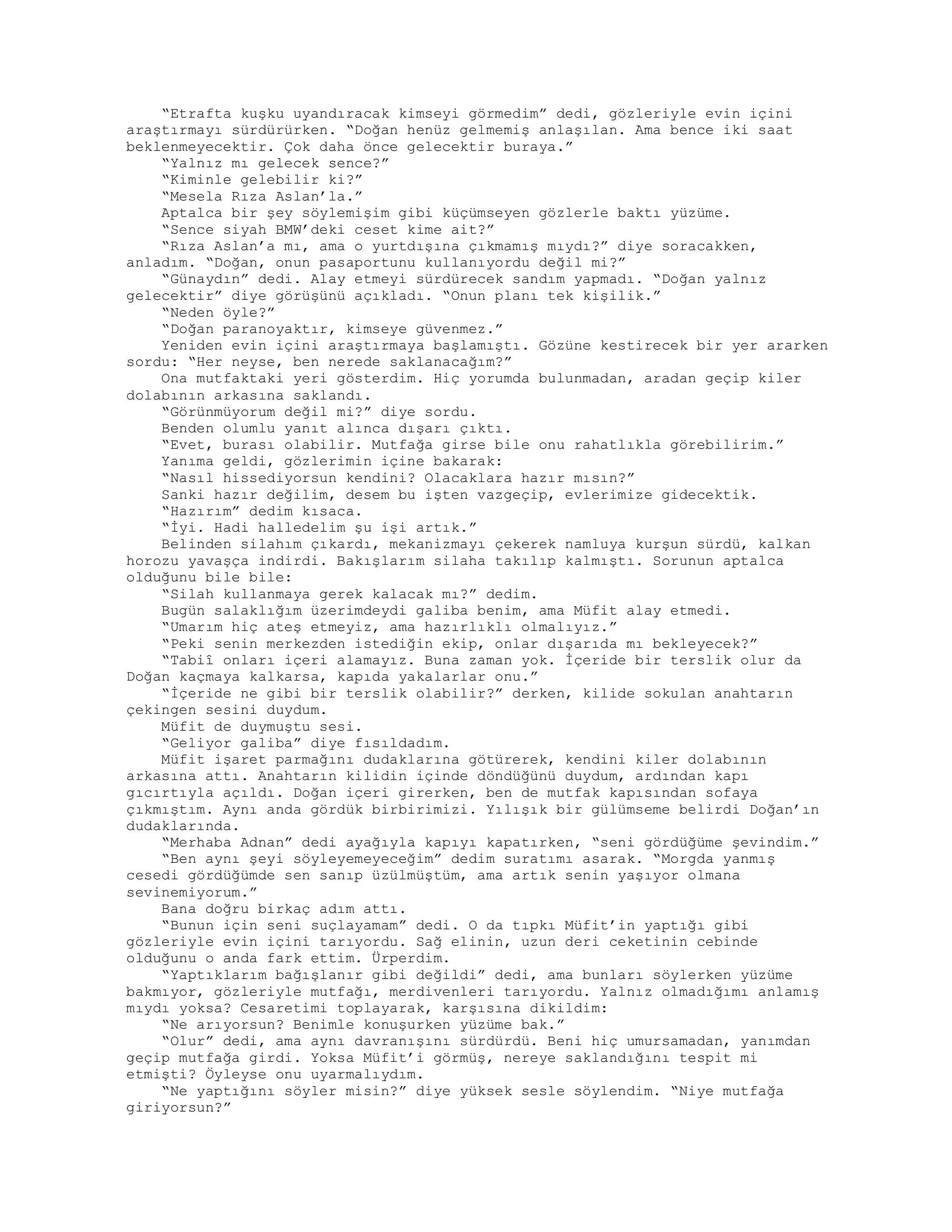 “Etrafta kuşku uyandıracak kimseyi görmedim” dedi, gözleriyle evin içini
araştırmayı sürdürürken. “Doğan henüz gelmemiş anlaşılan. Ama bence iki saat
beklenmeyecektir. Çok daha önce gelecektir buraya.”
“Yalnız mı gelecek sence?”
“Kiminle gelebilir ki?”
“Mesela Rıza Aslan’la.”
Aptalca bir şey söylemişim gibi küçümseyen gözlerle baktı yüzüme.
“Sence siyah BMW’deki ceset kime ait?”
“Rıza Aslan’a mı, ama o yurtdışına çıkmamış mıydı?” diye soracakken,
anladım. “Doğan, onun pasaportunu kullanıyordu değil mi?”
“Günaydın” dedi. Alay etmeyi sürdürecek sandım yapmadı. “Doğan yalnız
gelecektir” diye görüşünü açıkladı. “Onun planı tek kişilik.”
“Neden öyle?”
“Doğan paranoyaktır, kimseye güvenmez.”
Yeniden evin içini araştırmaya başlamıştı. Gözüne kestirecek bir yer ararken
sordu: “Her neyse, ben nerede saklanacağım?”
Ona mutfaktaki yeri gösterdim. Hiç yorumda bulunmadan, aradan geçip kiler
dolabının arkasına saklandı.
“Görünmüyorum değil mi?” diye sordu.
Benden olumlu yanıt alınca dışarı çıktı.
“Evet, burası olabilir. Mutfağa girse bile onu rahatlıkla görebilirim.”
Yanıma geldi, gözlerimin içine bakarak:
“Nasıl hissediyorsun kendini? Olacaklara hazır mısın?”
Sanki hazır değilim, desem bu işten vazgeçip, evlerimize gidecektik.
“Hazırım” dedim kısaca.
“İyi. Hadi halledelim şu işi artık.”
Belinden silahım çıkardı, mekanizmayı çekerek namluya kurşun sürdü, kalkan
horozu yavaşça indirdi. Bakışlarım silaha takılıp kalmıştı. Sorunun aptalca
olduğunu bile bile:
“Silah kullanmaya gerek kalacak mı?” dedim.
Bugün salaklığım üzerimdeydi galiba benim, ama Müfit alay etmedi.
“Umarım hiç ateş etmeyiz, ama hazırlıklı olmalıyız.”
“Peki senin merkezden istediğin ekip, onlar dışarıda mı bekleyecek?”
“Tabiî onları içeri alamayız. Buna zaman yok. İçeride bir terslik olur da
Doğan kaçmaya kalkarsa, kapıda yakalarlar onu.”
“İçeride ne gibi bir terslik olabilir?” derken, kilide sokulan anahtarın
çekingen sesini duydum.
Müfit de duymuştu sesi.
“Geliyor galiba” diye fısıldadım.
Müfit işaret parmağını dudaklarına götürerek, kendini kiler dolabının
arkasına attı. Anahtarın kilidin içinde döndüğünü duydum, ardından kapı
gıcırtıyla açıldı. Doğan içeri girerken, ben de mutfak kapısından sofaya
çıkmıştım. Aynı anda gördük birbirimizi. Yılışık bir gülümseme belirdi Doğan’ın
dudaklarında.
“Merhaba Adnan” dedi ayağıyla kapıyı kapatırken, “seni gördüğüme şevindim.”
“Ben aynı şeyi söyleyemeyeceğim” dedim suratımı asarak. “Morgda yanmış
cesedi gördüğümde sen sanıp üzülmüştüm, ama artık senin yaşıyor olmana
sevinemiyorum.”
Bana doğru birkaç adım attı.
“Bunun için seni suçlayamam” dedi. O da tıpkı Müfit’in yaptığı gibi
gözleriyle evin içini tarıyordu. Sağ elinin, uzun deri ceketinin cebinde
olduğunu o anda fark ettim. Ürperdim.
“Yaptıklarım bağışlanır gibi değildi” dedi, ama bunları söylerken yüzüme
bakmıyor, gözleriyle mutfağı, merdivenleri tarıyordu. Yalnız olmadığımı anlamış
mıydı yoksa? Cesaretimi toplayarak, karşısına dikildim:
“Ne arıyorsun? Benimle konuşurken yüzüme bak.”
“Olur” dedi, ama aynı davranışını sürdürdü. Beni hiç umursamadan, yanımdan
geçip mutfağa girdi. Yoksa Müfit’i görmüş, nereye saklandığını tespit mi
etmişti? Öyleyse onu uyarmalıydım.
“Ne yaptığını söyler misin?” diye yüksek sesle söylendim. “Niye mutfağa
giriyorsun?”
 