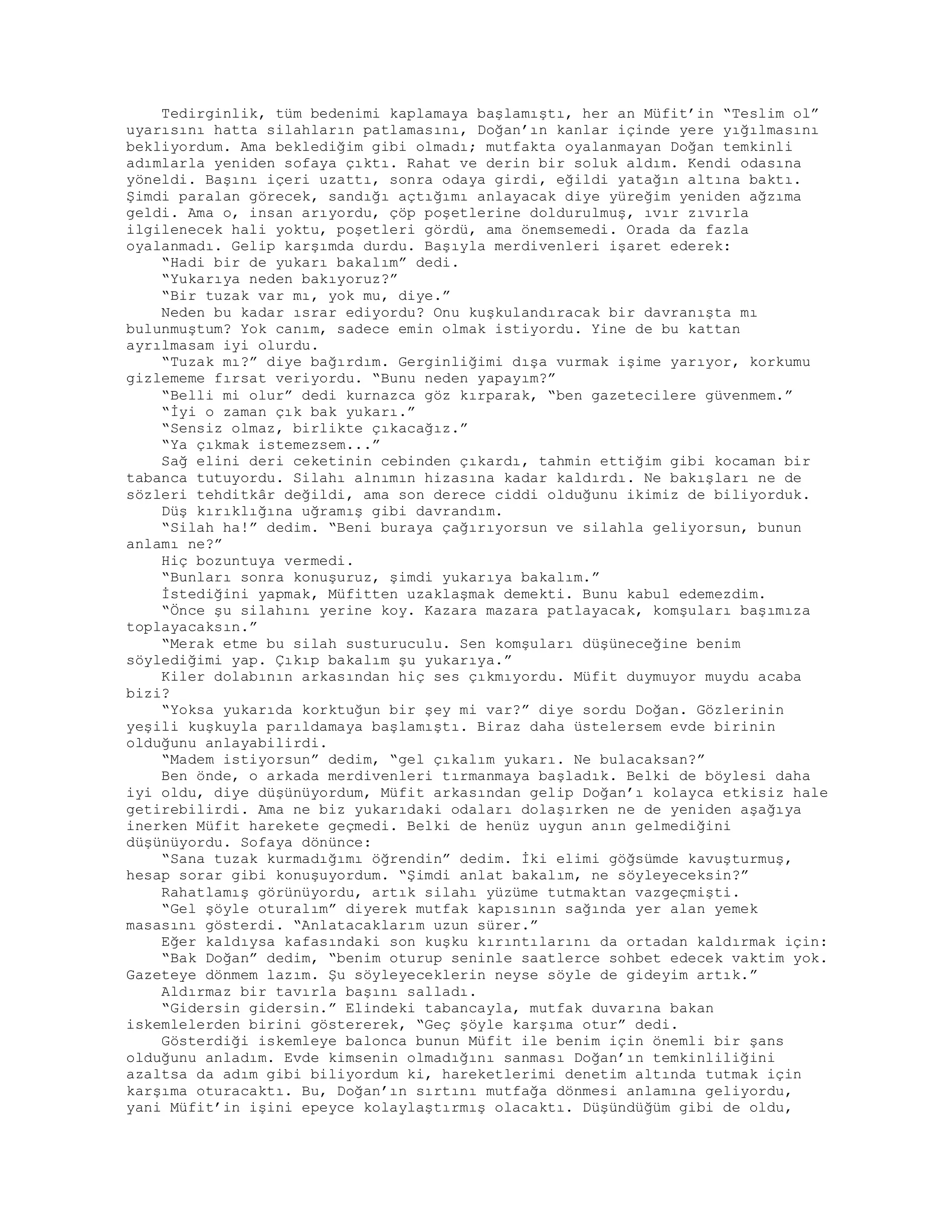 Tedirginlik, tüm bedenimi kaplamaya başlamıştı, her an Müfit’in “Teslim ol”
uyarısını hatta silahların patlamasını, Doğan’ın kanlar içinde yere yığılmasını
bekliyordum. Ama beklediğim gibi olmadı; mutfakta oyalanmayan Doğan temkinli
adımlarla yeniden sofaya çıktı. Rahat ve derin bir soluk aldım. Kendi odasına
yöneldi. Başını içeri uzattı, sonra odaya girdi, eğildi yatağın altına baktı.
Şimdi paralan görecek, sandığı açtığımı anlayacak diye yüreğim yeniden ağzıma
geldi. Ama o, insan arıyordu, çöp poşetlerine doldurulmuş, ıvır zıvırla
ilgilenecek hali yoktu, poşetleri gördü, ama önemsemedi. Orada da fazla
oyalanmadı. Gelip karşımda durdu. Başıyla merdivenleri işaret ederek:
“Hadi bir de yukarı bakalım” dedi.
“Yukarıya neden bakıyoruz?”
“Bir tuzak var mı, yok mu, diye.”
Neden bu kadar ısrar ediyordu? Onu kuşkulandıracak bir davranışta mı
bulunmuştum? Yok canım, sadece emin olmak istiyordu. Yine de bu kattan
ayrılmasam iyi olurdu.
“Tuzak mı?” diye bağırdım. Gerginliğimi dışa vurmak işime yarıyor, korkumu
gizlememe fırsat veriyordu. “Bunu neden yapayım?”
“Belli mi olur” dedi kurnazca göz kırparak, “ben gazetecilere güvenmem.”
“İyi o zaman çık bak yukarı.”
“Sensiz olmaz, birlikte çıkacağız.”
“Ya çıkmak istemezsem...”
Sağ elini deri ceketinin cebinden çıkardı, tahmin ettiğim gibi kocaman bir
tabanca tutuyordu. Silahı alnımın hizasına kadar kaldırdı. Ne bakışları ne de
sözleri tehditkâr değildi, ama son derece ciddi olduğunu ikimiz de biliyorduk.
Düş kırıklığına uğramış gibi davrandım.
“Silah ha!” dedim. “Beni buraya çağırıyorsun ve silahla geliyorsun, bunun
anlamı ne?”
Hiç bozuntuya vermedi.
“Bunları sonra konuşuruz, şimdi yukarıya bakalım.”
İstediğini yapmak, Müfitten uzaklaşmak demekti. Bunu kabul edemezdim.
“Önce şu silahını yerine koy. Kazara mazara patlayacak, komşuları başımıza
toplayacaksın.”
“Merak etme bu silah susturuculu. Sen komşuları düşüneceğine benim
söylediğimi yap. Çıkıp bakalım şu yukarıya.”
Kiler dolabının arkasından hiç ses çıkmıyordu. Müfit duymuyor muydu acaba
bizi?
“Yoksa yukarıda korktuğun bir şey mi var?” diye sordu Doğan. Gözlerinin
yeşili kuşkuyla parıldamaya başlamıştı. Biraz daha üstelersem evde birinin
olduğunu anlayabilirdi.
“Madem istiyorsun” dedim, “gel çıkalım yukarı. Ne bulacaksan?”
Ben önde, o arkada merdivenleri tırmanmaya başladık. Belki de böylesi daha
iyi oldu, diye düşünüyordum, Müfit arkasından gelip Doğan’ı kolayca etkisiz hale
getirebilirdi. Ama ne biz yukarıdaki odaları dolaşırken ne de yeniden aşağıya
inerken Müfit harekete geçmedi. Belki de henüz uygun anın gelmediğini
düşünüyordu. Sofaya dönünce:
“Sana tuzak kurmadığımı öğrendin” dedim. İki elimi göğsümde kavuşturmuş,
hesap sorar gibi konuşuyordum. “Şimdi anlat bakalım, ne söyleyeceksin?”
Rahatlamış görünüyordu, artık silahı yüzüme tutmaktan vazgeçmişti.
“Gel şöyle oturalım” diyerek mutfak kapısının sağında yer alan yemek
masasını gösterdi. “Anlatacaklarım uzun sürer.”
Eğer kaldıysa kafasındaki son kuşku kırıntılarını da ortadan kaldırmak için:
“Bak Doğan” dedim, “benim oturup seninle saatlerce sohbet edecek vaktim yok.
Gazeteye dönmem lazım. Şu söyleyeceklerin neyse söyle de gideyim artık.”
Aldırmaz bir tavırla başını salladı.
“Gidersin gidersin.” Elindeki tabancayla, mutfak duvarına bakan
iskemlelerden birini göstererek, “Geç şöyle karşıma otur” dedi.
Gösterdiği iskemleye balonca bunun Müfit ile benim için önemli bir şans
olduğunu anladım. Evde kimsenin olmadığını sanması Doğan’ın temkinliliğini
azaltsa da adım gibi biliyordum ki, hareketlerimi denetim altında tutmak için
karşıma oturacaktı. Bu, Doğan’ın sırtını mutfağa dönmesi anlamına geliyordu,
yani Müfit’in işini epeyce kolaylaştırmış olacaktı. Düşündüğüm gibi de oldu,
 