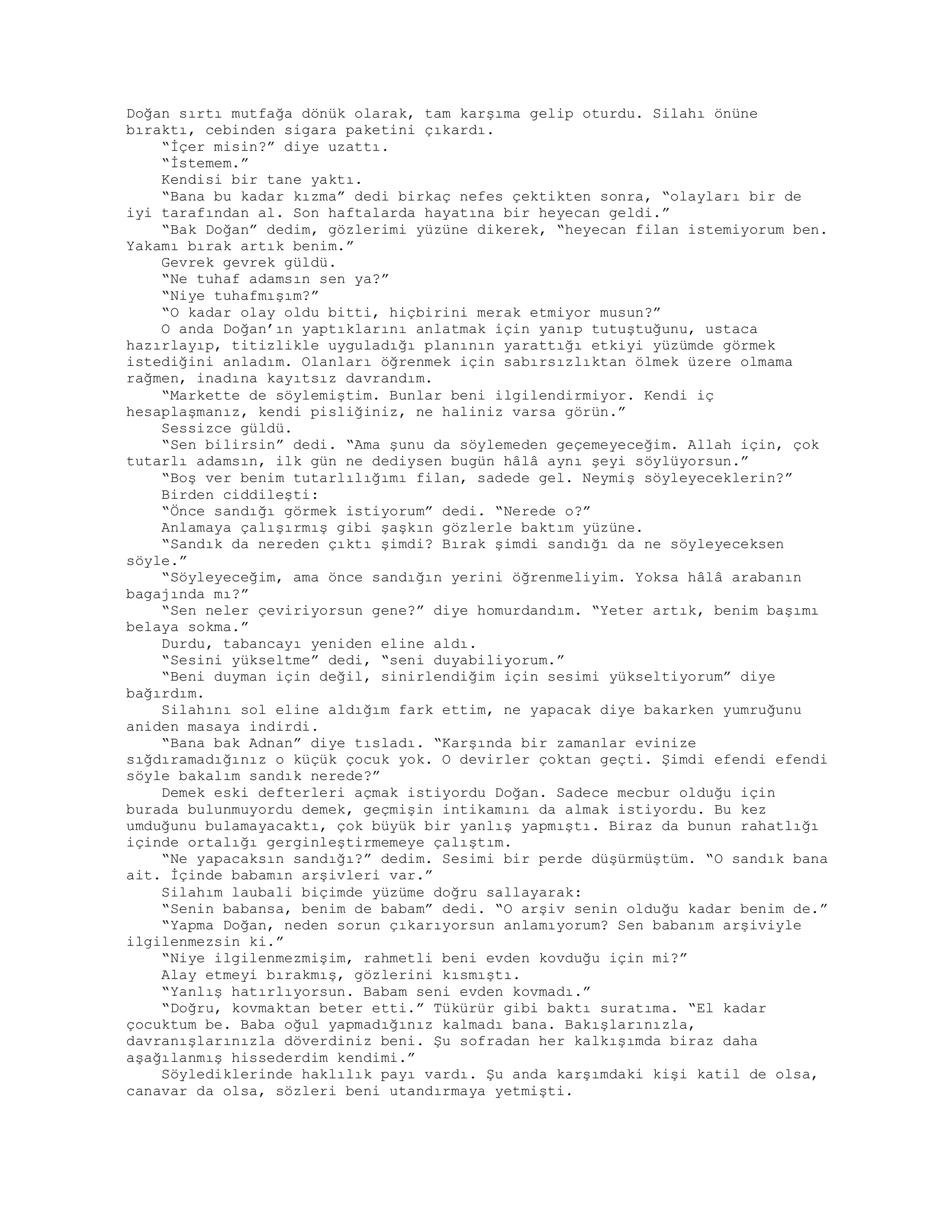 Doğan sırtı mutfağa dönük olarak, tam karşıma gelip oturdu. Silahı önüne
bıraktı, cebinden sigara paketini çıkardı.
“İçer misin?” diye uzattı.
“İstemem.”
Kendisi bir tane yaktı.
“Bana bu kadar kızma” dedi birkaç nefes çektikten sonra, “olayları bir de
iyi tarafından al. Son haftalarda hayatına bir heyecan geldi.”
“Bak Doğan” dedim, gözlerimi yüzüne dikerek, “heyecan filan istemiyorum ben.
Yakamı bırak artık benim.”
Gevrek gevrek güldü.
“Ne tuhaf adamsın sen ya?”
“Niye tuhafmışım?”
“O kadar olay oldu bitti, hiçbirini merak etmiyor musun?”
O anda Doğan’ın yaptıklarını anlatmak için yanıp tutuştuğunu, ustaca
hazırlayıp, titizlikle uyguladığı planının yarattığı etkiyi yüzümde görmek
istediğini anladım. Olanları öğrenmek için sabırsızlıktan ölmek üzere olmama
rağmen, inadına kayıtsız davrandım.
“Markette de söylemiştim. Bunlar beni ilgilendirmiyor. Kendi iç
hesaplaşmanız, kendi pisliğiniz, ne haliniz varsa görün.”
Sessizce güldü.
“Sen bilirsin” dedi. “Ama şunu da söylemeden geçemeyeceğim. Allah için, çok
tutarlı adamsın, ilk gün ne dediysen bugün hâlâ aynı şeyi söylüyorsun.”
“Boş ver benim tutarlılığımı filan, sadede gel. Neymiş söyleyeceklerin?”
Birden ciddileşti:
“Önce sandığı görmek istiyorum” dedi. “Nerede o?”
Anlamaya çalışırmış gibi şaşkın gözlerle baktım yüzüne.
“Sandık da nereden çıktı şimdi? Bırak şimdi sandığı da ne söyleyeceksen
söyle.”
“Söyleyeceğim, ama önce sandığın yerini öğrenmeliyim. Yoksa hâlâ arabanın
bagajında mı?”
“Sen neler çeviriyorsun gene?” diye homurdandım. “Yeter artık, benim başımı
belaya sokma.”
Durdu, tabancayı yeniden eline aldı.
“Sesini yükseltme” dedi, “seni duyabiliyorum.”
“Beni duyman için değil, sinirlendiğim için sesimi yükseltiyorum” diye
bağırdım.
Silahını sol eline aldığım fark ettim, ne yapacak diye bakarken yumruğunu
aniden masaya indirdi.
“Bana bak Adnan” diye tısladı. “Karşında bir zamanlar evinize
sığdıramadığınız o küçük çocuk yok. O devirler çoktan geçti. Şimdi efendi efendi
söyle bakalım sandık nerede?”
Demek eski defterleri açmak istiyordu Doğan. Sadece mecbur olduğu için
burada bulunmuyordu demek, geçmişin intikamını da almak istiyordu. Bu kez
umduğunu bulamayacaktı, çok büyük bir yanlış yapmıştı. Biraz da bunun rahatlığı
içinde ortalığı gerginleştirmemeye çalıştım.
“Ne yapacaksın sandığı?” dedim. Sesimi bir perde düşürmüştüm. “O sandık bana
ait. İçinde babamın arşivleri var.”
Silahım laubali biçimde yüzüme doğru sallayarak:
“Senin babansa, benim de babam” dedi. “O arşiv senin olduğu kadar benim de.”
“Yapma Doğan, neden sorun çıkarıyorsun anlamıyorum? Sen babanım arşiviyle
ilgilenmezsin ki.”
“Niye ilgilenmezmişim, rahmetli beni evden kovduğu için mi?”
Alay etmeyi bırakmış, gözlerini kısmıştı.
“Yanlış hatırlıyorsun. Babam seni evden kovmadı.”
“Doğru, kovmaktan beter etti.” Tükürür gibi baktı suratıma. “El kadar
çocuktum be. Baba oğul yapmadığınız kalmadı bana. Bakışlarınızla,
davranışlarınızla döverdiniz beni. Şu sofradan her kalkışımda biraz daha
aşağılanmış hissederdim kendimi.”
Söylediklerinde haklılık payı vardı. Şu anda karşımdaki kişi katil de olsa,
canavar da olsa, sözleri beni utandırmaya yetmişti.
 
