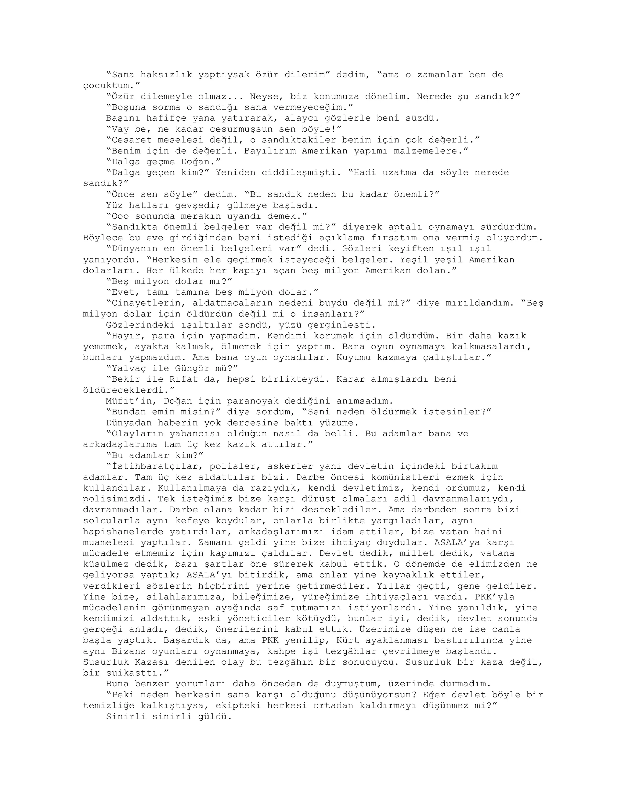 “Sana haksızlık yaptıysak özür dilerim” dedim, “ama o zamanlar ben de
çocuktum.”
“Özür dilemeyle olmaz... Neyse, biz konumuza dönelim. Nerede şu sandık?”
“Boşuna sorma o sandığı sana vermeyeceğim.”
Başını hafifçe yana yatırarak, alaycı gözlerle beni süzdü.
“Vay be, ne kadar cesurmuşsun sen böyle!”
“Cesaret meselesi değil, o sandıktakiler benim için çok değerli.”
“Benim için de değerli. Bayılırım Amerikan yapımı malzemelere.”
“Dalga geçme Doğan.”
“Dalga geçen kim?” Yeniden ciddileşmişti. “Hadi uzatma da söyle nerede
sandık?”
“Önce sen söyle” dedim. “Bu sandık neden bu kadar önemli?”
Yüz hatları gevşedi; gülmeye başladı.
“Ooo sonunda merakın uyandı demek.”
“Sandıkta önemli belgeler var değil mi?” diyerek aptalı oynamayı sürdürdüm.
Böylece bu eve girdiğinden beri istediği açıklama fırsatım ona vermiş oluyordum.
“Dünyanın en önemli belgeleri var” dedi. Gözleri keyiften ışıl ışıl
yanıyordu. “Herkesin ele geçirmek isteyeceği belgeler. Yeşil yeşil Amerikan
dolarları. Her ülkede her kapıyı açan beş milyon Amerikan dolan.”
“Beş milyon dolar mı?”
“Evet, tamı tamına beş milyon dolar.”
“Cinayetlerin, aldatmacaların nedeni buydu değil mi?” diye mırıldandım. “Beş
milyon dolar için öldürdün değil mi o insanları?”
Gözlerindeki ışıltılar söndü, yüzü gerginleşti.
“Hayır, para için yapmadım. Kendimi korumak için öldürdüm. Bir daha kazık
yememek, ayakta kalmak, ölmemek için yaptım. Bana oyun oynamaya kalkmasalardı,
bunları yapmazdım. Ama bana oyun oynadılar. Kuyumu kazmaya çalıştılar.”
“Yalvaç ile Güngör mü?”
“Bekir ile Rıfat da, hepsi birlikteydi. Karar almışlardı beni
öldüreceklerdi.”
Müfit’in, Doğan için paranoyak dediğini anımsadım.
“Bundan emin misin?” diye sordum, “Seni neden öldürmek istesinler?”
Dünyadan haberin yok dercesine baktı yüzüme.
“Olayların yabancısı olduğun nasıl da belli. Bu adamlar bana ve
arkadaşlarıma tam üç kez kazık attılar.”
“Bu adamlar kim?”
“İstihbaratçılar, polisler, askerler yani devletin içindeki birtakım
adamlar. Tam üç kez aldattılar bizi. Darbe öncesi komünistleri ezmek için
kullandılar. Kullanılmaya da razıydık, kendi devletimiz, kendi ordumuz, kendi
polisimizdi. Tek isteğimiz bize karşı dürüst olmaları adil davranmalarıydı,
davranmadılar. Darbe olana kadar bizi desteklediler. Ama darbeden sonra bizi
solcularla aynı kefeye koydular, onlarla birlikte yargıladılar, aynı
hapishanelerde yatırdılar, arkadaşlarımızı idam ettiler, bize vatan haini
muamelesi yaptılar. Zamanı geldi yine bize ihtiyaç duydular. ASALA’ya karşı
mücadele etmemiz için kapımızı çaldılar. Devlet dedik, millet dedik, vatana
küsülmez dedik, bazı şartlar öne sürerek kabul ettik. O dönemde de elimizden ne
geliyorsa yaptık; ASALA’yı bitirdik, ama onlar yine kaypaklık ettiler,
verdikleri sözlerin hiçbirini yerine getirmediler. Yıllar geçti, gene geldiler.
Yine bize, silahlarımıza, bileğimize, yüreğimize ihtiyaçları vardı. PKK’yla
mücadelenin görünmeyen ayağında saf tutmamızı istiyorlardı. Yine yanıldık, yine
kendimizi aldattık, eski yöneticiler kötüydü, bunlar iyi, dedik, devlet sonunda
gerçeği anladı, dedik, önerilerini kabul ettik. Üzerimize düşen ne ise canla
başla yaptık. Başardık da, ama PKK yenilip, Kürt ayaklanması bastırılınca yine
aynı Bizans oyunları oynanmaya, kahpe işi tezgâhlar çevrilmeye başlandı.
Susurluk Kazası denilen olay bu tezgâhın bir sonucuydu. Susurluk bir kaza değil,
bir suikasttı.”
Buna benzer yorumları daha önceden de duymuştum, üzerinde durmadım.
“Peki neden herkesin sana karşı olduğunu düşünüyorsun? Eğer devlet böyle bir
temizliğe kalkıştıysa, ekipteki herkesi ortadan kaldırmayı düşünmez mi?”
Sinirli sinirli güldü.
 