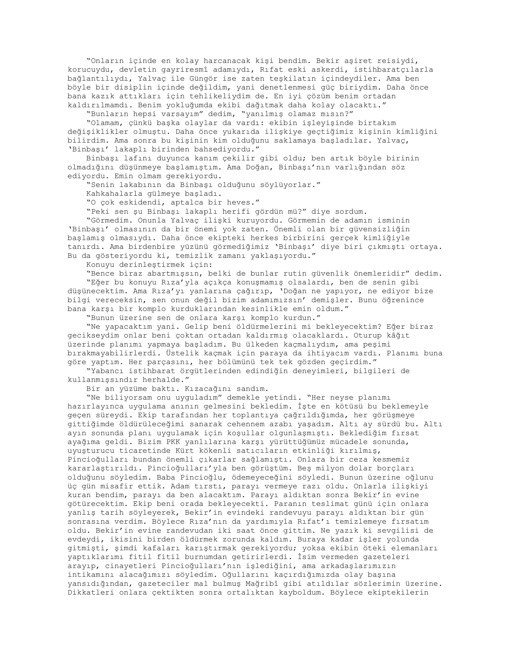 “Onların içinde en kolay harcanacak kişi bendim. Bekir aşiret reisiydi,
korucuydu, devletin gayriresmî adamıydı, Rıfat eski askerdi, istihbaratçılarla
bağlantılıydı, Yalvaç ile Güngör ise zaten teşkilatın içindeydiler. Ama ben
böyle bir disiplin içinde değildim, yani denetlenmesi güç biriydim. Daha önce
bana kazık attıkları için tehlikeliydim de. En iyi çözüm benim ortadan
kaldırılmamdı. Benim yokluğumda ekibi dağıtmak daha kolay olacaktı.”
“Bunların hepsi varsayım” dedim, “yanılmış olamaz mısın?”
“Olamam, çünkü başka olaylar da vardı: ekibin işleyişinde birtakım
değişiklikler olmuştu. Daha önce yukarıda ilişkiye geçtiğimiz kişinin kimliğini
bilirdim. Ama sonra bu kişinin kim olduğunu saklamaya başladılar. Yalvaç,
‘Binbaşı’ lakaplı birinden bahsediyordu.”
Binbaşı lafını duyunca kanım çekilir gibi oldu; ben artık böyle birinin
olmadığını düşünmeye başlamıştım. Ama Doğan, Binbaşı’nın varlığından söz
ediyordu. Emin olmam gerekiyordu.
“Senin lakabının da Binbaşı olduğunu söylüyorlar.”
Kahkahalarla gülmeye başladı.
“O çok eskidendi, aptalca bir heves.”
“Peki sen şu Binbaşı lakaplı herifi gördün mü?” diye sordum.
“Görmedim. Onunla Yalvaç ilişki kuruyordu. Görmemin de adamın isminin
‘Binbaşı’ olmasının da bir önemi yok zaten. Önemli olan bir güvensizliğin
başlamış olmasıydı. Daha önce ekipteki herkes birbirini gerçek kimliğiyle
tanırdı. Ama birdenbire yüzünü görmediğimiz ‘Binbaşı’ diye biri çıkmıştı ortaya.
Bu da gösteriyordu ki, temizlik zamanı yaklaşıyordu.”
Konuyu derinleştirmek için:
“Bence biraz abartmışsın, belki de bunlar rutin güvenlik önemleridir” dedim.
“Eğer bu konuyu Rıza’yla açıkça konuşmamış olsalardı, ben de senin gibi
düşünecektim. Ama Rıza’yı yanlarına çağırıp, ‘Doğan ne yapıyor, ne ediyor bize
bilgi vereceksin, sen onun değil bizim adamımızsın’ demişler. Bunu öğrenince
bana karşı bir komplo kurduklarından kesinlikle emin oldum.”
“Bunun üzerine sen de onlara karşı komplo kurdun.”
“Ne yapacaktım yani. Gelip beni öldürmelerini mi bekleyecektim? Eğer biraz
gecikseydim onlar beni çoktan ortadan kaldırmış olacaklardı. Oturup kâğıt
üzerinde planımı yapmaya başladım. Bu ülkeden kaçmalıydım, ama peşimi
bırakmayabilirlerdi. Üstelik kaçmak için paraya da ihtiyacım vardı. Planımı buna
göre yaptım. Her parçasını, her bölümünü tek tek gözden geçirdim.”
“Yabancı istihbarat örgütlerinden edindiğin deneyimleri, bilgileri de
kullanmışsındır herhalde.”
Bir an yüzüme baktı. Kızacağını sandım.
“Ne biliyorsam onu uyguladım” demekle yetindi. “Her neyse planımı
hazırlayınca uygulama anının gelmesini bekledim. İşte en kötüsü bu beklemeyle
geçen süreydi. Ekip tarafından her toplantıya çağrıldığımda, her görüşmeye
gittiğimde öldürüleceğimi sanarak cehennem azabı yaşadım. Altı ay sürdü bu. Altı
ayın sonunda planı uygulamak için koşullar olgunlaşmıştı. Beklediğim fırsat
ayağıma geldi. Bizim PKK yanlılarına karşı yürüttüğümüz mücadele sonunda,
uyuşturucu ticaretinde Kürt kökenli satıcıların etkinliği kırılmış,
Pincioğulları bundan önemli çıkarlar sağlamıştı. Onlara bir ceza kesmemiz
kararlaştırıldı. Pincioğulları’yla ben görüştüm. Beş milyon dolar borçları
olduğunu söyledim. Baba Pincioğlu, ödemeyeceğini söyledi. Bunun üzerine oğlunu
üç gün misafir ettik. Adam tırstı, parayı vermeye razı oldu. Onlarla ilişkiyi
kuran bendim, parayı da ben alacaktım. Parayı aldıktan sonra Bekir’in evine
götürecektim. Ekip beni orada bekleyecekti. Paranın teslimat günü için onlara
yanlış tarih söyleyerek, Bekir’in evindeki randevuyu parayı aldıktan bir gün
sonrasına verdim. Böylece Rıza’nın da yardımıyla Rıfat’ı temizlemeye fırsatım
oldu. Bekir’in evine randevudan iki saat önce gittim. Ne yazık ki sevgilisi de
evdeydi, ikisini birden öldürmek zorunda kaldım. Buraya kadar işler yolunda
gitmişti, şimdi kafaları karıştırmak gerekiyordu; yoksa ekibin öteki elemanları
yaptıklarımı fitil fitil burnumdan getirirlerdi. İsim vermeden gazeteleri
arayıp, cinayetleri Pincioğulları’nın işlediğini, ama arkadaşlarımızın
intikamını alacağımızı söyledim. Oğullarını kaçırdığımızda olay başına
yansıdığından, gazeteciler mal bulmuş Mağribî gibi atıldılar sözlerimin üzerine.
Dikkatleri onlara çektikten sonra ortalıktan kayboldum. Böylece ekiptekilerin
 