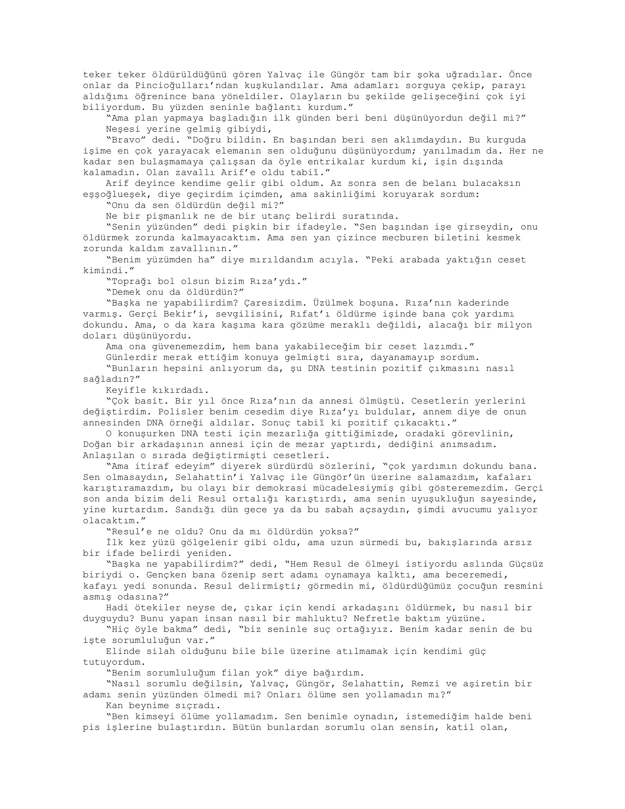 teker teker öldürüldüğünü gören Yalvaç ile Güngör tam bir şoka uğradılar. Önce
onlar da Pincioğulları’ndan kuşkulandılar. Ama adamları sorguya çekip, parayı
aldığımı öğrenince bana yöneldiler. Olayların bu şekilde gelişeceğini çok iyi
biliyordum. Bu yüzden seninle bağlantı kurdum.”
“Ama plan yapmaya başladığın ilk günden beri beni düşünüyordun değil mi?”
Neşesi yerine gelmiş gibiydi,
“Bravo” dedi. “Doğru bildin. En başından beri sen aklımdaydın. Bu kurguda
işime en çok yarayacak elemanın sen olduğunu düşünüyordum; yanılmadım da. Her ne
kadar sen bulaşmamaya çalışsan da öyle entrikalar kurdum ki, işin dışında
kalamadın. Olan zavallı Arif’e oldu tabiî.”
Arif deyince kendime gelir gibi oldum. Az sonra sen de belanı bulacaksın
eşşoğlueşek, diye geçirdim içimden, ama sakinliğimi koruyarak sordum:
“Onu da sen öldürdün değil mi?”
Ne bir pişmanlık ne de bir utanç belirdi suratında.
“Senin yüzünden” dedi pişkin bir ifadeyle. “Sen başından işe girseydin, onu
öldürmek zorunda kalmayacaktım. Ama sen yan çizince mecburen biletini kesmek
zorunda kaldım zavallının.”
“Benim yüzümden ha” diye mırıldandım acıyla. “Peki arabada yaktığın ceset
kimindi.”
“Toprağı bol olsun bizim Rıza’ydı.”
“Demek onu da öldürdün?”
“Başka ne yapabilirdim? Çaresizdim. Üzülmek boşuna. Rıza’nın kaderinde
varmış. Gerçi Bekir’i, sevgilisini, Rıfat’ı öldürme işinde bana çok yardımı
dokundu. Ama, o da kara kaşıma kara gözüme meraklı değildi, alacağı bir milyon
doları düşünüyordu.
Ama ona güvenemezdim, hem bana yakabileceğim bir ceset lazımdı.”
Günlerdir merak ettiğim konuya gelmişti sıra, dayanamayıp sordum.
“Bunların hepsini anlıyorum da, şu DNA testinin pozitif çıkmasını nasıl
sağladın?”
Keyifle kıkırdadı.
“Çok basit. Bir yıl önce Rıza’nın da annesi ölmüştü. Cesetlerin yerlerini
değiştirdim. Polisler benim cesedim diye Rıza’yı buldular, annem diye de onun
annesinden DNA örneği aldılar. Sonuç tabiî ki pozitif çıkacaktı.”
O konuşurken DNA testi için mezarlığa gittiğimizde, oradaki görevlinin,
Doğan bir arkadaşının annesi için de mezar yaptırdı, dediğini anımsadım.
Anlaşılan o sırada değiştirmişti cesetleri.
“Ama itiraf edeyim” diyerek sürdürdü sözlerini, “çok yardımın dokundu bana.
Sen olmasaydın, Selahattin’i Yalvaç ile Güngör’ün üzerine salamazdım, kafaları
karıştıramazdım, bu olayı bir demokrasi mücadelesiymiş gibi gösteremezdim. Gerçi
son anda bizim deli Resul ortalığı karıştırdı, ama senin uyuşukluğun sayesinde,
yine kurtardım. Sandığı dün gece ya da bu sabah açsaydın, şimdi avucumu yalıyor
olacaktım.”
“Resul’e ne oldu? Onu da mı öldürdün yoksa?”
İlk kez yüzü gölgelenir gibi oldu, ama uzun sürmedi bu, bakışlarında arsız
bir ifade belirdi yeniden.
“Başka ne yapabilirdim?” dedi, “Hem Resul de ölmeyi istiyordu aslında Güçsüz
biriydi o. Gençken bana özenip sert adamı oynamaya kalktı, ama beceremedi,
kafayı yedi sonunda. Resul delirmişti; görmedin mi, öldürdüğümüz çocuğun resmini
asmış odasına?”
Hadi ötekiler neyse de, çıkar için kendi arkadaşını öldürmek, bu nasıl bir
duyguydu? Bunu yapan insan nasıl bir mahluktu? Nefretle baktım yüzüne.
“Hiç öyle bakma” dedi, “biz seninle suç ortağıyız. Benim kadar senin de bu
işte sorumluluğun var.”
Elinde silah olduğunu bile bile üzerine atılmamak için kendimi güç
tutuyordum.
“Benim sorumluluğum filan yok” diye bağırdım.
“Nasıl sorumlu değilsin, Yalvaç, Güngör, Selahattin, Remzi ve aşiretin bir
adamı senin yüzünden ölmedi mi? Onları ölüme sen yollamadın mı?”
Kan beynime sıçradı.
“Ben kimseyi ölüme yollamadım. Sen benimle oynadın, istemediğim halde beni
pis işlerine bulaştırdın. Bütün bunlardan sorumlu olan sensin, katil olan,
 