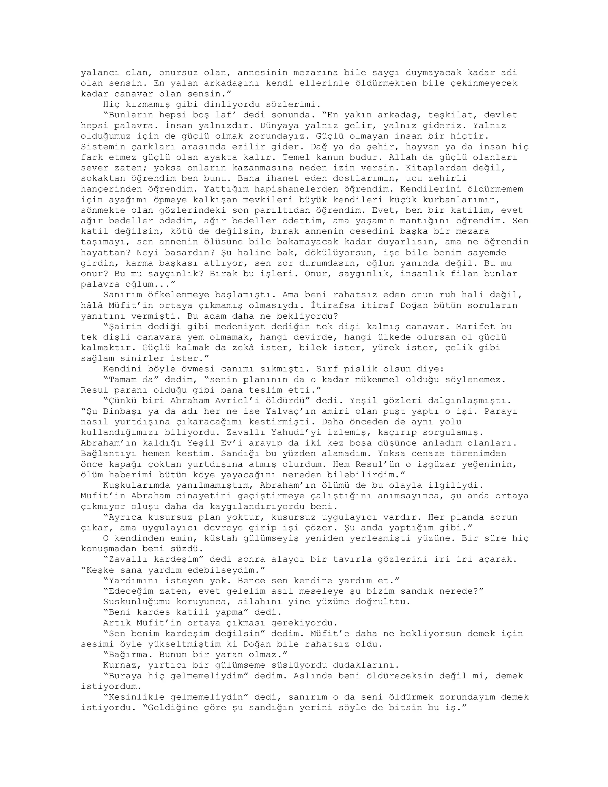 yalancı olan, onursuz olan, annesinin mezarına bile saygı duymayacak kadar adi
olan sensin. En yalan arkadaşını kendi ellerinle öldürmekten bile çekinmeyecek
kadar canavar olan sensin.”
Hiç kızmamış gibi dinliyordu sözlerimi.
“Bunların hepsi boş laf’ dedi sonunda. “En yakın arkadaş, teşkilat, devlet
hepsi palavra. İnsan yalnızdır. Dünyaya yalnız gelir, yalnız gideriz. Yalnız
olduğumuz için de güçlü olmak zorundayız. Güçlü olmayan insan bir hiçtir.
Sistemin çarkları arasında ezilir gider. Dağ ya da şehir, hayvan ya da insan hiç
fark etmez güçlü olan ayakta kalır. Temel kanun budur. Allah da güçlü olanları
sever zaten; yoksa onların kazanmasına neden izin versin. Kitaplardan değil,
sokaktan öğrendim ben bunu. Bana ihanet eden dostlarımın, ucu zehirli
hançerinden öğrendim. Yattığım hapishanelerden öğrendim. Kendilerini öldürmemem
için ayağımı öpmeye kalkışan mevkileri büyük kendileri küçük kurbanlarımın,
sönmekte olan gözlerindeki son parıltıdan öğrendim. Evet, ben bir katilim, evet
ağır bedeller ödedim, ağır bedeller ödettim, ama yaşamın mantığını öğrendim. Sen
katil değilsin, kötü de değilsin, bırak annenin cesedini başka bir mezara
taşımayı, sen annenin ölüsüne bile bakamayacak kadar duyarlısın, ama ne öğrendin
hayattan? Neyi basardın? Şu haline bak, dökülüyorsun, işe bile benim sayemde
girdin, karma başkası atlıyor, sen zor durumdasın, oğlun yanında değil. Bu mu
onur? Bu mu saygınlık? Bırak bu işleri. Onur, saygınlık, insanlık filan bunlar
palavra oğlum...”
Sanırım öfkelenmeye başlamıştı. Ama beni rahatsız eden onun ruh hali değil,
hâlâ Müfit’in ortaya çıkmamış olmasıydı. İtirafsa itiraf Doğan bütün soruların
yanıtını vermişti. Bu adam daha ne bekliyordu?
“Şairin dediği gibi medeniyet dediğin tek dişi kalmış canavar. Marifet bu
tek dişli canavara yem olmamak, hangi devirde, hangi ülkede olursan ol güçlü
kalmaktır. Güçlü kalmak da zekâ ister, bilek ister, yürek ister, çelik gibi
sağlam sinirler ister.”
Kendini böyle övmesi canımı sıkmıştı. Sırf pislik olsun diye:
“Tamam da” dedim, “senin planının da o kadar mükemmel olduğu söylenemez.
Resul paranı olduğu gibi bana teslim etti.”
“Çünkü biri Abraham Avriel’i öldürdü” dedi. Yeşil gözleri dalgınlaşmıştı.
“Şu Binbaşı ya da adı her ne ise Yalvaç’ın amiri olan puşt yaptı o işi. Parayı
nasıl yurtdışına çıkaracağımı kestirmişti. Daha önceden de aynı yolu
kullandığımızı biliyordu. Zavallı Yahudi’yi izlemiş, kaçırıp sorgulamış.
Abraham’ın kaldığı Yeşil Ev’i arayıp da iki kez boşa düşünce anladım olanları.
Bağlantıyı hemen kestim. Sandığı bu yüzden alamadım. Yoksa cenaze törenimden
önce kapağı çoktan yurtdışına atmış olurdum. Hem Resul’ün o işgüzar yeğeninin,
ölüm haberimi bütün köye yayacağını nereden bilebilirdim.”
Kuşkularımda yanılmamıştım, Abraham’ın ölümü de bu olayla ilgiliydi.
Müfit’in Abraham cinayetini geçiştirmeye çalıştığın