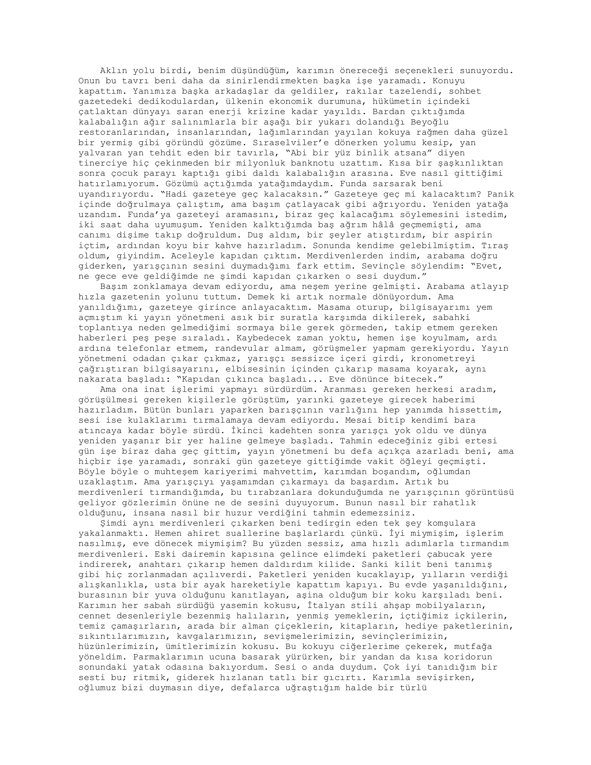 Aklın yolu birdi, benim düşündüğüm, karımın önereceği seçenekleri sunuyordu.
Onun bu tavrı beni daha da sinirlendirmekten başka işe yaramadı. Konuyu
kapattım. Yanımıza başka arkadaşlar da geldiler, rakılar tazelendi, sohbet
gazetedeki dedikodulardan, ülkenin ekonomik durumuna, hükümetin içindeki
çatlaktan dünyayı saran enerji krizine kadar yayıldı. Bardan çıktığımda
kalabalığın ağır salınımlarla bir aşağı bir yukarı dolandığı Beyoğlu
restoranlarından, insanlarından, lağımlarından yayılan kokuya rağmen daha güzel
bir yermiş gibi göründü gözüme. Sıraselviler’e dönerken yolumu kesip, yan
yalvaran yan tehdit eden bir tavırla, “Abi bir yüz binlik atsana” diyen
tinerciye hiç çekinmeden bir milyonluk banknotu uzattım. Kısa bir şaşkınlıktan
sonra çocuk parayı kaptığı gibi daldı kalabalığın arasına. Eve nasıl gittiğimi
hatırlamıyorum. Gözümü açtığımda yatağımdaydım. Funda sarsarak beni
uyandırıyordu. “Hadi gazeteye geç kalacaksın.” Gazeteye geç mi kalacaktım? Panik
içinde doğrulmaya çalıştım, ama başım çatlayacak gibi ağrıyordu. Yeniden yatağa
uzandım. Funda’ya gazeteyi aramasını, biraz geç kalacağımı söylemesini istedim,
iki saat daha uyumuşum. Yeniden kalktığımda baş ağrım hâlâ geçmemişti, ama
canımı dişime takıp doğruldum. Duş aldım, bir şeyler atıştırdım, bir aspirin
içtim, ardından koyu bir kahve hazırladım. Sonunda kendime gelebilmiştim. Tıraş
oldum, giyindim. Aceleyle kapıdan çıktım. Merdivenlerden indim, arabama doğru
giderken, yarışçının sesini duymadığımı fark ettim. Sevinçle söylendim: “Evet,
ne gece eve geldiğimde ne şimdi kapıdan çıkarken o sesi duydum.”
Başım zonklamaya devam ediyordu, ama neşem yerine gelmişti. Arabama atlayıp
hızla gazetenin yolunu tuttum. Demek ki artık normale dönüyordum. Ama
yanıldığımı, gazeteye girince anlayacaktım. Masama oturup, bilgisayarımı yem
açmıştım ki yayın yönetmeni asık bir suratla karşımda dikilerek, sabahki
toplantıya neden gelmediğimi sormaya bile gerek görmeden, takip etmem gereken
haberleri peş peşe sıraladı. Kaybedecek zaman yoktu, hemen işe koyulmam, ardı
ardına telefonlar etmem, randevular almam, görüşmeler yapmam gerekiyordu. Yayın
yönetmeni odadan çıkar çıkmaz, yarışçı sessizce içeri girdi, kronometreyi
çağrıştıran bilgisayarını, elbisesinin içinden çıkarıp masama koyarak, aynı
nakarata başladı: “Kapıdan çıkınca başladı... Eve dönünce bitecek.”
Ama ona inat işlerimi yapmayı sürdürdüm. Aranması gereken herkesi aradım,
görüşülmesi gereken kişilerle görüştüm, yarınki gazeteye girecek haberimi
hazırladım. Bütün bunları yaparken barışçının varlığını hep yanımda hissettim,
sesi ise kulaklarımı tırmalamaya devam ediyordu. Mesai bitip kendimi bara
atıncaya kadar böyle sürdü. İkinci kadehten sonra yarışçı yok oldu ve dünya
yeniden yaşanır bir yer haline gelmeye başladı. Tahmin edeceğiniz gibi ertesi
gün işe biraz daha geç gittim, yayın yönetmeni bu defa açıkça azarladı beni, ama
hiçbir işe yaramadı, sonraki gün gazeteye gittiğimde vakit öğleyi geçmişti.
Böyle böyle o muhteşem kariyerimi mahvettim, karımdan boşandım, oğlumdan
uzaklaştım. Ama yarışçıyı yaşamımdan çıkarmayı da başardım. Artık bu
merdivenleri tırmandığımda, bu tırabzanlara dokunduğumda ne yarışçının görüntüsü
geliyor gözlerimin önüne ne de sesini duyuyorum. Bunun nasıl bir rahatlık
olduğunu, insana nasıl bir huzur verdiğini tahmin edemezsiniz.
Şimdi aynı merdivenleri çıkarken beni tedirgin eden tek şey komşulara
yakalanmaktı. Hemen ahiret suallerine başlarlardı çünkü. İyi miymişim, işlerim
nasılmış, eve dönecek miymişim? Bu yüzden sessiz, ama hızlı adımlarla tırmandım
merdivenleri. Eski dairemin kapısına gelince elimdeki paketleri çabucak yere
indirerek, anahtarı çıkarıp hemen daldırdım kilide. Sanki kilit beni tanımış
gibi hiç zorlanmadan açılıverdi. Paketleri yeniden kucaklayıp, yılların verdiği
alışkanlıkla, usta bir ayak hareketiyle kapattım kapıyı. Bu evde yaşanıldığını,
burasının bir yuva olduğunu kanıtlayan, aşina olduğum bir koku karşıladı beni.
Karımın her sabah sürdüğü yasemin kokusu, İtalyan stili ahşap mobilyaların,
cennet desenleriyle bezenmiş halıların, yenmiş yemeklerin, içtiğimiz içkilerin,
temiz çamaşırların, arada bir alman çiçeklerin, kitapların, hediye paketlerinin,
sıkıntılarımızın, kavgalarımızın, sevişmelerimizin, sevinçlerimizin,
hüzünlerimizin, ümitlerimizin kokusu. Bu kokuyu ciğerlerime çekerek, mutfağa
yöneldim. Parmaklarımın ucuna basarak yürürken, bir yandan da kısa koridorun
sonundaki yatak odasına bakıyordum. Sesi o anda duydum. Çok iyi tanıdığım bir
sesti bu; ritmik, giderek hızlanan tatlı bir gıcırtı. Karımla sevişirken,
oğlumuz bizi duymasın diye, defalarca uğraştığım halde bir türlü
 