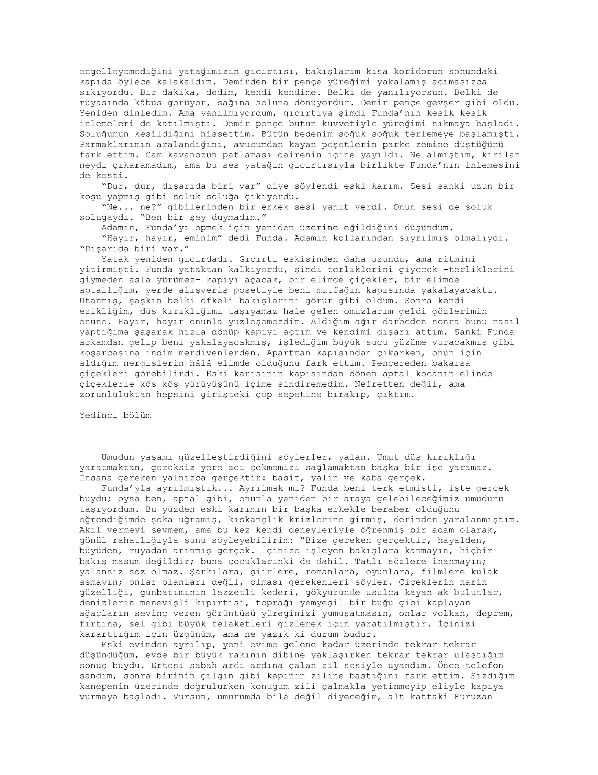 engelleyemediğini yatağımızın gıcırtısı, bakışlarım kısa koridorun sonundaki
kapıda öylece kalakaldım. Demirden bir pençe yüreğimi yakalamış acımasızca
sıkıyordu. Bir dakika, dedim, kendi kendime. Belki de yanılıyorsun. Belki de
rüyasında kâbus görüyor, sağına soluna dönüyordur. Demir pençe gevşer gibi oldu.
Yeniden dinledim. Ama yanılmıyordum, gıcırtıya şimdi Funda’nın kesik kesik
inlemeleri de katılmıştı. Demir pençe bütün kuvvetiyle yüreğimi sıkmaya başladı.
Soluğumun kesildiğini hissettim. Bütün bedenim soğuk soğuk terlemeye başlamıştı.
Parmaklarımın aralandığını, avucumdan kayan poşetlerin parke zemine düştüğünü
fark ettim. Cam kavanozun patlaması dairenin içine yayıldı. Ne almıştım, kırılan
neydi çıkaramadım, ama bu ses yatağın gıcırtısıyla birlikte Funda’nın inlemesini
de kesti.
“Dur, dur, dışarıda biri var” diye söylendi eski karım. Sesi sanki uzun bir
koşu yapmış gibi soluk soluğa çıkıyordu.
“Ne... ne?” gibilerinden bir erkek sesi yanıt verdi. Onun sesi de soluk
soluğaydı. “Ben bir şey duymadım.”
Adamın, Funda’yı öpmek için yeniden üzerine eğildiğini düşündüm.
“Hayır, hayır, eminim” dedi Funda. Adamın kollarından sıyrılmış olmalıydı.
“Dışarıda biri var.”
Yatak yeniden gıcırdadı. Gıcırtı eskisinden daha uzundu, ama ritmini
yitirmişti. Funda yataktan kalkıyordu, şimdi terliklerini giyecek -terliklerini
giymeden asla yürümez- kapıyı açacak, bir elimde çiçekler, bir elimde
aptallığım, yerde alışveriş poşetiyle beni mutfağın kapısında yakalayacaktı.
Utanmış, şaşkın belki öfkeli bakışlarını görür gibi oldum. Sonra kendi
ezikliğim, düş kırıklığımı taşıyamaz hale gelen omuzlarım geldi gözlerimin
önüne. Hayır, hayır onunla yüzleşemezdim. Aldığım ağır darbeden sonra bunu nasıl
yaptığıma şaşarak hızla dönüp kapıyı açtım ve kendimi dışarı attım. Sanki Funda
arkamdan gelip beni yakalayacakmış, işlediğim büyük suçu yüzüme vuracakmış gibi
koşarcasına indim merdivenlerden. Apartman kapısından çıkarken, onun için
aldığım nergislerin hâlâ elimde olduğunu fark ettim. Pencereden bakarsa
çiçekleri görebilirdi. Eski karısının kapısından dönen aptal kocanın elinde
çiçeklerle kös kös yürüyüşünü içime sindiremedim. Nefretten değil, ama
zorunluluktan hepsini girişteki çöp sepetine bırakıp, çıktım.
Yedinci bölüm
Umudun yaşamı güzelleştirdiğini söylerler, yalan. Umut düş kırıklığı
yaratmaktan, gereksiz yere acı çekmemizi sağlamaktan başka bir işe yaramaz.
İnsana gereken yalnızca gerçektir: basit, yalın ve kaba gerçek.
Funda’yla ayrılmıştık... Ayrılmak mı? Funda beni terk etmişti, işte gerçek
buydu; oysa ben, aptal gibi, onunla yeniden bir araya gelebileceğimiz umudunu
taşıyordum. Bu yüzden eski karımın bir başka erkekle beraber olduğunu
öğrendiğimde şoka uğramış, kıskançlık krizlerine girmiş, derinden yaralanmıştım.
Akıl vermeyi sevmem, ama bu kez kendi deneyleriyle öğrenmiş bir adam olarak,
gönül rahatlığıyla şunu söyleyebilirim: “Bize gereken gerçektir, hayalden,
büyüden, rüyadan arınmış gerçek. İçinize işleyen bakışlara kanmayın, hiçbir
bakış masum değildir; buna çocuklarınki de dahil. Tatlı sözlere inanmayın;
yalansız söz olmaz. Şarkılara, şiirlere, romanlara, oyunlara, filmlere kulak
asmayın; onlar olanları değil, olması gerekenleri söyler. Çiçeklerin narin
güzelliği, günbatımının lezzetli kederi, gökyüzünde usulca kayan ak bulutlar,
denizlerin menevişli kıpırtısı, toprağı yemyeşil bir buğu gibi kaplayan
ağaçların sevinç veren görüntüsü yüreğinizi yumuşatmasın, onlar volkan, deprem,
fırtına, sel gibi büyük felaketleri gizlemek için yaratılmıştır. İçinizi
kararttığım için üzgünüm, ama ne yazık ki durum budur.
Eski evimden ayrılıp, yeni evime gelene kadar üzerinde tekrar tekrar
düşündüğüm, evde bir büyük rakının dibine yaklaşırken tekrar tekrar ulaştığım
sonuç buydu. Ertesi sabah ardı ardına çalan zil sesiyle uyandım. Önce telefon
sandım, sonra birinin çılgın gibi kapının ziline bastığını fark ettim. Sızdığım
kanepenin üzerinde doğrulurken konuğum zili çalmakla yetinmeyip eliyle kapıya
vurmaya başladı. Vursun, umurumda bile değil diyeceğim, alt kattaki Füruzan
 
