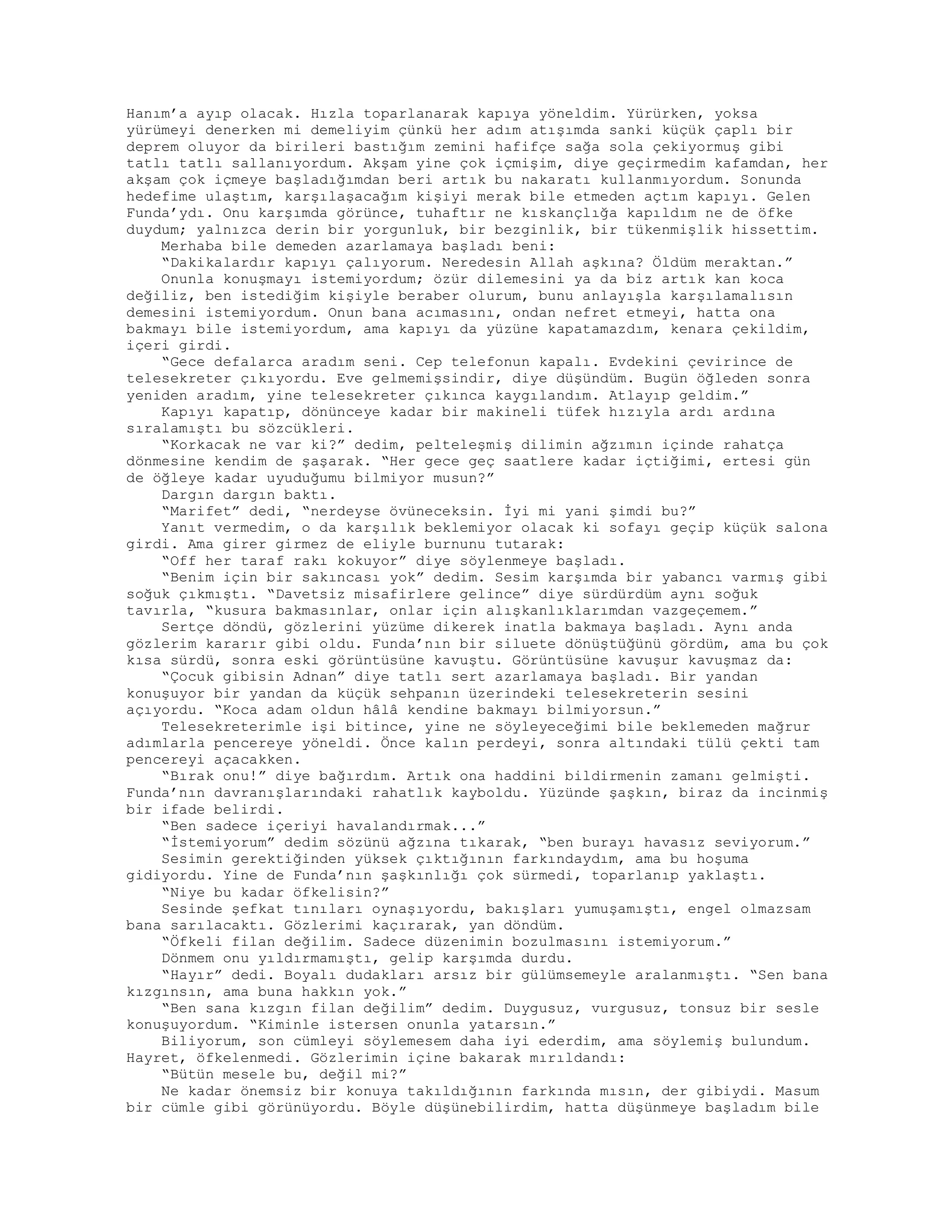 Hanım’a ayıp olacak. Hızla toparlanarak kapıya yöneldim. Yürürken, yoksa
yürümeyi denerken mi demeliyim çünkü her adım atışımda sanki küçük çaplı bir
deprem oluyor da birileri bastığım zemini hafifçe sağa sola çekiyormuş gibi
tatlı tatlı sallanıyordum. Akşam yine çok içmişim, diye geçirmedim kafamdan, her
akşam çok içmeye başladığımdan beri artık bu nakaratı kullanmıyordum. Sonunda
hedefime ulaştım, karşılaşacağım kişiyi merak bile etmeden açtım kapıyı. Gelen
Funda’ydı. Onu karşımda görünce, tuhaftır ne kıskançlığa kapıldım ne de öfke
duydum; yalnızca derin bir yorgunluk, bir bezginlik, bir tükenmişlik hissettim.
Merhaba bile demeden azarlamaya başladı beni:
“Dakikalardır kapıyı çalıyorum. Neredesin Allah aşkına? Öldüm meraktan.”
Onunla konuşmayı istemiyordum; özür dilemesini ya da biz artık kan koca
değiliz, ben istediğim kişiyle beraber olurum, bunu anlayışla karşılamalısın
demesini istemiyordum. Onun bana acımasını, ondan nefret etmeyi, hatta ona
bakmayı bile istemiyordum, ama kapıyı da yüzüne kapatamazdım, kenara çekildim,
içeri girdi.
“Gece defalarca aradım seni. Cep telefonun kapalı. Evdekini çevirince de
telesekreter çıkıyordu. Eve gelmemişsindir, diye düşündüm. Bugün öğleden sonra
yeniden aradım, yine telesekreter çıkınca kaygılandım. Atlayıp geldim.”
Kapıyı kapatıp, dönünceye kadar bir makineli tüfek hızıyla ardı ardına
sıralamıştı bu sözcükleri.
“Korkacak ne var ki?” dedim, pelteleşmiş dilimin ağzımın içinde rahatça
dönmesine kendim de şaşarak. “Her gece geç saatlere kadar içtiğimi, ertesi gün
de öğleye kadar uyuduğumu bilmiyor musun?”
Dargın dargın baktı.
“Marifet” dedi, “nerdeyse övüneceksin. İyi mi yani şimdi bu?”
Yanıt vermedim, o da karşılık beklemiyor olacak ki sofayı geçip küçük salona
girdi. Ama girer girmez de eliyle burnunu tutarak:
“Off her taraf rakı kokuyor” diye söylenmeye başladı.
“Benim için bir sakıncası yok” dedim. Sesim karşımda bir yabancı varmış gibi
soğuk çıkmıştı. “Davetsiz misafirlere gelince” diye sürdürdüm aynı soğuk
tavırla, “kusura bakmasınlar, onlar için alışkanlıklarımdan vazgeçemem.”
Sertçe döndü, gözlerini yüzüme dikerek inatla bakmaya başladı. Aynı anda
gözlerim kararır gibi oldu. Funda’nın bir siluete dönüştüğünü gördüm, ama bu çok
kısa sürdü, sonra eski görüntüsüne kavuştu. Görüntüsüne kavuşur kavuşmaz da:
“Çocuk gibisin Adnan” diye tatlı sert azarlamaya başladı. Bir yandan
konuşuyor bir yandan da küçük sehpanın üzerindeki telesekreterin sesini
açıyordu. “Koca adam oldun hâlâ kendine bakmayı bilmiyorsun.”
Telesekreterimle işi bitince, yine ne söyleyeceğimi bile beklemeden mağrur
adımlarla pencereye yöneldi. Önce kalın perdeyi, sonra altındaki tülü çekti tam
pencereyi açacakken.
“Bırak onu!” diye bağırdım. Artık ona haddini bildirmenin zamanı gelmişti.
Funda’nın davranışlarındaki rahatlık kayboldu. Yüzünde şaşkın, biraz da incinmiş
bir ifade belirdi.
“Ben sadece içeriyi havalandırmak...”
“İstemiyorum” dedim sözünü ağzına tıkarak, “ben burayı havasız seviyorum.”
Sesimin gerektiğinden yüksek çıktığının farkındaydım, ama bu hoşuma
gidiyordu. Yine de Funda’nın şaşkınlığı çok sürmedi, toparlanıp yaklaştı.
“Niye bu kadar öfkelisin?”
Sesinde şefkat tınıları oynaşıyordu, bakışları yumuşamıştı, engel olmazsam
bana sarılacaktı. Gözlerimi kaçırarak, yan döndüm.
“Öfkeli filan değilim. Sadece düzenimin bozulmasını istemiyorum.”
Dönmem onu yıldırmamıştı, gelip karşımda durdu.
“Hayır” dedi. Boyalı dudakları arsız bir gülümsemeyle aralanmıştı. “Sen bana
kızgınsın, ama buna hakkın yok.”
“Ben sana kızgın filan değilim” dedim. Duygusuz, vurgusuz, tonsuz bir sesle
konuşuyordum. “Kiminle istersen onunla yatarsın.”
Biliyorum, son cümleyi söylemesem daha iyi ederdim, ama söylemiş bulundum.
Hayret, öfkelenmedi. Gözlerimin içine bakarak mırıldandı:
“Bütün mesele bu, değil mi?”
Ne kadar önemsiz bir konuya takıldığının farkında mısın, der gibiydi. Masum
bir cümle gibi görünüyordu. Böyle düşünebilirdim, hatta düşünmeye başladım bile
 