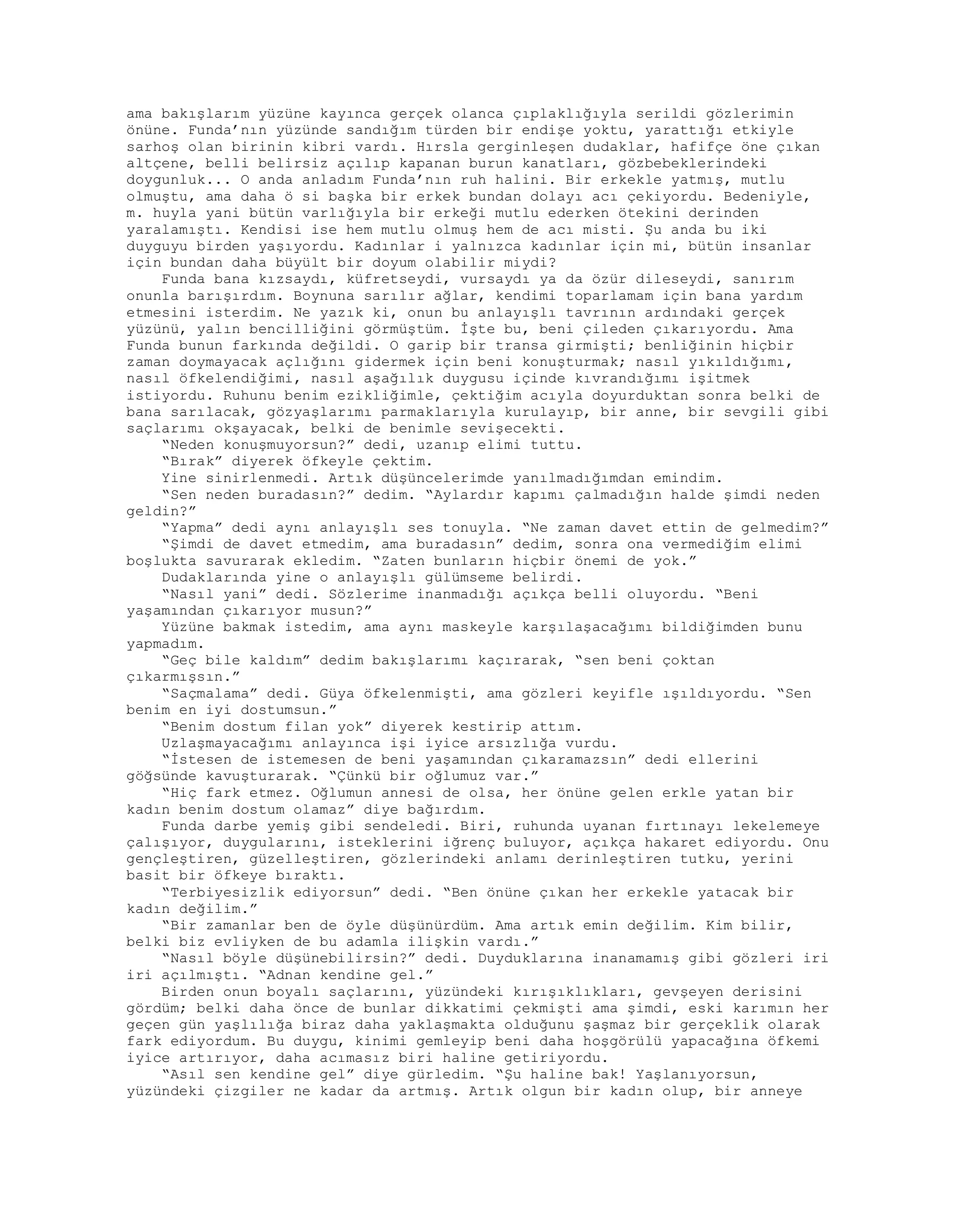 ama bakışlarım yüzüne kayınca gerçek olanca çıplaklığıyla serildi gözlerimin
önüne. Funda’nın yüzünde sandığım türden bir endişe yoktu, yarattığı etkiyle
sarhoş olan birinin kibri vardı. Hırsla gerginleşen dudaklar, hafifçe öne çıkan
altçene, belli belirsiz açılıp kapanan burun kanatları, gözbebeklerindeki
doygunluk... O anda anladım Funda’nın ruh halini. Bir erkekle yatmış, mutlu
olmuştu, ama daha ö si başka bir erkek bundan dolayı acı çekiyordu. Bedeniyle,
m. huyla yani bütün varlığıyla bir erkeği mutlu ederken ötekini derinden
yaralamıştı. Kendisi ise hem mutlu olmuş hem de acı misti. Şu anda bu iki
duyguyu birden yaşıyordu. Kadınlar i yalnızca kadınlar için mi, bütün insanlar
için bundan daha büyült bir doyum olabilir miydi?
Funda bana kızsaydı, küfretseydi, vursaydı ya da özür dileseydi, sanırım
onunla barışırdım. Boynuna sarılır ağlar, kendimi toparlamam için bana yardım
etmesini isterdim. Ne yazık ki, onun bu anlayışlı tavrının ardındaki gerçek
yüzünü, yalın bencilliğini görmüştüm. İşte bu, beni çileden çıkarıyordu. Ama
Funda bunun farkında değildi. O garip bir transa girmişti; benliğinin hiçbir
zaman doymayacak açlığını gidermek için beni konuşturmak; nasıl yıkıldığımı,
nasıl öfkelendiğimi, nasıl aşağılık duygusu içinde kıvrandığımı işitmek
istiyordu. Ruhunu benim ezikliğimle, çektiğim acıyla doyurduktan sonra belki de
bana sarılacak, gözyaşlarımı parmaklarıyla kurulayıp, bir anne, bir sevgili gibi
saçlarımı okşayacak, belki de benimle sevişecekti.
“Neden konuşmuyorsun?” dedi, uzanıp elimi tuttu.
“Bırak” diyerek öfkeyle çektim.
Yine sinirlenmedi. Artık düşüncelerimde yanılmadığımdan emindim.
“Sen neden buradasın?” dedim. “Aylardır kapımı çalmadığın halde şimdi neden
geldin?”
“Yapma” dedi aynı anlayışlı ses tonuyla. “Ne zaman davet ettin de gelmedim?”
“Şimdi de davet etmedim, ama buradasın” dedim, sonra ona vermediğim elimi
boşlukta savurarak ekledim. “Zaten bunların hiçbir önemi de yok.”
Dudaklarında yine o anlayışlı gülümseme belirdi.
“Nasıl yani” dedi. Sözlerime inanmadığı açıkça belli oluyordu. “Beni
yaşamından çıkarıyor musun?”
Yüzüne bakmak istedim, ama aynı maskeyle karşılaşacağımı bildiğimden bunu
yapmadım.
“Geç bile kaldım” dedim bakışlarımı kaçırarak, “sen beni çoktan
çıkarmışsın.”
“Saçmalama” dedi. Güya öfkelenmişti, ama gözleri keyifle ışıldıyordu. “Sen
benim en iyi dostumsun.”
“Benim dostum filan yok” diyerek kestirip attım.
Uzlaşmayacağımı anlayınca işi iyice arsızlığa vurdu.
“İstesen de istemesen de beni yaşamından çıkaramazsın” dedi ellerini
göğsünde kavuşturarak. “Çünkü bir oğlumuz var.”
“Hiç fark etmez. Oğlumun annesi de olsa, her önüne gelen erkle yatan bir
kadın benim dostum olamaz” diye bağırdım.
Funda darbe yemiş gibi sendeledi. Biri, ruhunda uyanan fırtınayı lekelemeye
çalışıyor, duygularını, isteklerini iğrenç buluyor, açıkça hakaret ediyordu. Onu
gençleştiren, güzelleştiren, gözlerindeki anlamı derinleştiren tutku, yerini
basit bir öfkeye bıraktı.
“Terbiyesizlik ediyorsun” dedi. “Ben önüne çıkan her erkekle yatacak bir
kadın değilim.”
“Bir zamanlar ben de öyle düşünürdüm. Ama artık emin değilim. Kim bilir,
belki biz evliyken de bu adamla ilişkin vardı.”
“Nasıl böyle düşünebilirsin?” dedi. Duyduklarına inanamamış gibi gözleri iri
iri açılmıştı. “Adnan kendine gel.”
Birden onun boyalı saçlarını, yüzündeki kırışıklıkları, gevşeyen derisini
gördüm; belki daha önce de bunlar dikkatimi çekmişti ama şimdi, eski karımın her
geçen gün yaşlılığa biraz daha yaklaşmakta olduğunu şaşmaz bir gerçeklik olarak
fark ediyordum. Bu duygu, kinimi gemleyip beni daha hoşgörülü yapacağına öfkemi
iyice artırıyor, daha acımasız biri haline getiriyordu.
“Asıl sen kendine gel” diye gürledim. “Şu haline bak! Yaşlanıyorsun,
yüzündeki çizgiler ne kadar da artmış. Artık olgun bir kadın olup, bir anneye
 