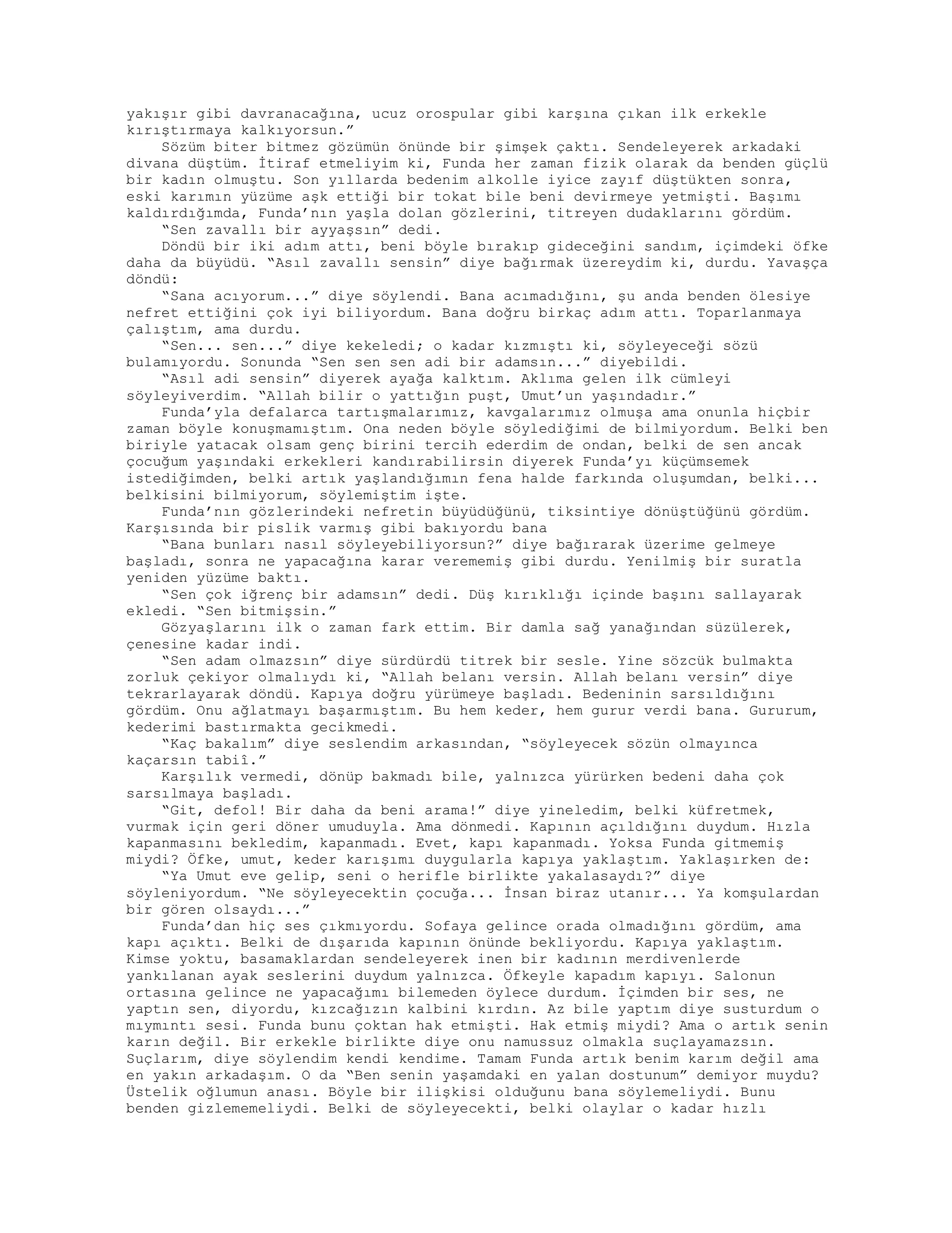 yakışır gibi davranacağına, ucuz orospular gibi karşına çıkan ilk erkekle
kırıştırmaya kalkıyorsun.”
Sözüm biter bitmez gözümün önünde bir şimşek çaktı. Sendeleyerek arkadaki
divana düştüm. İtiraf etmeliyim ki, Funda her zaman fizik olarak da benden güçlü
bir kadın olmuştu. Son yıllarda bedenim alkolle iyice zayıf düştükten sonra,
eski karımın yüzüme aşk ettiği bir tokat bile beni devirmeye yetmişti. Başımı
kaldırdığımda, Funda’nın yaşla dolan gözlerini, titreyen dudaklarını gördüm.
“Sen zavallı bir ayyaşsın” dedi.
Döndü bir iki adım attı, beni böyle bırakıp gideceğini sandım, içimdeki öfke
daha da büyüdü. “Asıl zavallı sensin” diye bağırmak üzereydim ki, durdu. Yavaşça
döndü:
“Sana acıyorum...” diye söylendi. Bana acımadığını, şu anda benden ölesiye
nefret ettiğini çok iyi biliyordum. Bana doğru birkaç adım attı. Toparlanmaya
çalıştım, ama durdu.
“Sen... sen...” diye kekeledi; o kadar kızmıştı ki, söyleyeceği sözü
bulamıyordu. Sonunda “Sen sen sen adi bir adamsın...” diyebildi.
“Asıl adi sensin” diyerek ayağa kalktım. Aklıma gelen ilk cümleyi
söyleyiverdim. “Allah bilir o yattığın puşt, Umut’un yaşındadır.”
Funda’yla defalarca tartışmalarımız, kavgalarımız olmuşa ama onunla hiçbir
zaman böyle konuşmamıştım. Ona neden böyle söylediğimi de bilmiyordum. Belki ben
biriyle yatacak olsam genç birini tercih ederdim de ondan, belki de sen ancak
çocuğum yaşındaki erkekleri kandırabilirsin diyerek Funda’yı küçümsemek
istediğimden, belki artık yaşlandığımın fena halde farkında oluşumdan, belki...
belkisini bilmiyorum, söylemiştim işte.
Funda’nın gözlerindeki nefretin büyüdüğünü, tiksintiye dönüştüğünü gördüm.
Karşısında bir pislik varmış gibi bakıyordu bana
“Bana bunları nasıl söyleyebiliyorsun?” diye bağırarak üzerime gelmeye
başladı, sonra ne yapacağına karar verememiş gibi durdu. Yenilmiş bir suratla
yeniden yüzüme baktı.
“Sen çok iğrenç bir adamsın” dedi. Düş kırıklığı içinde başını sallayarak
ekledi. “Sen bitmişsin.”
Gözyaşlarını ilk o zaman fark ettim. Bir damla sağ yanağından süzülerek,
çenesine kadar indi.
“Sen adam olmazsın” diye sürdürdü titrek bir sesle. Yine sözcük bulmakta
zorluk çekiyor olmalıydı ki, “Allah belanı versin. Allah belanı versin” diye
tekrarlayarak döndü. Kapıya doğru yürümeye başladı. Bedeninin sarsıldığını
gördüm. Onu ağlatmayı başarmıştım. Bu hem keder, hem gurur verdi bana. Gururum,
kederimi bastırmakta gecikmedi.
“Kaç bakalım” diye seslendim arkasından, “söyleyecek sözün olmayınca
kaçarsın tabiî.”
Karşılık vermedi, dönüp bakmadı bile, yalnızca yürürken bedeni daha çok
sarsılmaya başladı.
“Git, defol! Bir daha da beni arama!” diye yineledim, belki küfretmek,
vurmak için geri döner umuduyla. Ama dönmedi. Kapının açıldığını duydum. Hızla
kapanmasını bekledim, kapanmadı. Evet, kapı kapanmadı. Yoksa Funda gitmemiş
miydi? Öfke, umut, keder karışımı duygularla kapıya yaklaştım. Yaklaşırken de:
“Ya Umut eve gelip, seni o herifle birlikte yakalasaydı?” diye
söyleniyordum. “Ne söyleyecektin çocuğa... İnsan biraz utanır... Ya komşulardan
bir gören olsaydı...”
Funda’dan hiç ses çıkmıyordu. Sofaya gelince orada olmadığını gördüm, ama
kapı açıktı. Belki de dışarıda kapının önünde bekliyordu. Kapıya yaklaştım.
Kimse yoktu, basamaklardan sendeleyerek inen bir kadının merdivenlerde
yankılanan ayak seslerini duydum yalnızca. Öfkeyle kapadım kapıyı. Salonun
ortasına gelince ne yapacağımı bilemeden öylece durdum. İçimden bir ses, ne
yaptın sen, diyordu, kızcağızın kalbini kırdın. Az bile yaptım diye susturdum o
mıymıntı sesi. Funda bunu çoktan hak etmişti. Hak etmiş miydi? Ama o artık senin
karın değil. Bir erkekle birlikte diye onu namussuz olmakla suçlayamazsın.
Suçlarım, diye söylendim kendi kendime. Tamam Funda artık benim karım değil ama
en yakın arkadaşım. O da “Ben senin yaşamdaki en yalan dostunum” demiyor muydu?
Üstelik oğlumun anası. Böyle bir ilişkisi olduğunu bana söylemeliydi. Bunu
benden gizlememeliydi. Belki de söyleyecekti, belki olaylar o kadar hızlı
 