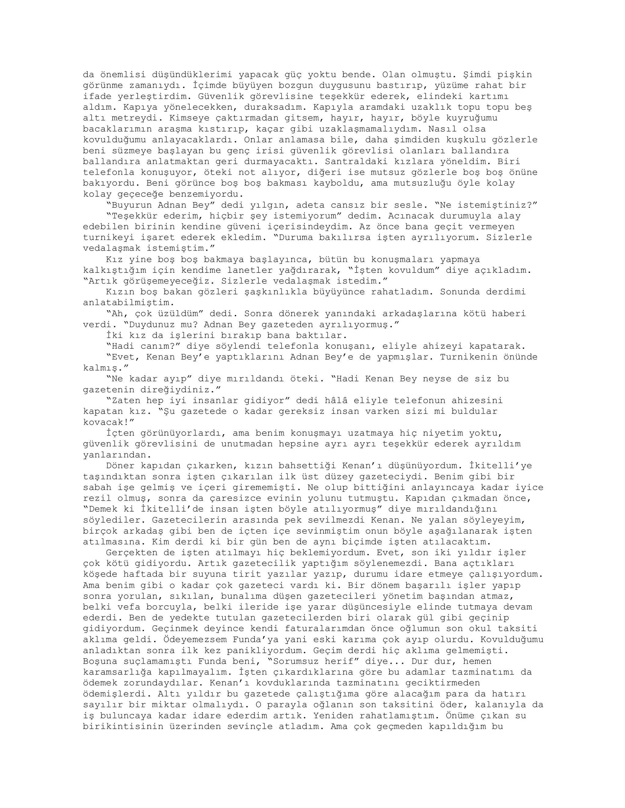 da önemlisi düşündüklerimi yapacak güç yoktu bende. Olan olmuştu. Şimdi pişkin
görünme zamanıydı. İçimde büyüyen bozgun duygusunu bastırıp, yüzüme rahat bir
ifade yerleştirdim. Güvenlik görevlisine teşekkür ederek, elindeki kartımı
aldım. Kapıya yönelecekken, duraksadım. Kapıyla aramdaki uzaklık topu topu beş
altı metreydi. Kimseye çaktırmadan gitsem, hayır, hayır, böyle kuyruğumu
bacaklarımın araşma kıstırıp, kaçar gibi uzaklaşmamalıydım. Nasıl olsa
kovulduğumu anlayacaklardı. Onlar anlamasa bile, daha şimdiden kuşkulu gözlerle
beni süzmeye başlayan bu genç irisi güvenlik görevlisi olanları ballandıra
ballandıra anlatmaktan geri durmayacaktı. Santraldaki kızlara yöneldim. Biri
telefonla konuşuyor, öteki not alıyor, diğeri ise mutsuz gözlerle boş boş önüne
bakıyordu. Beni görünce boş boş bakması kayboldu, ama mutsuzluğu öyle kolay
kolay geçeceğe benzemiyordu.
“Buyurun Adnan Bey” dedi yılgın, adeta cansız bir sesle. “Ne istemiştiniz?”
“Teşekkür ederim, hiçbir şey istemiyorum” dedim. Acınacak durumuyla alay
edebilen birinin kendine güveni içerisindeydim. Az önce bana geçit vermeyen
turnikeyi işaret ederek ekledim. “Duruma bakılırsa işten ayrılıyorum. Sizlerle
vedalaşmak istemiştim.”
Kız yine boş boş bakmaya başlayınca, bütün bu konuşmaları yapmaya
kalkıştığım için kendime lanetler yağdırarak, “İşten kovuldum” diye açıkladım.
“Artık görüşemeyeceğiz. Sizlerle vedalaşmak istedim.”
Kızın boş bakan gözleri şaşkınlıkla büyüyünce rahatladım. Sonunda derdimi
anlatabilmiştim.
“Ah, çok üzüldüm” dedi. Sonra dönerek yanındaki arkadaşlarına kötü haberi
verdi. “Duydunuz mu? Adnan Bey gazeteden ayrılıyormuş.”
İki kız da işlerini bırakıp bana baktılar.
“Hadi canım?” diye söylendi telefonla konuşanı, eliyle ahizeyi kapatarak.
“Evet, Kenan Bey’e yaptıklarını Adnan Bey’e de yapmışlar. Turnikenin önünde
kalmış.”
“Ne kadar ayıp” diye mırıldandı öteki. “Hadi Kenan Bey neyse de siz bu
gazetenin direğiydiniz.”
“Zaten hep iyi insanlar gidiyor” dedi hâlâ eliyle telefonun ahizesini
kapatan kız. “Şu gazetede o kadar gereksiz insan varken sizi mi buldular
kovacak!”
İçten görünüyorlardı, ama benim konuşmayı uzatmaya hiç niyetim yoktu,
güvenlik görevlisini de unutmadan hepsine ayrı ayrı teşekkür ederek ayrıldım
yanlarından.
Döner kapıdan çıkarken, kızın bahsettiği Kenan’ı düşünüyordum. İkitelli’ye
taşındıktan sonra işten çıkarılan ilk üst düzey gazeteciydi. Benim gibi bir
sabah işe gelmiş ve içeri girememişti. Ne olup bittiğini anlayıncaya kadar iyice
rezil olmuş, sonra da çaresizce evinin yolunu tutmuştu. Kapıdan çıkmadan önce,
“Demek ki İkitelli’de insan işten böyle atılıyormuş” diye mırıldandığını
söylediler. Gazetecilerin arasında pek sevilmezdi Kenan. Ne yalan söyleyeyim,
birçok arkadaş gibi ben de içten içe sevinmiştim onun böyle aşağılanarak işten
atılmasına. Kim derdi ki bir gün ben de aynı biçimde işten atılacaktım.
Gerçekten de işten atılmayı hiç beklemiyordum. Evet, son iki yıldır işler
çok kötü gidiyordu. Artık gazetecilik yaptığım söylenemezdi. Bana açtıkları
köşede haftada bir suyuna tirit yazılar yazıp, durumu idare etmeye çalışıyordum.
Ama benim gibi o kadar çok gazeteci vardı ki. Bir dönem başarılı işler yapıp
sonra yorulan, sıkılan, bunalıma düşen gazetecileri yönetim başından atmaz,
belki vefa borcuyla, belki ileride işe yarar düşüncesiyle elinde tutmaya devam
ederdi. Ben de yedekte tutulan gazetecilerden biri olarak gül gibi geçinip
gidiyordum. Geçinmek deyince kendi faturalarımdan önce oğlumun son okul taksiti
aklıma geldi. Ödeyemezsem Funda’ya yani eski karıma çok ayıp olurdu. Kovulduğumu
anladıktan sonra ilk kez panikliyordum. Geçim derdi hiç aklıma gelmemişti.
Boşuna suçlamamıştı Funda beni, “Sorumsuz herif” diye... Dur dur, hemen
karamsarlığa kapılmayalım. İşten çıkardıklarına göre bu adamlar tazminatımı da
ödemek zorundaydılar. Kenan’ı kovduklarında tazminatını geciktirmeden
ödemişlerdi. Altı yıldır bu gazetede çalıştığıma göre alacağım para da hatırı
sayılır bir miktar olmalıydı. O parayla oğlanın son taksitini öder, kalanıyla da
iş buluncaya kadar idare ederdim artık. Yeniden rahatlamıştım. Önüme çıkan su
birikintisinin üzerinden sevinçle atladım. Ama çok geçmeden kapıldığım bu
 