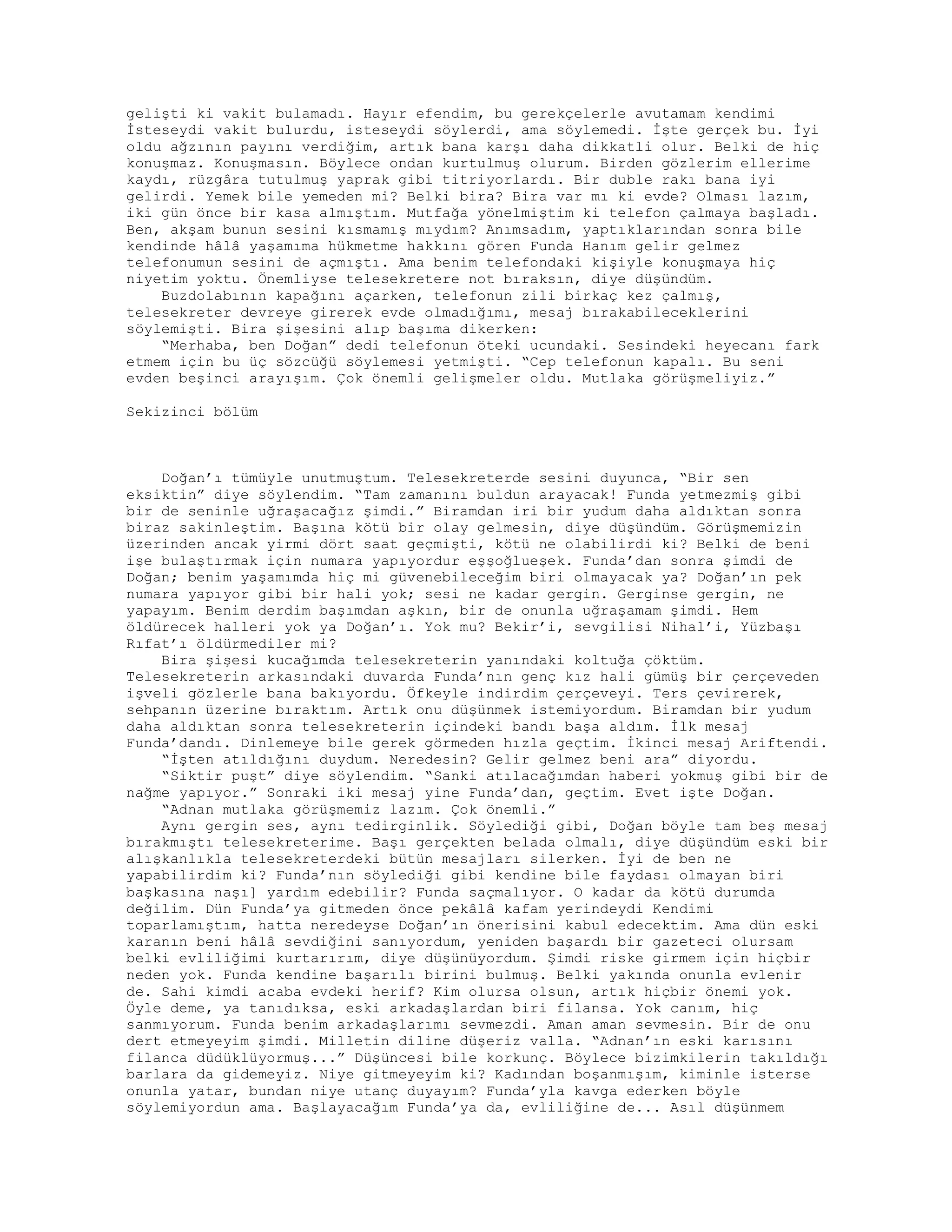 gelişti ki vakit bulamadı. Hayır efendim, bu gerekçelerle avutamam kendimi
İsteseydi vakit bulurdu, isteseydi söylerdi, ama söylemedi. İşte gerçek bu. İyi
oldu ağzının payını verdiğim, artık bana karşı daha dikkatli olur. Belki de hiç
konuşmaz. Konuşmasın. Böylece ondan kurtulmuş olurum. Birden gözlerim ellerime
kaydı, rüzgâra tutulmuş yaprak gibi titriyorlardı. Bir duble rakı bana iyi
gelirdi. Yemek bile yemeden mi? Belki bira? Bira var mı ki evde? Olması lazım,
iki gün önce bir kasa almıştım. Mutfağa yönelmiştim ki telefon çalmaya başladı.
Ben, akşam bunun sesini kısmamış mıydım? Anımsadım, yaptıklarından sonra bile
kendinde hâlâ yaşamıma hükmetme hakkını gören Funda Hanım gelir gelmez
telefonumun sesini de açmıştı. Ama benim telefondaki kişiyle konuşmaya hiç
niyetim yoktu. Önemliyse telesekretere not bıraksın, diye düşündüm.
Buzdolabının kapağını açarken, telefonun zili birkaç kez çalmış,
telesekreter devreye girerek evde olmadığımı, mesaj bırakabileceklerini
söylemişti. Bira şişesini alıp başıma dikerken:
“Merhaba, ben Doğan” dedi telefonun öteki ucundaki. Sesindeki heyecanı fark
etmem için bu üç sözcüğü söylemesi yetmişti. “Cep telefonun kapalı. Bu seni
evden beşinci arayışım. Çok önemli gelişmeler oldu. Mutlaka görüşmeliyiz.”
Sekizinci bölüm
Doğan’ı tümüyle unutmuştum. Telesekreterde sesini duyunca, “Bir sen
eksiktin” diye söylendim. “Tam zamanını buldun arayacak! Funda yetmezmiş gibi
bir de seninle uğraşacağız şimdi.” Biramdan iri bir yudum daha aldıktan sonra
biraz sakinleştim. Başına kötü bir olay gelmesin, diye düşündüm. Görüşmemizin
üzerinden ancak yirmi dört saat geçmişti, kötü ne olabilirdi ki? Belki de beni
işe bulaştırmak için numara yapıyordur eşşoğlueşek. Funda’dan sonra şimdi de
Doğan; benim yaşamımda hiç mi güvenebileceğim biri olmayacak ya? Doğan’ın pek
numara yapıyor gibi bir hali yok; sesi ne kadar gergin. Gerginse gergin, ne
yapayım. Benim derdim başımdan aşkın, bir de onunla uğraşamam şimdi. Hem
öldürecek halleri yok ya Doğan’ı. Yok mu? Bekir’i, sevgilisi Nihal’i, Yüzbaşı
Rıfat’ı öldürmediler mi?
Bira şişesi kucağımda telesekreterin yanındaki koltuğa çöktüm.
Telesekreterin arkasındaki duvarda Funda’nın genç kız hali gümüş bir çerçeveden
işveli gözlerle bana bakıyordu. Öfkeyle indirdim çerçeveyi. Ters çevirerek,
sehpanın üzerine bıraktım. Artık onu düşünmek istemiyordum. Biramdan bir yudum
daha aldıktan sonra telesekreterin içindeki bandı başa aldım. İlk mesaj
Funda’dandı. Dinlemeye bile gerek görmeden hızla geçtim. İkinci mesaj Ariftendi.
“İşten atıldığını duydum. Neredesin? Gelir gelmez beni ara” diyordu.
“Siktir puşt” diye söylendim. “Sanki atılacağımdan haberi yokmuş gibi bir de
nağme yapıyor.” Sonraki iki mesaj yine Funda’dan, geçtim. Evet işte Doğan.
“Adnan mutlaka görüşmemiz lazım. Çok önemli.”
Aynı gergin ses, aynı tedirginlik. Söylediği gibi, Doğan böyle tam beş mesaj
bırakmıştı telesekreterime. Başı gerçekten belada olmalı, diye düşündüm eski bir
alışkanlıkla telesekreterdeki bütün mesajları silerken. İyi de ben ne
yapabilirdim ki? Funda’nın söylediği gibi kendine bile faydası olmayan biri
başkasına naşı] yardım edebilir? Funda saçmalıyor. O kadar da kötü durumda
değilim. Dün Funda’ya gitmeden önce pekâlâ kafam yerindeydi Kendimi
toparlamıştım, hatta neredeyse Doğan’ın önerisini kabul edecektim. Ama dün eski
karanın beni hâlâ sevdiğini sanıyordum, yeniden başardı bir gazeteci olursam
belki evliliğimi kurtarırım, diye düşünüyordum. Şimdi riske girmem için hiçbir
neden yok. Funda kendine başarılı birini bulmuş. Belki yakında onunla evlenir
de. Sahi kimdi acaba evdeki herif? Kim olursa olsun, artık hiçbir önemi yok.
Öyle deme, ya tanıdıksa, eski arkadaşlardan biri filansa. Yok canım, hiç
sanmıyorum. Funda benim arkadaşlarımı sevmezdi. Aman aman sevmesin. Bir de onu
dert etmeyeyim şimdi. Milletin diline düşeriz valla. “Adnan’ın eski karısını
filanca düdüklüyormuş...” Düşüncesi bile korkunç. Böylece bizimkilerin takıldığı
barlara da gidemeyiz. Niye gitmeyeyim ki? Kadından boşanmışım, kiminle isterse
onunla yatar, bundan niye utanç duyayım? Funda’yla kavga ederken böyle
söylemiyordun ama. Başlayacağım Funda’ya da, evliliğine de... Asıl düşünmem
 