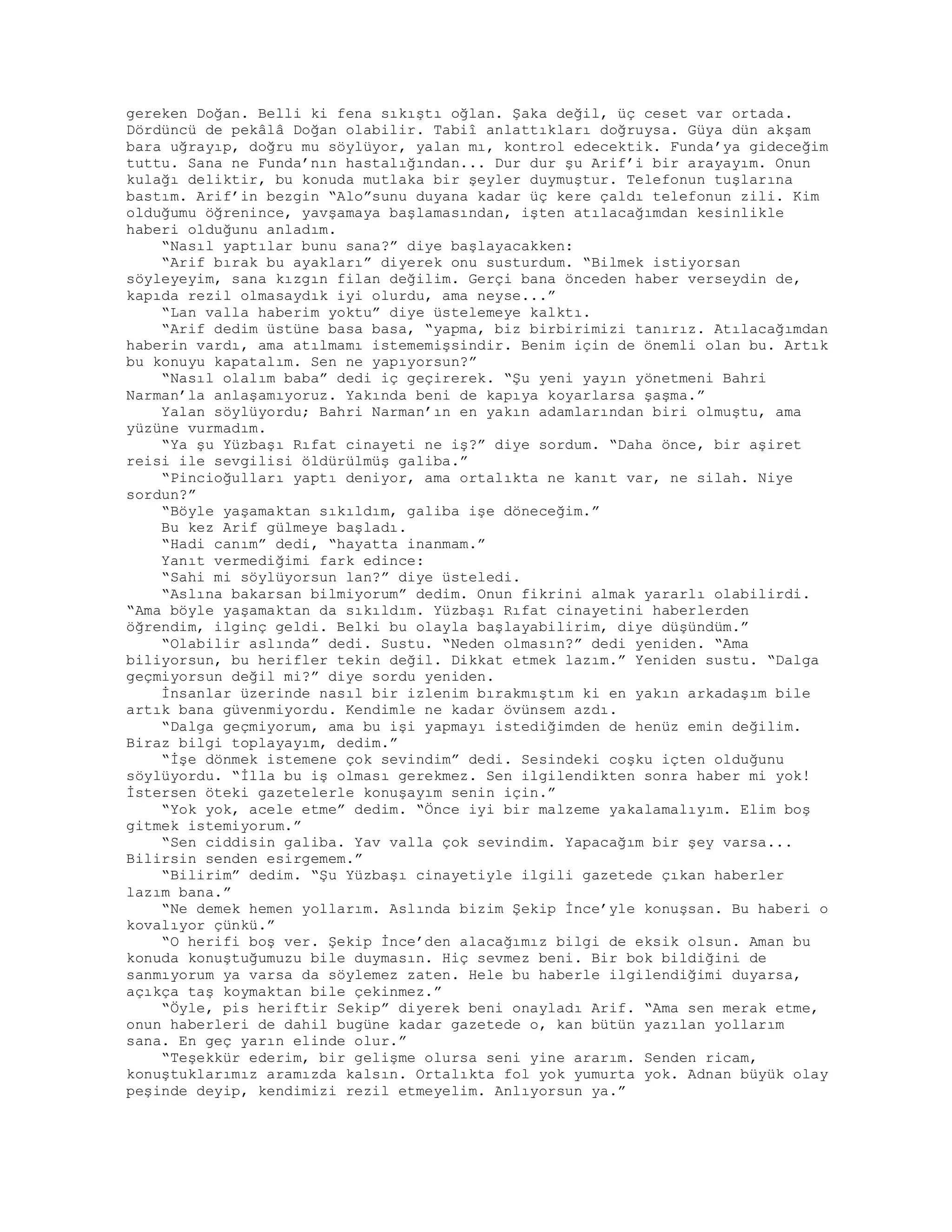 gereken Doğan. Belli ki fena sıkıştı oğlan. Şaka değil, üç ceset var ortada.
Dördüncü de pekâlâ Doğan olabilir. Tabiî anlattıkları doğruysa. Güya dün akşam
bara uğrayıp, doğru mu söylüyor, yalan mı, kontrol edecektik. Funda’ya gideceğim
tuttu. Sana ne Funda’nın hastalığından... Dur dur şu Arif’i bir arayayım. Onun
kulağı deliktir, bu konuda mutlaka bir şeyler duymuştur. Telefonun tuşlarına
bastım. Arif’in bezgin “Alo”sunu duyana kadar üç kere çaldı telefonun zili. Kim
olduğumu öğrenince, yavşamaya başlamasından, işten atılacağımdan kesinlikle
haberi olduğunu anladım.
“Nasıl yaptılar bunu sana?” diye başlayacakken:
“Arif bırak bu ayakları” diyerek onu susturdum. “Bilmek istiyorsan
söyleyeyim, sana kızgın filan değilim. Gerçi bana önceden haber verseydin de,
kapıda rezil olmasaydık iyi olurdu, ama neyse...”
“Lan valla haberim yoktu” diye üstelemeye kalktı.
“Arif dedim üstüne basa basa, “yapma, biz birbirimizi tanırız. Atılacağımdan
haberin vardı, ama atılmamı istememişsindir. Benim için de önemli olan bu. Artık
bu konuyu kapatalım. Sen ne yapıyorsun?”
“Nasıl olalım baba” dedi iç geçirerek. “Şu yeni yayın yönetmeni Bahri
Narman’la anlaşamıyoruz. Yakında beni de kapıya koyarlarsa şaşma.”
Yalan söylüyordu; Bahri Narman’ın en yakın adamlarından biri olmuştu, ama
yüzüne vurmadım.
“Ya şu Yüzbaşı Rıfat cinayeti ne iş?” diye sordum. “Daha önce, bir aşiret
reisi ile sevgilisi öldürülmüş galiba.”
“Pincioğulları yaptı deniyor, ama ortalıkta ne kanıt var, ne silah. Niye
sordun?”
“Böyle yaşamaktan sıkıldım, galiba işe döneceğim.”
Bu kez Arif gülmeye başladı.
“Hadi canım” dedi, “hayatta inanmam.”
Yanıt vermediğimi fark edince:
“Sahi mi söylüyorsun lan?” diye üsteledi.
“Aslına bakarsan bilmiyorum” dedim. Onun fikrini almak yararlı olabilirdi.
“Ama böyle yaşamaktan da sıkıldım. Yüzbaşı Rıfat cinayetini haberlerden
öğrendim, ilginç geldi. Belki bu olayla başlayabilirim, diye düşündüm.”
“Olabilir aslında” dedi. Sustu. “Neden olmasın?” dedi yeniden. “Ama
biliyorsun, bu herifler tekin değil. Dikkat etmek lazım.” Yeniden sustu. “Dalga
geçmiyorsun değil mi?” diye sordu yeniden.
İnsanlar üzerinde nasıl bir izlenim bırakmıştım ki en yakın arkadaşım bile
artık bana güvenmiyordu. Kendimle ne kadar övünsem azdı.
“Dalga geçmiyorum, ama bu işi yapmayı istediğimden de henüz emin değilim.
Biraz bilgi toplayayım, dedim.”
“İşe dönmek istemene çok sevindim” dedi. Sesindeki coşku içten olduğunu
söylüyordu. “İlla bu iş olması gerekmez. Sen ilgilendikten sonra haber mi yok!
İstersen öteki gazetelerle konuşayım senin için.”
“Yok yok, acele etme” dedim. “Önce iyi bir malzeme yakalamalıyım. Elim boş
gitmek istemiyorum.”
“Sen ciddisin galiba. Yav valla çok sevindim. Yapacağım bir şey varsa...
Bilirsin senden esirgemem.”
“Bilirim” dedim. “Şu Yüzbaşı cinayetiyle ilgili gazetede çıkan haberler
lazım bana.”
“Ne demek hemen yollarım. Aslında bizim Şekip İnce’yle konuşsan. Bu haberi o
kovalıyor çünkü.”
“O herifi boş ver. Şekip İnce’den alacağımız bilgi de eksik olsun. Aman bu
konuda konuştuğumuzu bile duymasın. Hiç sevmez beni. Bir bok bildiğini de
sanmıyorum ya varsa da söylemez zaten. Hele bu haberle ilgilendiğimi duyarsa,
açıkça taş koymaktan bile çekinmez.”
“Öyle, pis heriftir Sekip” diyerek beni onayladı Arif. “Ama sen merak etme,
onun haberleri de dahil bugüne kadar gazetede o, kan bütün yazılan yollarım
sana. En geç yarın elinde olur.”
“Teşekkür ederim, bir gelişme olursa seni yine ararım. Senden ricam,
konuştuklarımız aramızda kalsın. Ortalıkta fol yok yumurta yok. Adnan büyük olay
peşinde deyip, kendimizi rezil etmeyelim. Anlıyorsun ya.”
 