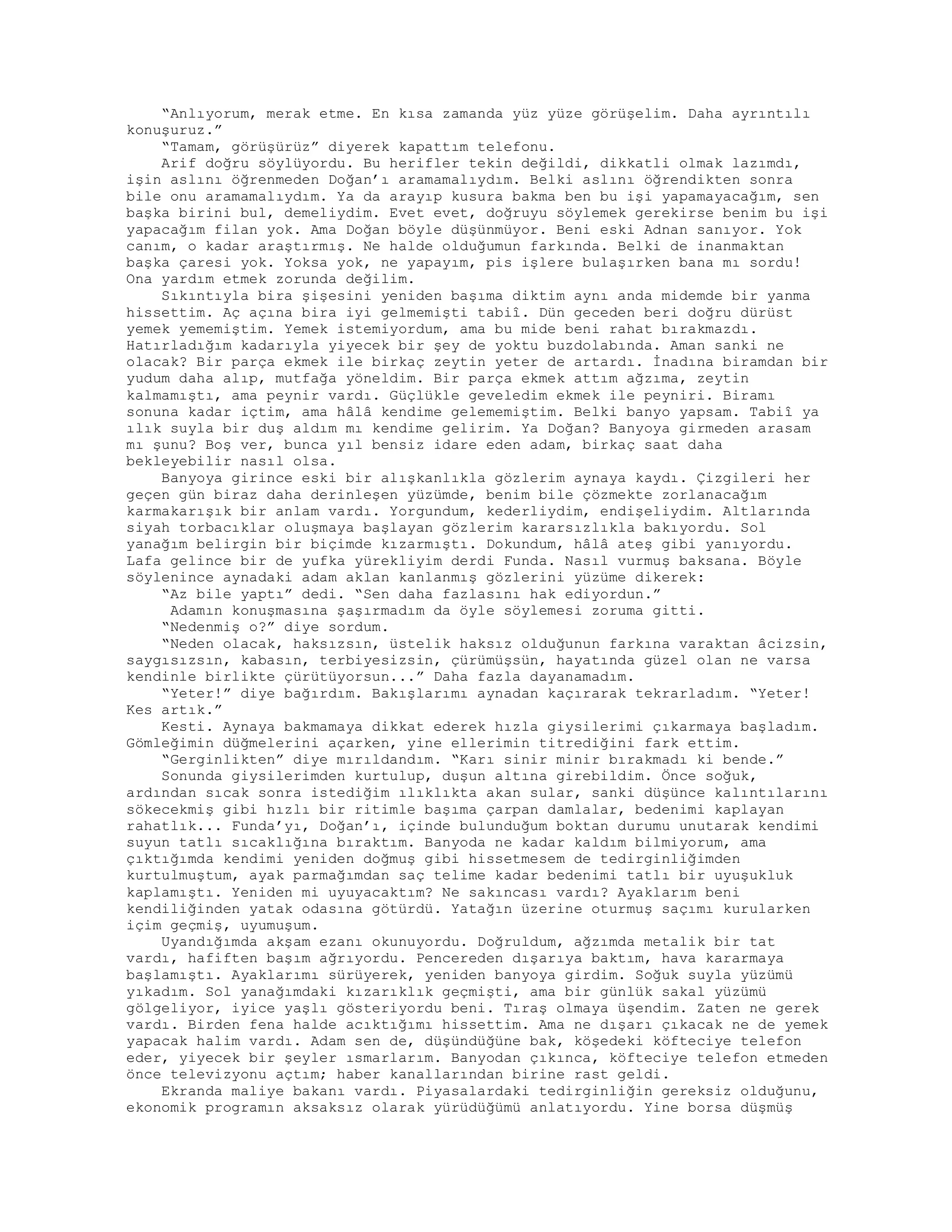 “Anlıyorum, merak etme. En kısa zamanda yüz yüze görüşelim. Daha ayrıntılı
konuşuruz.”
“Tamam, görüşürüz” diyerek kapattım telefonu.
Arif doğru söylüyordu. Bu herifler tekin değildi, dikkatli olmak lazımdı,
işin aslını öğrenmeden Doğan’ı aramamalıydım. Belki aslını öğrendikten sonra
bile onu aramamalıydım. Ya da arayıp kusura bakma ben bu işi yapamayacağım, sen
başka birini bul, demeliydim. Evet evet, doğruyu söylemek gerekirse benim bu işi
yapacağım filan yok. Ama Doğan böyle düşünmüyor. Beni eski Adnan sanıyor. Yok
canım, o kadar araştırmış. Ne halde olduğumun farkında. Belki de inanmaktan
başka çaresi yok. Yoksa yok, ne yapayım, pis işlere bulaşırken bana mı sordu!
Ona yardım etmek zorunda değilim.
Sıkıntıyla bira şişesini yeniden başıma diktim aynı anda midemde bir yanma
hissettim. Aç açına bira iyi gelmemişti tabiî. Dün geceden beri doğru dürüst
yemek yememiştim. Yemek istemiyordum, ama bu mide beni rahat bırakmazdı.
Hatırladığım kadarıyla yiyecek bir şey de yoktu buzdolabında. Aman sanki ne
olacak? Bir parça ekmek ile birkaç zeytin yeter de artardı. İnadına biramdan bir
yudum daha alıp, mutfağa yöneldim. Bir parça ekmek attım ağzıma, zeytin
kalmamıştı, ama peynir vardı. Güçlükle geveledim ekmek ile peyniri. Biramı
sonuna kadar içtim, ama hâlâ kendime gelememiştim. Belki banyo yapsam. Tabiî ya
ılık suyla bir duş aldım mı kendime gelirim. Ya Doğan? Banyoya girmeden arasam
mı şunu? Boş ver, bunca yıl bensiz idare eden adam, birkaç saat daha
bekleyebilir nasıl olsa.
Banyoya girince eski bir alışkanlıkla gözlerim aynaya kaydı. Çizgileri her
geçen gün biraz daha derinleşen yüzümde, benim bile çözmekte zorlanacağım
karmakarışık bir anlam vardı. Yorgundum, kederliydim, endişeliydim. Altlarında
siyah torbacıklar oluşmaya başlayan gözlerim kararsızlıkla bakıyordu. Sol
yanağım belirgin bir biçimde kızarmıştı. Dokundum, hâlâ ateş gibi yanıyordu.
Lafa gelince bir de yufka yürekliyim derdi Funda. Nasıl vurmuş baksana. Böyle
söylenince aynadaki adam aklan kanlanmış gözlerini yüzüme dikerek:
“Az bile yaptı” dedi. “Sen daha fazlasını hak ediyordun.”
Adamın konuşmasına şaşırmadım da öyle söylemesi zoruma gitti.
“Nedenmiş o?” diye sordum.
“Neden olacak, haksızsın, üstelik haksız olduğunun farkına varaktan âcizsin,
saygısızsın, kabasın, terbiyesizsin, çürümüşsün, hayatında güzel olan ne varsa
kendinle birlikte çürütüyorsun...” Daha fazla dayanamadım.
“Yeter!” diye bağırdım. Bakışlarımı aynadan kaçırarak tekrarladım. “Yeter!
Kes artık.”
Kesti. Aynaya bakmamaya dikkat ederek hızla giysilerimi çıkarmaya başladım.
Gömleğimin düğmelerini açarken, yine ellerimin titrediğini fark ettim.
“Gerginlikten” diye mırıldandım. “Karı sinir minir bırakmadı ki bende.”
Sonunda giysilerimden kurtulup, duşun altına girebildim. Önce soğuk,
ardından sıcak sonra istediğim ılıklıkta akan sular, sanki düşünce kalıntılarını
sökecekmiş gibi hızlı bir ritimle başıma çarpan damlalar, bedenimi kaplayan
rahatlık... Funda’yı, Doğan’ı, içinde bulunduğum boktan durumu unutarak kendimi
suyun tatlı sıcaklığına bıraktım. Banyoda ne kadar kaldım bilmiyorum, ama
çıktığımda kendimi yeniden doğmuş gibi hissetmesem de tedirginliğimden
kurtulmuştum, ayak parmağımdan saç telime kadar bedenimi tatlı bir uyuşukluk
kaplamıştı. Yeniden mi uyuyacaktım? Ne sakıncası vardı? Ayaklarım beni
kendiliğinden yatak odasına götürdü. Yatağın üzerine oturmuş saçımı kurularken
içim geçmiş, uyumuşum.
Uyandığımda akşam ezanı okunuyordu. Doğruldum, ağzımda metalik bir tat
vardı, hafiften başım ağrıyordu. Pencereden dışarıya baktım, hava kararmaya
başlamıştı. Ayaklarımı sürüyerek, yeniden banyoya girdim. Soğuk suyla yüzümü
yıkadım. Sol yanağımdaki kızarıklık geçmişti, ama bir günlük sakal yüzümü
gölgeliyor, iyice yaşlı gösteriyordu beni. Tıraş olmaya üşendim. Zaten ne gerek
vardı. Birden fena halde acıktığımı hissettim. Ama ne dışarı çıkacak ne de yemek
yapacak halim vardı. Adam sen de, düşündüğüne bak, köşedeki köfteciye telefon
eder, yiyecek bir şeyler ısmarlarım. Banyodan çıkınca, köfteciye telefon etmeden
önce televizyonu açtım; haber kanallarından birine rast geldi.
Ekranda maliye bakanı vardı. Piyasalardaki tedirginliğin gereksiz olduğunu,
ekonomik programın aksaksız olarak yürüdüğümü anlatıyordu. Yine borsa düşmüş
 