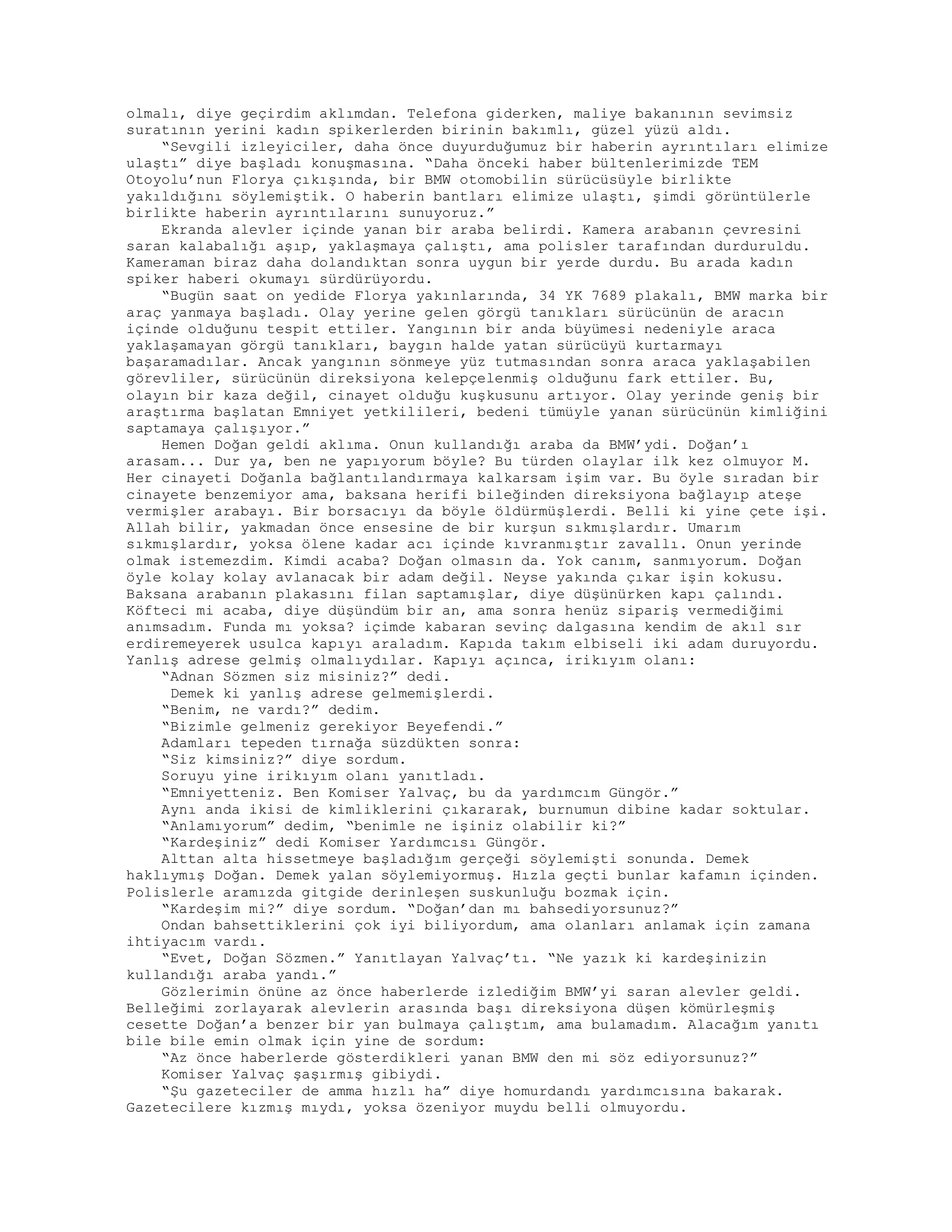 olmalı, diye geçirdim aklımdan. Telefona giderken, maliye bakanının sevimsiz
suratının yerini kadın spikerlerden birinin bakımlı, güzel yüzü aldı.
“Sevgili izleyiciler, daha önce duyurduğumuz bir haberin ayrıntıları elimize
ulaştı” diye başladı konuşmasına. “Daha önceki haber bültenlerimizde TEM
Otoyolu’nun Florya çıkışında, bir BMW otomobilin sürücüsüyle birlikte
yakıldığını söylemiştik. O haberin bantları elimize ulaştı, şimdi görüntülerle
birlikte haberin ayrıntılarını sunuyoruz.”
Ekranda alevler içinde yanan bir araba belirdi. Kamera arabanın çevresini
saran kalabalığı aşıp, yaklaşmaya çalıştı, ama polisler tarafından durduruldu.
Kameraman biraz daha dolandıktan sonra uygun bir yerde durdu. Bu arada kadın
spiker haberi okumayı sürdürüyordu.
“Bugün saat on yedide Florya yakınlarında, 34 YK 7689 plakalı, BMW marka bir
araç yanmaya başladı. Olay yerine gelen görgü tanıkları sürücünün de aracın
içinde olduğunu tespit ettiler. Yangının bir anda büyümesi nedeniyle araca
yaklaşamayan görgü tanıkları, baygın halde yatan sürücüyü kurtarmayı
başaramadılar. Ancak yangının sönmeye yüz tutmasından sonra araca yaklaşabilen
görevliler, sürücünün direksiyona kelepçelenmiş olduğunu fark ettiler. Bu,
olayın bir kaza değil, cinayet olduğu kuşkusunu artıyor. Olay yerinde geniş bir
araştırma başlatan Emniyet yetkilileri, bedeni tümüyle yanan sürücünün kimliğini
saptamaya çalışıyor.”
Hemen Doğan geldi aklıma. Onun kullandığı araba da BMW’ydi. Doğan’ı
arasam... Dur ya, ben ne yapıyorum böyle? Bu türden olaylar ilk kez olmuyor M.
Her cinayeti Doğanla bağlantılandırmaya kalkarsam işim var. Bu öyle sıradan bir
cinayete benzemiyor ama, baksana herifi bileğinden direksiyona bağlayıp ateşe
vermişler arabayı. Bir borsacıyı da böyle öldürmüşlerdi. Belli ki yine çete işi.
Allah bilir, yakmadan önce ensesine de bir kurşun sıkmışlardır. Umarım
sıkmışlardır, yoksa ölene kadar acı içinde kıvranmıştır zavallı. Onun yerinde
olmak istemezdim. Kimdi acaba? Doğan olmasın da. Yok canım, sanmıyorum. Doğan
öyle kolay kolay avlanacak bir adam değil. Neyse yakında çıkar işin kokusu.
Baksana arabanın plakasını filan saptamışlar, diye düşünürken kapı çalındı.
Köfteci mi acaba, diye düşündüm bir an, ama sonra henüz sipariş vermediğimi
anımsadım. Funda mı yoksa? içimde kabaran sevinç dalgasına kendim de akıl sır
erdiremeyerek usulca kapıyı araladım. Kapıda takım elbiseli iki adam duruyordu.
Yanlış adrese gelmiş olmalıydılar. Kapıyı açınca, irikıyım olanı:
“Adnan Sözmen siz misiniz?” dedi.
Demek ki yanlış adrese gelmemişlerdi.
“Benim, ne vardı?” dedim.
“Bizimle gelmeniz gerekiyor Beyefendi.”
Adamları tepeden tırnağa süzdükten sonra:
“Siz kimsiniz?” diye sordum.
Soruyu yine irikıyım olanı yanıtladı.
“Emniyetteniz. Ben Komiser Yalvaç, bu da yardımcım Güngör.”
Aynı anda ikisi de kimliklerini çıkararak, burnumun dibine kadar soktular.
“Anlamıyorum” dedim, “benimle ne işiniz olabilir ki?”
“Kardeşiniz” dedi Komiser Yardımcısı Güngör.
Alttan alta hissetmeye başladığım gerçeği söylemişti sonunda. Demek
haklıymış Doğan. Demek yalan söylemiyormuş. Hızla geçti bunlar kafamın içinden.
Polislerle aramızda gitgide derinleşen suskunluğu bozmak için.
“Kardeşim mi?” diye sordum. “Doğan’dan mı bahsediyorsunuz?”
Ondan bahsettiklerini çok iyi biliyordum, ama olanları anlamak için zamana
ihtiyacım vardı.
“Evet, Doğan Sözmen.” Yanıtlayan Yalvaç’tı. “Ne yazık ki kardeşinizin
kullandığı araba yandı.”
Gözlerimin önüne az önce haberlerde izlediğim BMW’yi saran alevler geldi.
Belleğimi zorlayarak alevlerin arasında başı direksiyona düşen kömürleşmiş
cesette Doğan’a benzer bir yan bulmaya çalıştım, ama bulamadım. Alacağım yanıtı
bile bile emin olmak için yine de sordum:
“Az önce haberlerde gösterdikleri yanan BMW den mi söz ediyorsunuz?”
Komiser Yalvaç şaşırmış gibiydi.
“Şu gazeteciler de amma hızlı ha” diye homurdandı yardımcısına bakarak.
Gazetecilere kızmış mıydı, yoksa özeniyor muydu belli olmuyordu.
 