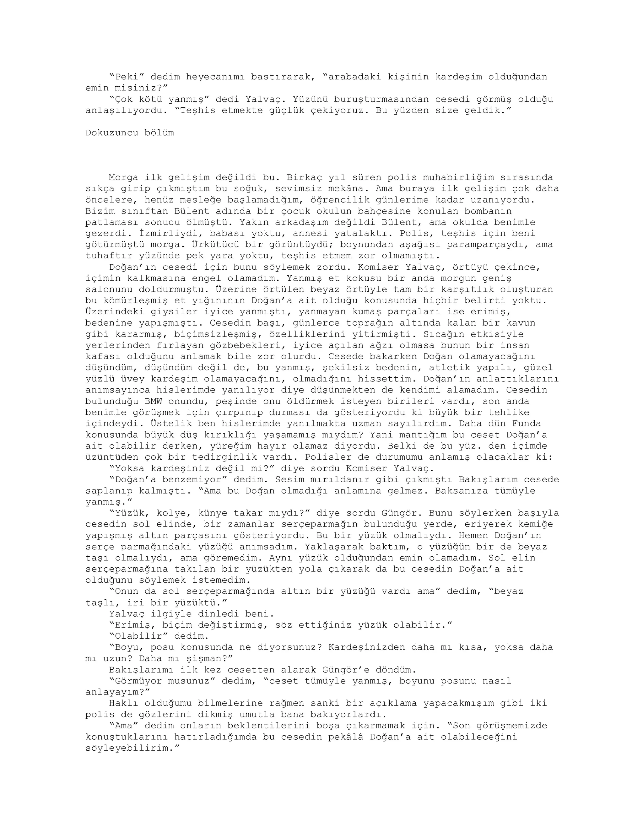 “Peki” dedim heyecanımı bastırarak, “arabadaki kişinin kardeşim olduğundan
emin misiniz?”
“Çok kötü yanmış” dedi Yalvaç. Yüzünü buruşturmasından cesedi görmüş olduğu
anlaşılıyordu. “Teşhis etmekte güçlük çekiyoruz. Bu yüzden size geldik.”
Dokuzuncu bölüm
Morga ilk gelişim değildi bu. Birkaç yıl süren polis muhabirliğim sırasında
sıkça girip çıkmıştım bu soğuk, sevimsiz mekâna. Ama buraya ilk gelişim çok daha
öncelere, henüz mesleğe başlamadığım, öğrencilik günlerime kadar uzanıyordu.
Bizim sınıftan Bülent adında bir çocuk okulun bahçesine konulan bombanın
patlaması sonucu ölmüştü. Yakın arkadaşım değildi Bülent, ama okulda benimle
gezerdi. İzmirliydi, babası yoktu, annesi yatalaktı. Polis, teşhis için beni
götürmüştü morga. Ürkütücü bir görüntüydü; boynundan aşağısı paramparçaydı, ama
tuhaftır yüzünde pek yara yoktu, teşhis etmem zor olmamıştı.
Doğan’ın cesedi için bunu söylemek zordu. Komiser Yalvaç, örtüyü çekince,
içimin kalkmasına engel olamadım. Yanmış et kokusu bir anda morgun geniş
salonunu doldurmuştu. Üzerine örtülen beyaz örtüyle tam bir karşıtlık oluşturan
bu kömürleşmiş et yığınının Doğan’a ait olduğu konusunda hiçbir belirti yoktu.
Üzerindeki giysiler iyice yanmıştı, yanmayan kumaş parçaları ise erimiş,
bedenine yapışmıştı. Cesedin başı, günlerce toprağın altında kalan bir kavun
gibi kararmış, biçimsizleşmiş, özelliklerini yitirmişti. Sıcağın etkisiyle
yerlerinden fırlayan gözbebekleri, iyice açılan ağzı olmasa bunun bir insan
kafası olduğunu anlamak bile zor olurdu. Cesede bakarken Doğan olamayacağını
düşündüm, düşündüm değil de, bu yanmış, şekilsiz bedenin, atletik yapılı, güzel
yüzlü üvey kardeşim olamayacağını, olmadığını hissettim. Doğan’ın anlattıklarını
anımsayınca hislerimde yanılıyor diye düşünmekten de kendimi alamadım. Cesedin
bulunduğu BMW onundu, peşinde onu öldürmek isteyen birileri vardı, son anda
benimle görüşmek için çırpınıp durması da gösteriyordu ki büyük bir tehlike
içindeydi. Üstelik ben hislerimde yanılmakta uzman sayılırdım. Daha dün Funda
konusunda büyük düş kırıklığı yaşamamış mıydım? Yani mantığım bu ceset Doğan’a
ait olabilir derken, yüreğim hayır olamaz diyordu. Belki de bu yüz. den içimde
üzüntüden çok bir tedirginlik vardı. Polisler de durumumu anlamış olacaklar ki:
“Yoksa kardeşiniz değil mi?” diye sordu Komiser Yalvaç.
“Doğan’a benzemiyor” dedim. Sesim mırıldanır gibi çıkmıştı Bakışlarım cesede
saplanıp kalmıştı. “Ama bu Doğan olmadığı anlamına gelmez. Baksanıza tümüyle
yanmış.”
“Yüzük, kolye, künye takar mıydı?” diye sordu Güngör. Bunu söylerken başıyla
cesedin sol elinde, bir zamanlar serçeparmağın bulunduğu yerde, eriyerek kemiğe
yapışmış altın parçasını gösteriyordu. Bu bir yüzük olmalıydı. Hemen Doğan’ın
serçe parmağındaki yüzüğü anımsadım. Yaklaşarak baktım, o yüzüğün bir de beyaz
taşı olmalıydı, ama göremedim. Aynı yüzük olduğundan emin olamadım. Sol elin
serçeparmağına takılan bir yüzükten yola çıkarak da bu cesedin Doğan’a ait
olduğunu söylemek istemedim.
“Onun da sol serçeparmağında altın bir yüzüğü vardı ama” dedim, “beyaz
taşlı, iri bir yüzüktü.”
Yalvaç ilgiyle dinledi beni.
“Erimiş, biçim değiştirmiş, söz ettiğiniz yüzük olabilir.”
“Olabilir” dedim.
“Boyu, posu konusunda ne diyorsunuz? Kardeşinizden daha mı kısa, yoksa daha
mı uzun? Daha mı şişman?”
Bakışlarımı ilk kez cesetten alarak Güngör’e döndüm.
“Görmüyor musunuz” dedim, “ceset tümüyle yanmış, boyunu posunu nasıl
anlayayım?”
Haklı olduğumu bilmelerine rağmen sanki bir açıklama yapacakmışım gibi iki
polis de gözlerini dikmiş umutla bana bakıyorlardı.
“Ama” dedim onların beklentilerini boşa çıkarmamak için. “Son görüşmemizde
konuştuklarını hatırladığımda bu cesedin pekâlâ Doğan’a ait olabileceğini
söyleyebilirim.”
 