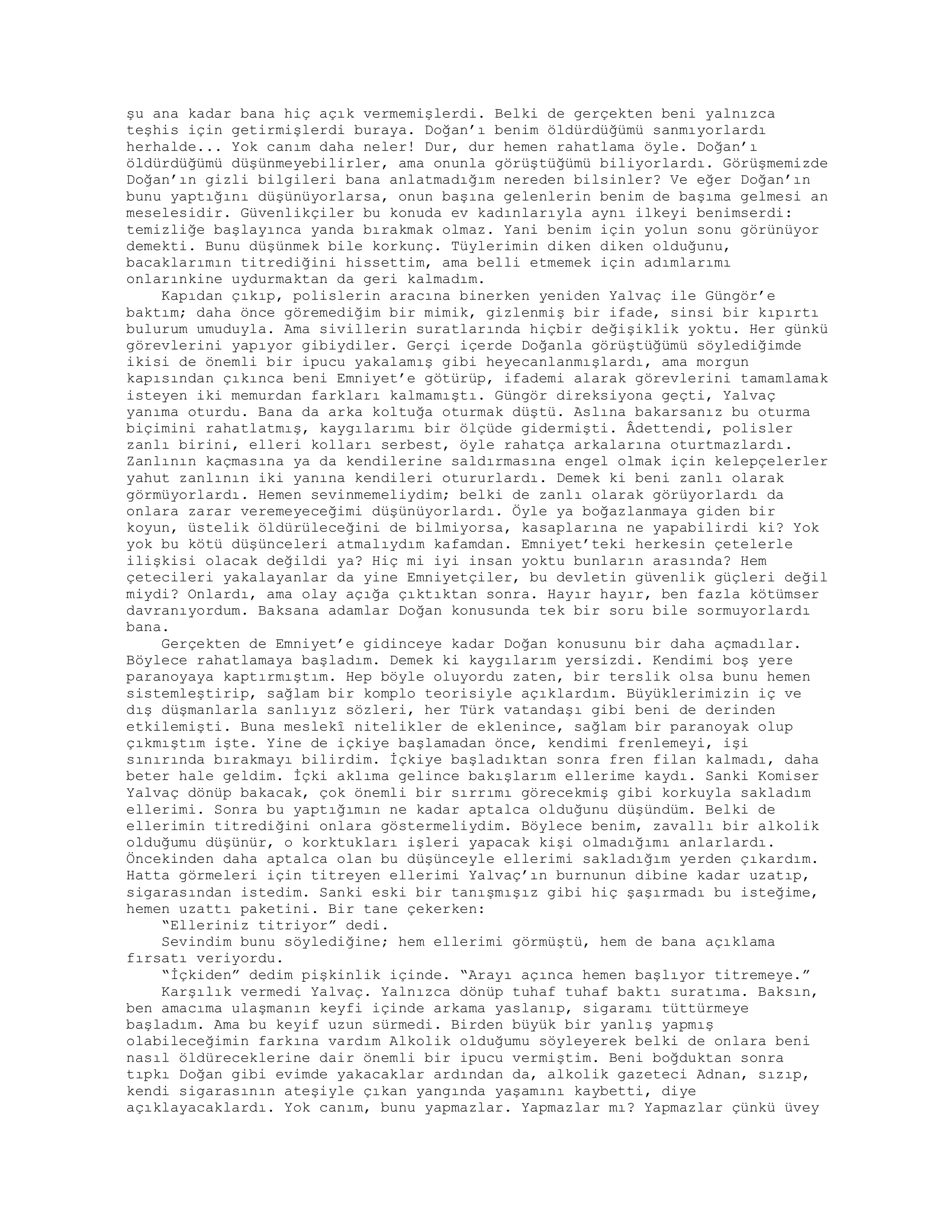 şu ana kadar bana hiç açık vermemişlerdi. Belki de gerçekten beni yalnızca
teşhis için getirmişlerdi buraya. Doğan’ı benim öldürdüğümü sanmıyorlardı
herhalde... Yok canım daha neler! Dur, dur hemen rahatlama öyle. Doğan’ı
öldürdüğümü düşünmeyebilirler, ama onunla görüştüğümü biliyorlardı. Görüşmemizde
Doğan’ın gizli bilgileri bana anlatmadığım nereden bilsinler? Ve eğer Doğan’ın
bunu yaptığını düşünüyorlarsa, onun başına gelenlerin benim de başıma gelmesi an
meselesidir. Güvenlikçiler bu konuda ev kadınlarıyla aynı ilkeyi benimserdi:
temizliğe başlayınca yanda bırakmak olmaz. Yani benim için yolun sonu görünüyor
demekti. Bunu düşünmek bile korkunç. Tüylerimin diken diken olduğunu,
bacaklarımın titrediğini hissettim, ama belli etmemek için adımlarımı
onlarınkine uydurmaktan da geri kalmadım.
Kapıdan çıkıp, polislerin aracına binerken yeniden Yalvaç ile Güngör’e
baktım; daha önce göremediğim bir mimik, gizlenmiş bir ifade, sinsi bir kıpırtı
bulurum umuduyla. Ama sivillerin suratlarında hiçbir değişiklik yoktu. Her günkü
görevlerini yapıyor gibiydiler. Gerçi içerde Doğanla görüştüğümü söylediğimde
ikisi de önemli bir ipucu yakalamış gibi heyecanlanmışlardı, ama morgun
kapısından çıkınca beni Emniyet’e götürüp, ifademi alarak görevlerini tamamlamak
isteyen iki memurdan farkları kalmamıştı. Güngör direksiyona geçti, Yalvaç
yanıma oturdu. Bana da arka koltuğa oturmak düştü. Aslına bakarsanız bu oturma
biçimini rahatlatmış, kaygılarımı bir ölçüde gidermişti. Âdettendi, polisler
zanlı birini, elleri kolları serbest, öyle rahatça arkalarına oturtmazlardı.
Zanlının kaçmasına ya da kendilerine saldırmasına engel olmak için kelepçelerler
yahut zanlının iki yanına kendileri otururlardı. Demek ki beni zanlı olarak
görmüyorlardı. Hemen sevinmemeliydim; belki de zanlı olarak görüyorlardı da
onlara zarar veremeyeceğimi düşünüyorlardı. Öyle ya boğazlanmaya giden bir
koyun, üstelik öldürüleceğini de bilmiyorsa, kasaplarına ne yapabilirdi ki? Yok
yok bu kötü düşünceleri atmalıydım kafamdan. Emniyet’teki herkesin çetelerle
ilişkisi olacak değildi ya? Hiç mi iyi insan yoktu bunların arasında? Hem
çetecileri yakalayanlar da yine Emniyetçiler, bu devletin güvenlik güçleri değil
miydi? Onlardı, ama olay açığa çıktıktan sonra. Hayır hayır, ben fazla kötümser
davranıyordum. Baksana adamlar Doğan konusunda tek bir soru bile sormuyorlardı
bana.
Gerçekten de Emniyet’e gidinceye kadar Doğan konusunu bir daha açmadılar.
Böylece rahatlamaya başladım. Demek ki kaygılarım yersizdi. Kendimi boş yere
paranoyaya kaptırmıştım. Hep böyle oluyordu zaten, bir terslik olsa bunu hemen
sistemleştirip, sağlam bir komplo teorisiyle açıklardım. Büyüklerimizin iç ve
dış düşmanlarla sanlıyız sözleri, her Türk vatandaşı gibi beni de derinden
etkilemişti. Buna meslekî nitelikler de eklenince, sağlam bir paranoyak olup
çıkmıştım işte. Yine de içkiye başlamadan önce, kendimi frenlemeyi, işi
sınırında bırakmayı bilirdim. İçkiye başladıktan sonra fren filan kalmadı, daha
beter hale geldim. İçki aklıma gelince bakışlarım ellerime kaydı. Sanki Komiser
Yalvaç dönüp bakacak, çok önemli bir sırrımı görecekmiş gibi korkuyla sakladım
ellerimi. Sonra bu yaptığımın ne kadar aptalca olduğunu düşündüm. Belki de
ellerimin titrediğini onlara göstermeliydim. Böylece benim, zavallı bir alkolik
olduğumu düşünür, o korktukları işleri yapacak kişi olmadığımı anlarlardı.
Öncekinden daha aptalca olan bu düşünceyle ellerimi sakladığım yerden çıkardım.
Hatta görmeleri için titreyen ellerimi Yalvaç’ın burnunun dibine kadar uzatıp,
sigarasından istedim. Sanki eski bir tanışmışız gibi hiç şaşırmadı bu isteğime,
hemen uzattı paketini. Bir tane çekerken:
“Elleriniz titriyor” dedi.
Sevindim bunu söylediğine; hem ellerimi görmüştü, hem de bana açıklama
fırsatı veriyordu.
“İçkiden” dedim pişkinlik içinde. “Arayı açınca hemen başlıyor titremeye.”
Karşılık vermedi Yalvaç. Yalnızca dönüp tuhaf tuhaf baktı suratıma. Baksın,
ben amacıma ulaşmanın keyfi içinde arkama yaslanıp, sigaramı tüttürmeye
başladım. Ama bu keyif uzun sürmedi. Birden büyük bir yanlış yapmış
olabileceğimin farkına vardım Alkolik olduğumu söyleyerek belki de onlara beni
nasıl öldüreceklerine dair önemli bir ipucu vermiştim. Beni boğduktan sonra
tıpkı Doğan gibi evimde yakacaklar ardından da, alkolik gazeteci Adnan, sızıp,
kendi sigarasının ateşiyle çıkan yangında yaşamını kaybetti, diye
açıklayacaklardı. Yok canım, bunu yapmazlar. Yapmazlar mı? Yapmazlar çünkü üvey
 
