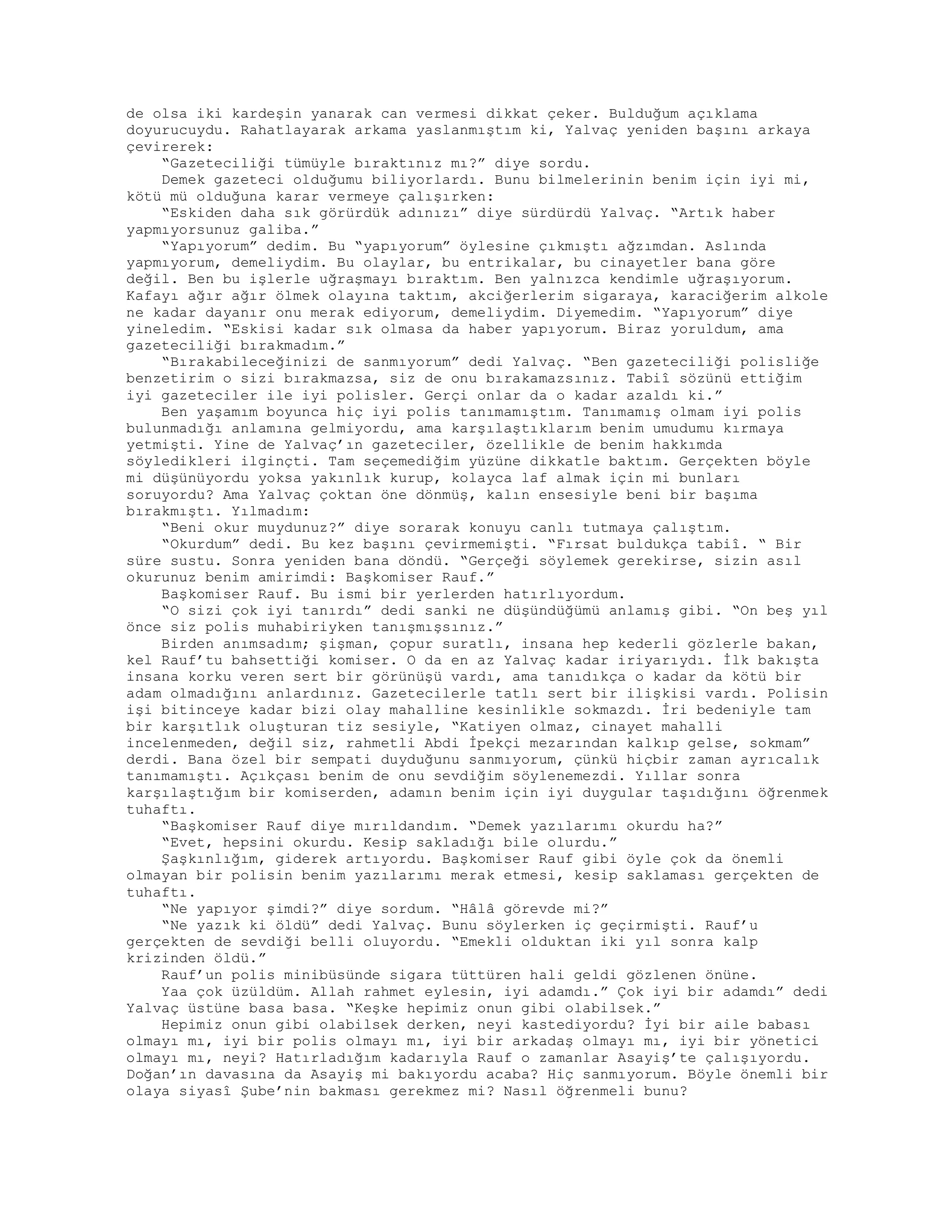 de olsa iki kardeşin yanarak can vermesi dikkat çeker. Bulduğum açıklama
doyurucuydu. Rahatlayarak arkama yaslanmıştım ki, Yalvaç yeniden başını arkaya
çevirerek:
“Gazeteciliği tümüyle bıraktınız mı?” diye sordu.
Demek gazeteci olduğumu biliyorlardı. Bunu bilmelerinin benim için iyi mi,
kötü mü olduğuna karar vermeye çalışırken:
“Eskiden daha sık görürdük adınızı” diye sürdürdü Yalvaç. “Artık haber
yapmıyorsunuz galiba.”
“Yapıyorum” dedim. Bu “yapıyorum” öylesine çıkmıştı ağzımdan. Aslında
yapmıyorum, demeliydim. Bu olaylar, bu entrikalar, bu cinayetler bana göre
değil. Ben bu işlerle uğraşmayı bıraktım. Ben yalnızca kendimle uğraşıyorum.
Kafayı ağır ağır ölmek olayına taktım, akciğerlerim sigaraya, karaciğerim alkole
ne kadar dayanır onu merak ediyorum, demeliydim. Diyemedim. “Yapıyorum” diye
yineledim. “Eskisi kadar sık olmasa da haber yapıyorum. Biraz yoruldum, ama
gazeteciliği bırakmadım.”
“Bırakabileceğinizi de sanmıyorum” dedi Yalvaç. “Ben gazeteciliği polisliğe
benzetirim o sizi bırakmazsa, siz de onu bırakamazsınız. Tabiî sözünü ettiğim
iyi gazeteciler ile iyi polisler. Gerçi onlar da o kadar azaldı ki.”
Ben yaşamım boyunca hiç iyi polis tanımamıştım. Tanımamış olmam iyi polis
bulunmadığı anlamına gelmiyordu, ama karşılaştıklarım benim umudumu kırmaya
yetmişti. Yine de Yalvaç’ın gazeteciler, özellikle de benim hakkımda
söyledikleri ilginçti. Tam seçemediğim yüzüne dikkatle baktım. Gerçekten böyle
mi düşünüyordu yoksa yakınlık kurup, kolayca laf almak için mi bunları
soruyordu? Ama Yalvaç çoktan öne dönmüş, kalın ensesiyle beni bir başıma
bırakmıştı. Yılmadım:
“Beni okur muydunuz?” diye sorarak konuyu canlı tutmaya çalıştım.
“Okurdum” dedi. Bu kez başını çevirmemişti. “Fırsat buldukça tabiî. “ Bir
süre sustu. Sonra yeniden bana döndü. “Gerçeği söylemek gerekirse, sizin asıl
okurunuz benim amirimdi: Başkomiser Rauf.”
Başkomiser Rauf. Bu ismi bir yerlerden hatırlıyordum.
“O sizi çok iyi tanırdı” dedi sanki ne düşündüğümü anlamış gibi. “On beş yıl
önce siz polis muhabiriyken tanışmışsınız.”
Birden anımsadım; şişman, çopur suratlı, insana hep kederli gözlerle bakan,
kel Rauf’tu bahsettiği komiser. O da en az Yalvaç kadar iriyarıydı. İlk bakışta
insana korku veren sert bir görünüşü vardı, ama tanıdıkça o kadar da kötü bir
adam olmadığını anlardınız. Gazetecilerle tatlı sert bir ilişkisi vardı. Polisin
işi bitinceye kadar bizi olay mahalline kesinlikle sokmazdı. İri bedeniyle tam
bir karşıtlık oluşturan tiz sesiyle, “Katiyen olmaz, cinayet mahalli
incelenmeden, değil siz, rahmetli Abdi İpekçi mezarından kalkıp gelse, sokmam”
derdi. Bana özel bir sempati duyduğunu sanmıyorum, çünkü hiçbir zaman ayrıcalık
tanımamıştı. Açıkçası benim de onu sevdiğim söylenemezdi. Yıllar sonra
karşılaştığım bir komiserden, adamın benim için iyi duygular taşıdığını öğrenmek
tuhaftı.
“Başkomiser Rauf diye mırıldandım. “Demek yazılarımı okurdu ha?”
“Evet, hepsini okurdu. Kesip sakladığı bile olurdu.”
Şaşkınlığım, giderek artıyordu. Başkomiser Rauf gibi öyle çok da önemli
olmayan bir polisin benim yazılarımı merak etmesi, kesip saklaması gerçekten de
tuhaftı.
“Ne yapıyor şimdi?” diye sordum. “Hâlâ görevde mi?”
“Ne yazık ki öldü” dedi Yalvaç. Bunu söylerken iç geçirmişti. Rauf’u
gerçekten de sevdiği belli oluyordu. “Emekli olduktan iki yıl sonra kalp
krizinden öldü.”
Rauf’un polis minibüsünde sigara tüttüren hali geldi gözlenen önüne.
Yaa çok üzüldüm. Allah rahmet eylesin, iyi adamdı.” Çok iyi bir adamdı” dedi
Yalvaç üstüne basa basa. “Keşke hepimiz onun gibi olabilsek.”
Hepimiz onun gibi olabilsek derken, neyi kastediyordu? İyi bir aile babası
olmayı mı, iyi bir polis olmayı mı, iyi bir arkadaş olmayı mı, iyi bir yönetici
olmayı mı, neyi? Hatırladığım kadarıyla Rauf o zamanlar Asayiş’te çalışıyordu.
Doğan’ın davasına da Asayiş mi bakıyordu acaba? Hiç sanmıyorum. Böyle önemli bir
olaya siyasî Şube’nin bakması gerekmez mi? Nasıl öğrenmeli bunu?
 