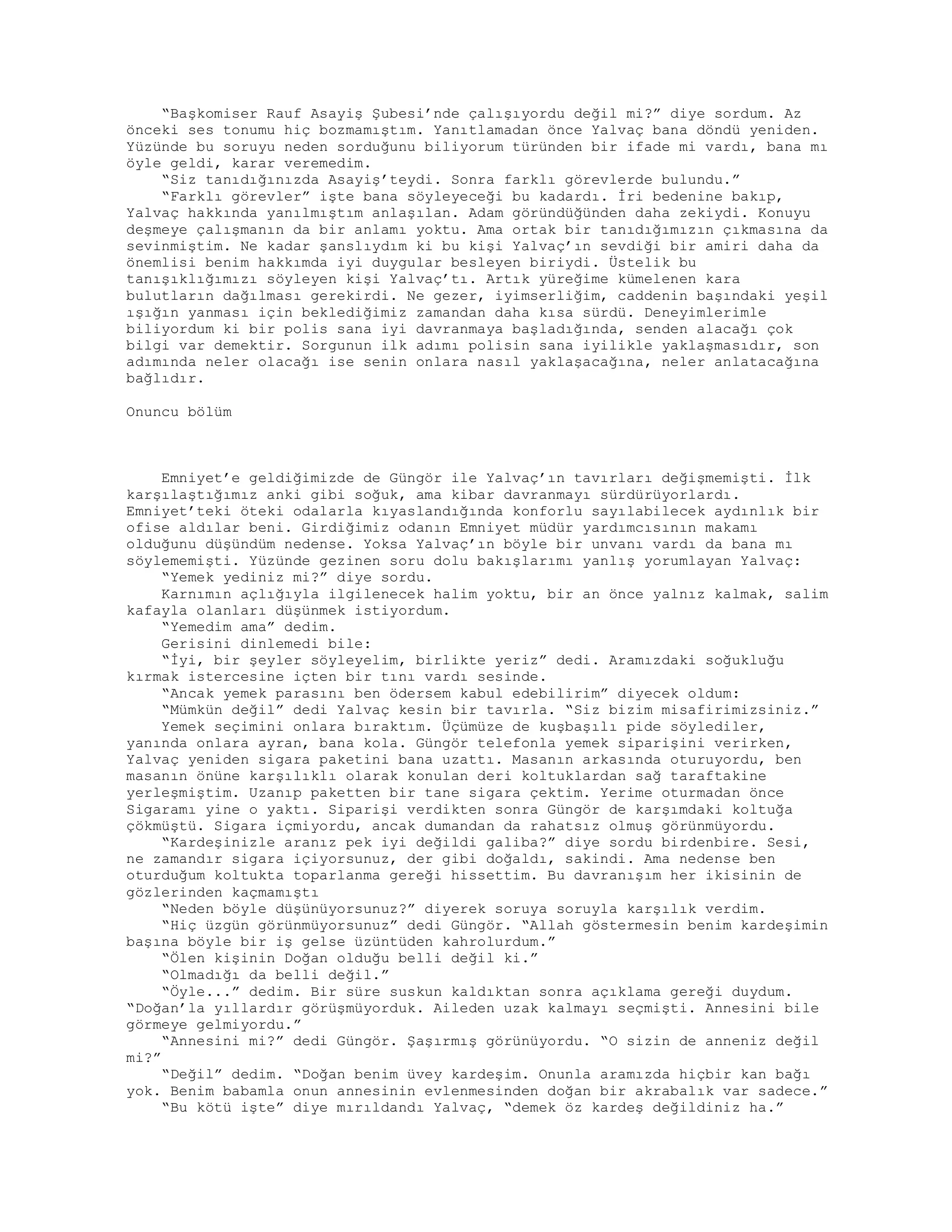 “Başkomiser Rauf Asayiş Şubesi’nde çalışıyordu değil mi?” diye sordum. Az
önceki ses tonumu hiç bozmamıştım. Yanıtlamadan önce Yalvaç bana döndü yeniden.
Yüzünde bu soruyu neden sorduğunu biliyorum türünden bir ifade mi vardı, bana mı
öyle geldi, karar veremedim.
“Siz tanıdığınızda Asayiş’teydi. Sonra farklı görevlerde bulundu.”
“Farklı görevler” işte bana söyleyeceği bu kadardı. İri bedenine bakıp,
Yalvaç hakkında yanılmıştım anlaşılan. Adam göründüğünden daha zekiydi. Konuyu
deşmeye çalışmanın da bir anlamı yoktu. Ama ortak bir tanıdığımızın çıkmasına da
sevinmiştim. Ne kadar şanslıydım ki bu kişi Yalvaç’ın sevdiği bir amiri daha da
önemlisi benim hakkımda iyi duygular besleyen biriydi. Üstelik bu
tanışıklığımızı söyleyen kişi Yalvaç’tı. Artık yüreğime kümelenen kara
bulutların dağılması gerekirdi. Ne gezer, iyimserliğim, caddenin başındaki yeşil
ışığın yanması için beklediğimiz zamandan daha kısa sürdü. Deneyimlerimle
biliyordum ki bir polis sana iyi davranmaya başladığında, senden alacağı çok
bilgi var demektir. Sorgunun ilk adımı polisin sana iyilikle yaklaşmasıdır, son
adımında neler olacağı ise senin onlara nasıl yaklaşacağına, neler anlatacağına
bağlıdır.
Onuncu bölüm
Emniyet’e geldiğimizde de Güngör ile Yalvaç’ın tavırları değişmemişti. İlk
karşılaştığımız anki gibi soğuk, ama kibar davranmayı sürdürüyorlardı.
Emniyet’teki öteki odalarla kıyaslandığında konforlu sayılabilecek aydınlık bir
ofise aldılar beni. Girdiğimiz odanın Emniyet müdür yardımcısının makamı
olduğunu düşündüm nedense. Yoksa Yalvaç’ın böyle bir unvanı vardı da bana mı
söylememişti. Yüzünde gezinen soru dolu bakışlarımı yanlış yorumlayan Yalvaç:
“Yemek yediniz mi?” diye sordu.
Karnımın açlığıyla ilgilenecek halim yoktu, bir an önce yalnız kalmak, salim
kafayla olanları düşünmek istiyordum.
“Yemedim ama” dedim.
Gerisini dinlemedi bile:
“İyi, bir şeyler söyleyelim, birlikte yeriz” dedi. Aramızdaki soğukluğu
kırmak istercesine içten bir tını vardı sesinde.
“Ancak yemek parasını ben ödersem kabul edebilirim” diyecek oldum:
“Mümkün değil” dedi Yalvaç kesin bir tavırla. “Siz bizim misafirimizsiniz.”
Yemek seçimini onlara bıraktım. Üçümüze de kuşbaşılı pide söylediler,
yanında onlara ayran, bana kola. Güngör telefonla yemek siparişini verirken,
Yalvaç yeniden sigara paketini bana uzattı. Masanın arkasında oturuyordu, ben
masanın önüne karşılıklı olarak konulan deri koltuklardan sağ taraftakine
yerleşmiştim. Uzanıp paketten bir tane sigara çektim. Yerime oturmadan önce
Sigaramı yine o yaktı. Siparişi verdikten sonra Güngör de karşımdaki koltuğa
çökmüştü. Sigara içmiyordu, ancak dumandan da rahatsız olmuş görünmüyordu.
“Kardeşinizle aranız pek iyi değildi galiba?” diye sordu birdenbire. Sesi,
ne zamandır sigara içiyorsunuz, der gibi doğaldı, sakindi. Ama nedense ben
oturduğum koltukta toparlanma gereği hissettim. Bu davranışım her ikisinin de
gözlerinden kaçmamıştı
“Neden böyle düşünüyorsunuz?” diyerek soruya soruyla karşılık verdim.
“Hiç üzgün görünmüyorsunuz” dedi Güngör. “Allah göstermesin benim kardeşimin
başına böyle bir iş gelse üzüntüden kahrolurdum.”
“Ölen kişinin Doğan olduğu belli değil ki.”
“Olmadığı da belli değil.”
“Öyle...” dedim. Bir süre suskun kaldıktan sonra açıklama gereği duydum.
“Doğan’la yıllardır görüşmüyorduk. Aileden uzak kalmayı seçmişti. Annesini bile
görmeye gelmiyordu.”
“Annesini mi?” dedi Güngör. Şaşırmış görünüyordu. “O sizin de anneniz değil
mi?”
“Değil” dedim. “Doğan benim üvey kardeşim. Onunla aramızda hiçbir kan bağı
yok. Benim babamla onun annesinin evlenmesinden doğan bir akrabalık var sadece.”
“Bu kötü işte” diye mırıldandı Yalvaç, “demek öz kardeş değildiniz ha.”
 