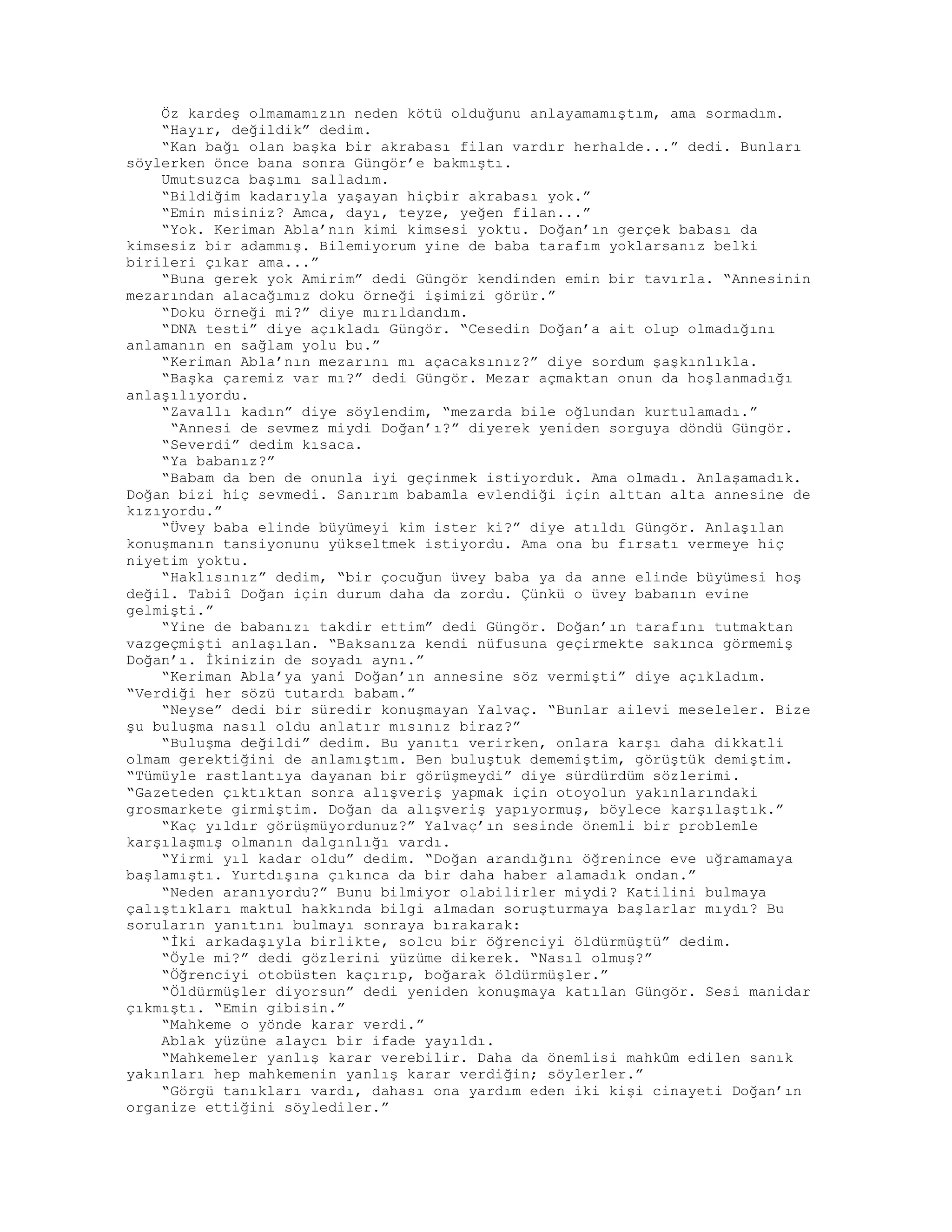 Öz kardeş olmamamızın neden kötü olduğunu anlayamamıştım, ama sormadım.
“Hayır, değildik” dedim.
“Kan bağı olan başka bir akrabası filan vardır herhalde...” dedi. Bunları
söylerken önce bana sonra Güngör’e bakmıştı.
Umutsuzca başımı salladım.
“Bildiğim kadarıyla yaşayan hiçbir akrabası yok.”
“Emin misiniz? Amca, dayı, teyze, yeğen filan...”
“Yok. Keriman Abla’nın kimi kimsesi yoktu. Doğan’ın gerçek babası da
kimsesiz bir adammış. Bilemiyorum yine de baba tarafım yoklarsanız belki
birileri çıkar ama...”
“Buna gerek yok Amirim” dedi Güngör kendinden emin bir tavırla. “Annesinin
mezarından alacağımız doku örneği işimizi görür.”
“Doku örneği mi?” diye mırıldandım.
“DNA testi” diye açıkladı Güngör. “Cesedin Doğan’a ait olup olmadığını
anlamanın en sağlam yolu bu.”
“Keriman Abla’nın mezarını mı açacaksınız?” diye sordum şaşkınlıkla.
“Başka çaremiz var mı?” dedi Güngör. Mezar açmaktan onun da hoşlanmadığı
anlaşılıyordu.
“Zavallı kadın” diye söylendim, “mezarda bile oğlundan kurtulamadı.”
“Annesi de sevmez miydi Doğan’ı?” diyerek yeniden sorguya döndü Güngör.
“Severdi” dedim kısaca.
“Ya babanız?”
“Babam da ben de onunla iyi geçinmek istiyorduk. Ama olmadı. Anlaşamadık.
Doğan bizi hiç sevmedi. Sanırım babamla evlendiği için alttan alta annesine de
kızıyordu.”
“Üvey baba elinde büyümeyi kim ister ki?” diye atıldı Güngör. Anlaşılan
konuşmanın tansiyonunu yükseltmek istiyordu. Ama ona bu fırsatı vermeye hiç
niyetim yoktu.
“Haklısınız” dedim, “bir çocuğun üvey baba ya da anne elinde büyümesi hoş
değil. Tabiî Doğan için durum daha da zordu. Çünkü o üvey babanın evine
gelmişti.”
“Yine de babanızı takdir ettim” dedi Güngör. Doğan’ın tarafını tutmaktan
vazgeçmişti anlaşılan. “Baksanıza kendi nüfusuna geçirmekte sakınca görmemiş
Doğan’ı. İkinizin de soyadı aynı.”
“Keriman Abla’ya yani Doğan’ın annesine söz vermişti” diye açıkladım.
“Verdiği her sözü tutardı babam.”
“Neyse” dedi bir süredir konuşmayan Yalvaç. “Bunlar ailevi meseleler. Bize
şu buluşma nasıl oldu anlatır mısınız biraz?”
“Buluşma değildi” dedim. Bu yanıtı verirken, onlara karşı daha dikkatli
olmam gerektiğini de anlamıştım. Ben buluştuk dememiştim, görüştük demiştim.
“Tümüyle rastlantıya dayanan bir görüşmeydi” diye sürdürdüm sözlerimi.
“Gazeteden çıktıktan sonra alışveriş yapmak için otoyolun yakınlarındaki
grosmarkete girmiştim. Doğan da alışveriş yapıyormuş, böylece karşılaştık.”
“Kaç yıldır görüşmüyordunuz?” Yalvaç’ın sesinde önemli bir problemle
karşılaşmış olmanın dalgınlığı vardı.
“Yirmi yıl kadar oldu” dedim. “Doğan arandığını öğrenince eve uğramamaya
başlamıştı. Yurtdışına çıkınca da bir daha haber alamadık ondan.”
“Neden aranıyordu?” Bunu bilmiyor olabilirler miydi? Katilini bulmaya
çalıştıkları maktul hakkında bilgi almadan soruşturmaya başlarlar mıydı? Bu
soruların yanıtını bulmayı sonraya bırakarak:
“İki arkadaşıyla birlikte, solcu bir öğrenciyi öldürmüştü” dedim.
“Öyle mi?” dedi gözlerini yüzüme dikerek. “Nasıl olmuş?”
“Öğrenciyi otobüsten kaçırıp, boğarak öldürmüşler.”
“Öldürmüşler diyorsun” dedi yeniden konuşmaya katılan Güngör. Sesi manidar
çıkmıştı. “Emin gibisin.”
“Mahkeme o yönde karar verdi.”
Ablak yüzüne alaycı bir ifade yayıldı.
“Mahkemeler yanlış karar verebilir. Daha da önemlisi mahkûm edilen sanık
yakınları hep mahkemenin yanlış karar verdiğin; söylerler.”
“Görgü tanıkları vardı, dahası ona yardım eden iki kişi cinayeti Doğan’ın
organize ettiğini söylediler.”
 
